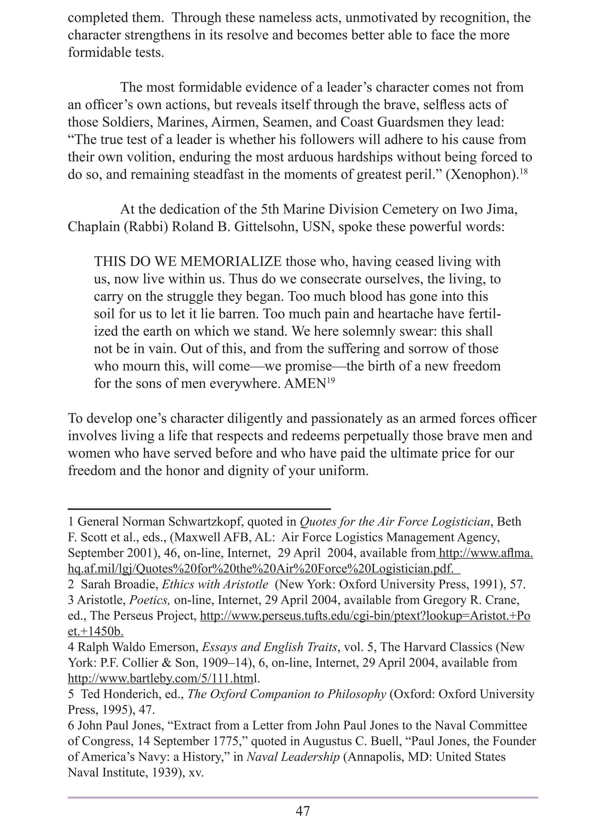 completed them. Through these nameless acts, unmotivated by recognition, the
character strengthens in its resolve and becomes better able to face the more
formidable tests.

         The most formidable evidence of a leader’s character comes not from
an ofﬁcer’s own actions, but reveals itself through the brave, selﬂess acts of
those Soldiers, Marines, Airmen, Seamen, and Coast Guardsmen they lead:
“The true test of a leader is whether his followers will adhere to his cause from
their own volition, enduring the most arduous hardships without being forced to
do so, and remaining steadfast in the moments of greatest peril.” (Xenophon).18

        At the dedication of the 5th Marine Division Cemetery on Iwo Jima,
Chaplain (Rabbi) Roland B. Gittelsohn, USN, spoke these powerful words:

    THIS DO WE MEMORIALIZE those who, having ceased living with
    us, now live within us. Thus do we consecrate ourselves, the living, to
    carry on the struggle they began. Too much blood has gone into this
    soil for us to let it lie barren. Too much pain and heartache have fertil-
    ized the earth on which we stand. We here solemnly swear: this shall
    not be in vain. Out of this, and from the suffering and sorrow of those
    who mourn this, will come—we promise—the birth of a new freedom
    for the sons of men everywhere. AMEN19

To develop one’s character diligently and passionately as an armed forces ofﬁcer
involves living a life that respects and redeems perpetually those brave men and
women who have served before and who have paid the ultimate price for our
freedom and the honor and dignity of your uniform.


1 General Norman Schwartzkopf, quoted in Quotes for the Air Force Logistician, Beth
F. Scott et al., eds., (Maxwell AFB, AL: Air Force Logistics Management Agency,
September 2001), 46, on-line, Internet, 29 April 2004, available from http://www.aﬂma.
hq.af.mil/lgj/Quotes%20for%20the%20Air%20Force%20Logistician.pdf.
2 Sarah Broadie, Ethics with Aristotle (New York: Oxford University Press, 1991), 57.
3 Aristotle, Poetics, on-line, Internet, 29 April 2004, available from Gregory R. Crane,
ed., The Perseus Project, http://www.perseus.tufts.edu/cgi-bin/ptext?lookup=Aristot.+Po
et.+1450b.
4 Ralph Waldo Emerson, Essays and English Traits, vol. 5, The Harvard Classics (New
York: P.F. Collier & Son, 1909–14), 6, on-line, Internet, 29 April 2004, available from
http://www.bartleby.com/5/111.html.
5 Ted Honderich, ed., The Oxford Companion to Philosophy (Oxford: Oxford University
Press, 1995), 47.
6 John Paul Jones, “Extract from a Letter from John Paul Jones to the Naval Committee
of Congress, 14 September 1775,” quoted in Augustus C. Buell, “Paul Jones, the Founder
of America’s Navy: a History,” in Naval Leadership (Annapolis, MD: United States
Naval Institute, 1939), xv.


                                          47
 