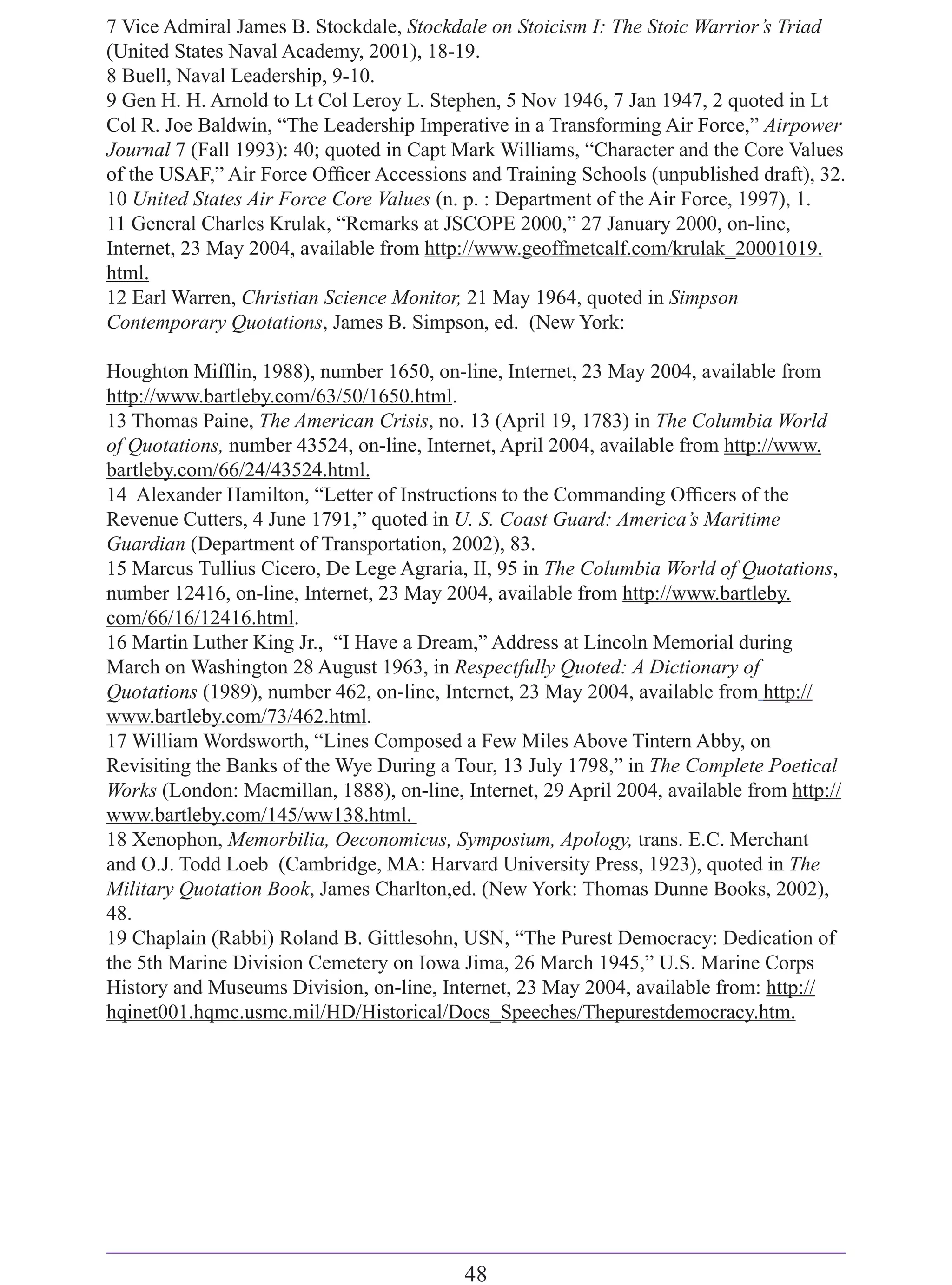 7 Vice Admiral James B. Stockdale, Stockdale on Stoicism I: The Stoic Warrior’s Triad
(United States Naval Academy, 2001), 18-19.
8 Buell, Naval Leadership, 9-10.
9 Gen H. H. Arnold to Lt Col Leroy L. Stephen, 5 Nov 1946, 7 Jan 1947, 2 quoted in Lt
Col R. Joe Baldwin, “The Leadership Imperative in a Transforming Air Force,” Airpower
Journal 7 (Fall 1993): 40; quoted in Capt Mark Williams, “Character and the Core Values
of the USAF,” Air Force Ofﬁcer Accessions and Training Schools (unpublished draft), 32.
10 United States Air Force Core Values (n. p. : Department of the Air Force, 1997), 1.
11 General Charles Krulak, “Remarks at JSCOPE 2000,” 27 January 2000, on-line,
Internet, 23 May 2004, available from http://www.geoffmetcalf.com/krulak_20001019.
html.
12 Earl Warren, Christian Science Monitor, 21 May 1964, quoted in Simpson
Contemporary Quotations, James B. Simpson, ed. (New York:

Houghton Mifﬂin, 1988), number 1650, on-line, Internet, 23 May 2004, available from
http://www.bartleby.com/63/50/1650.html.
13 Thomas Paine, The American Crisis, no. 13 (April 19, 1783) in The Columbia World
of Quotations, number 43524, on-line, Internet, April 2004, available from http://www.
bartleby.com/66/24/43524.html.
14 Alexander Hamilton, “Letter of Instructions to the Commanding Ofﬁcers of the
Revenue Cutters, 4 June 1791,” quoted in U. S. Coast Guard: America’s Maritime
Guardian (Department of Transportation, 2002), 83.
15 Marcus Tullius Cicero, De Lege Agraria, II, 95 in The Columbia World of Quotations,
number 12416, on-line, Internet, 23 May 2004, available from http://www.bartleby.
com/66/16/12416.html.
16 Martin Luther King Jr., “I Have a Dream,” Address at Lincoln Memorial during
March on Washington 28 August 1963, in Respectfully Quoted: A Dictionary of
Quotations (1989), number 462, on-line, Internet, 23 May 2004, available from http://
www.bartleby.com/73/462.html.
17 William Wordsworth, “Lines Composed a Few Miles Above Tintern Abby, on
Revisiting the Banks of the Wye During a Tour, 13 July 1798,” in The Complete Poetical
Works (London: Macmillan, 1888), on-line, Internet, 29 April 2004, available from http://
www.bartleby.com/145/ww138.html.
18 Xenophon, Memorbilia, Oeconomicus, Symposium, Apology, trans. E.C. Merchant
and O.J. Todd Loeb (Cambridge, MA: Harvard University Press, 1923), quoted in The
Military Quotation Book, James Charlton,ed. (New York: Thomas Dunne Books, 2002),
48.
19 Chaplain (Rabbi) Roland B. Gittlesohn, USN, “The Purest Democracy: Dedication of
the 5th Marine Division Cemetery on Iowa Jima, 26 March 1945,” U.S. Marine Corps
History and Museums Division, on-line, Internet, 23 May 2004, available from: http://
hqinet001.hqmc.usmc.mil/HD/Historical/Docs_Speeches/Thepurestdemocracy.htm.




                                           48
 