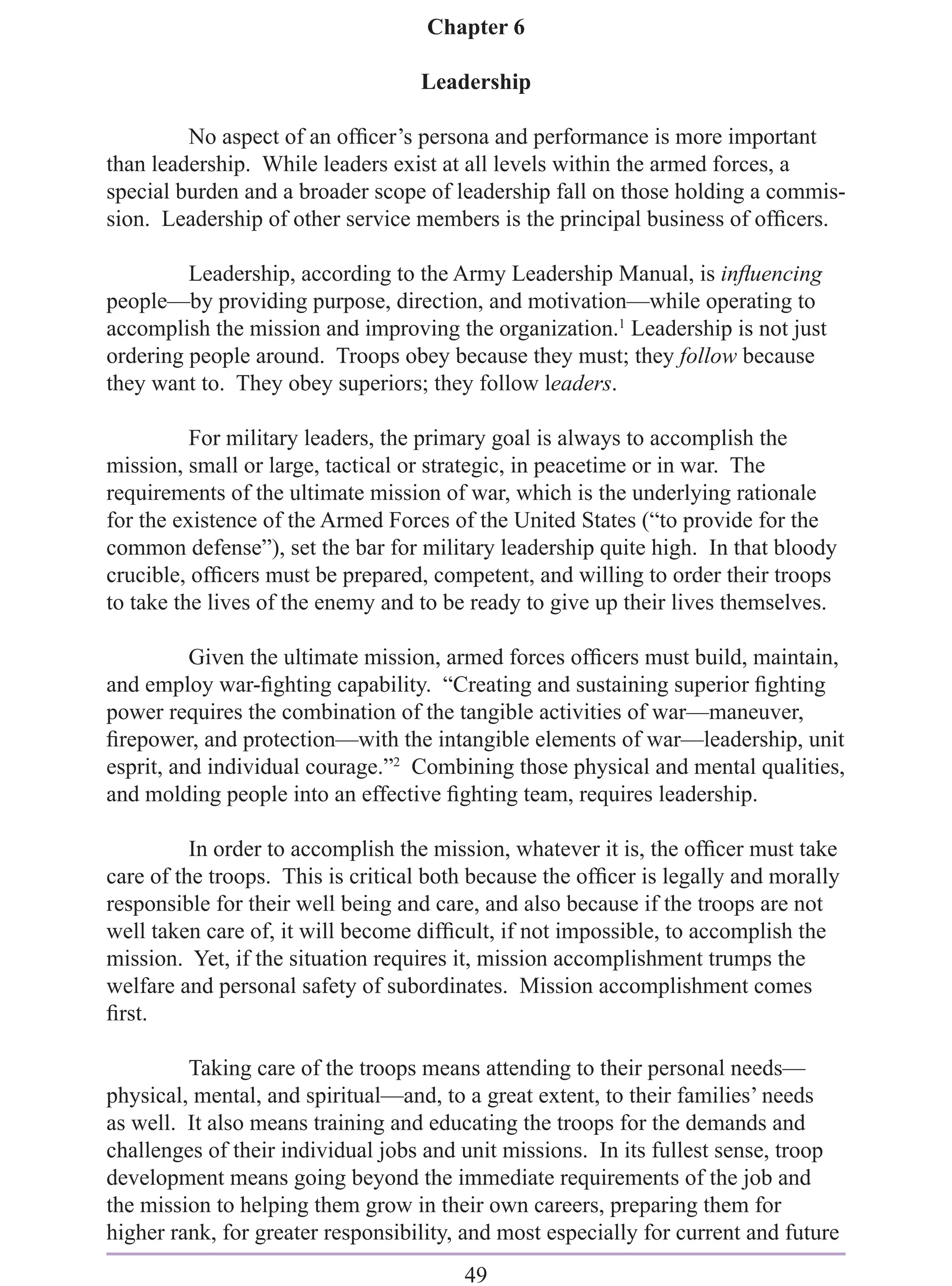 Chapter 6

                                   Leadership

         No aspect of an ofﬁcer’s persona and performance is more important
than leadership. While leaders exist at all levels within the armed forces, a
special burden and a broader scope of leadership fall on those holding a commis-
sion. Leadership of other service members is the principal business of ofﬁcers.

         Leadership, according to the Army Leadership Manual, is inﬂuencing
people—by providing purpose, direction, and motivation—while operating to
accomplish the mission and improving the organization.1 Leadership is not just
ordering people around. Troops obey because they must; they follow because
they want to. They obey superiors; they follow leaders.

          For military leaders, the primary goal is always to accomplish the
mission, small or large, tactical or strategic, in peacetime or in war. The
requirements of the ultimate mission of war, which is the underlying rationale
for the existence of the Armed Forces of the United States (“to provide for the
common defense”), set the bar for military leadership quite high. In that bloody
crucible, ofﬁcers must be prepared, competent, and willing to order their troops
to take the lives of the enemy and to be ready to give up their lives themselves.

          Given the ultimate mission, armed forces ofﬁcers must build, maintain,
and employ war-ﬁghting capability. “Creating and sustaining superior ﬁghting
power requires the combination of the tangible activities of war—maneuver,
ﬁrepower, and protection—with the intangible elements of war—leadership, unit
esprit, and individual courage.”2 Combining those physical and mental qualities,
and molding people into an effective ﬁghting team, requires leadership.

          In order to accomplish the mission, whatever it is, the ofﬁcer must take
care of the troops. This is critical both because the ofﬁcer is legally and morally
responsible for their well being and care, and also because if the troops are not
well taken care of, it will become difﬁcult, if not impossible, to accomplish the
mission. Yet, if the situation requires it, mission accomplishment trumps the
welfare and personal safety of subordinates. Mission accomplishment comes
ﬁrst.

         Taking care of the troops means attending to their personal needs—
physical, mental, and spiritual—and, to a great extent, to their families’ needs
as well. It also means training and educating the troops for the demands and
challenges of their individual jobs and unit missions. In its fullest sense, troop
development means going beyond the immediate requirements of the job and
the mission to helping them grow in their own careers, preparing them for
higher rank, for greater responsibility, and most especially for current and future
                                        49
 