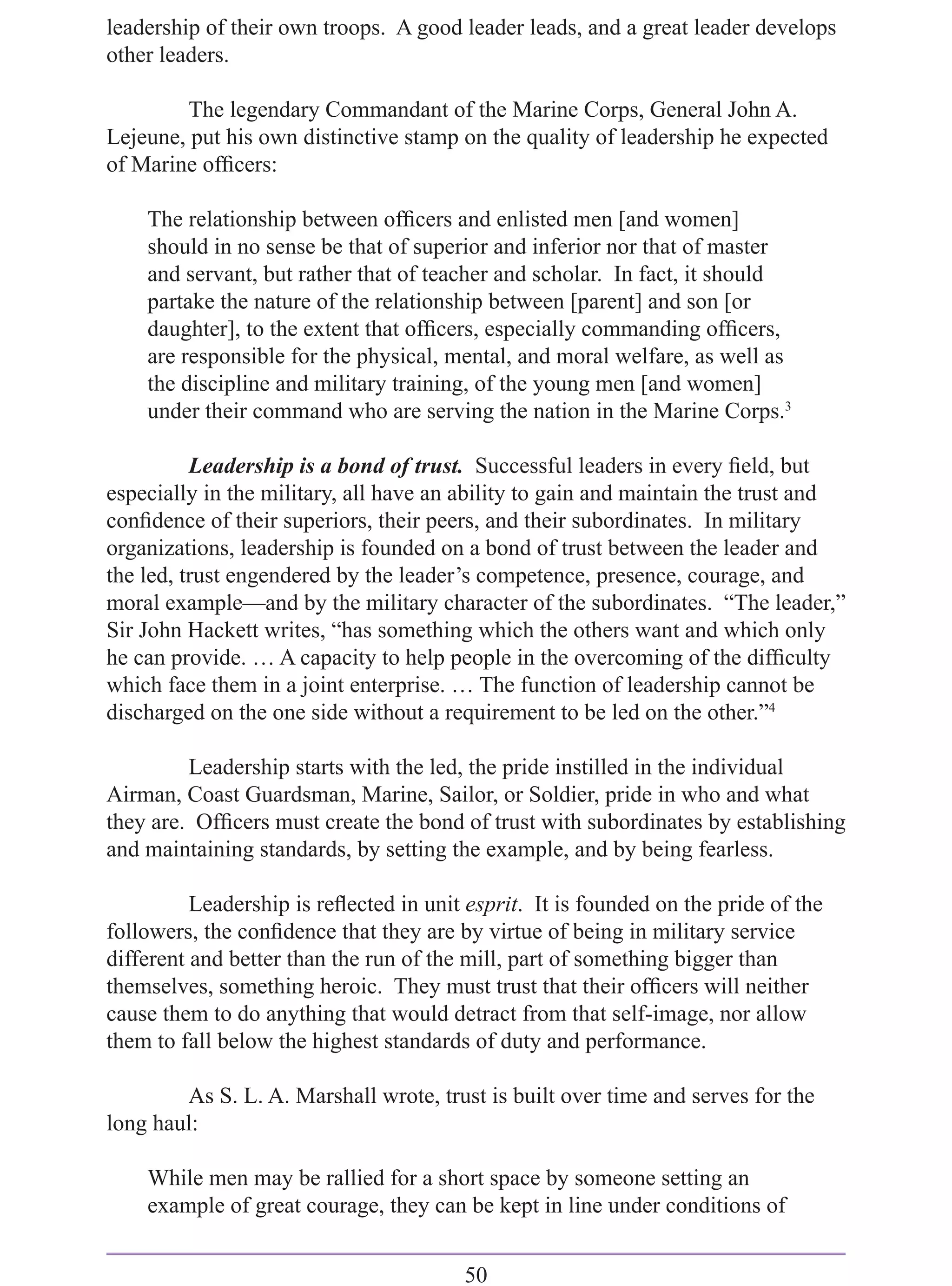leadership of their own troops. A good leader leads, and a great leader develops
other leaders.

         The legendary Commandant of the Marine Corps, General John A.
Lejeune, put his own distinctive stamp on the quality of leadership he expected
of Marine ofﬁcers:

    The relationship between ofﬁcers and enlisted men [and women]
    should in no sense be that of superior and inferior nor that of master
    and servant, but rather that of teacher and scholar. In fact, it should
    partake the nature of the relationship between [parent] and son [or
    daughter], to the extent that ofﬁcers, especially commanding ofﬁcers,
    are responsible for the physical, mental, and moral welfare, as well as
    the discipline and military training, of the young men [and women]
    under their command who are serving the nation in the Marine Corps.3

          Leadership is a bond of trust. Successful leaders in every ﬁeld, but
especially in the military, all have an ability to gain and maintain the trust and
conﬁdence of their superiors, their peers, and their subordinates. In military
organizations, leadership is founded on a bond of trust between the leader and
the led, trust engendered by the leader’s competence, presence, courage, and
moral example—and by the military character of the subordinates. “The leader,”
Sir John Hackett writes, “has something which the others want and which only
he can provide. … A capacity to help people in the overcoming of the difﬁculty
which face them in a joint enterprise. … The function of leadership cannot be
discharged on the one side without a requirement to be led on the other.”4

         Leadership starts with the led, the pride instilled in the individual
Airman, Coast Guardsman, Marine, Sailor, or Soldier, pride in who and what
they are. Ofﬁcers must create the bond of trust with subordinates by establishing
and maintaining standards, by setting the example, and by being fearless.

          Leadership is reﬂected in unit esprit. It is founded on the pride of the
followers, the conﬁdence that they are by virtue of being in military service
different and better than the run of the mill, part of something bigger than
themselves, something heroic. They must trust that their ofﬁcers will neither
cause them to do anything that would detract from that self-image, nor allow
them to fall below the highest standards of duty and performance.

        As S. L. A. Marshall wrote, trust is built over time and serves for the
long haul:

    While men may be rallied for a short space by someone setting an
    example of great courage, they can be kept in line under conditions of


                                        50
 