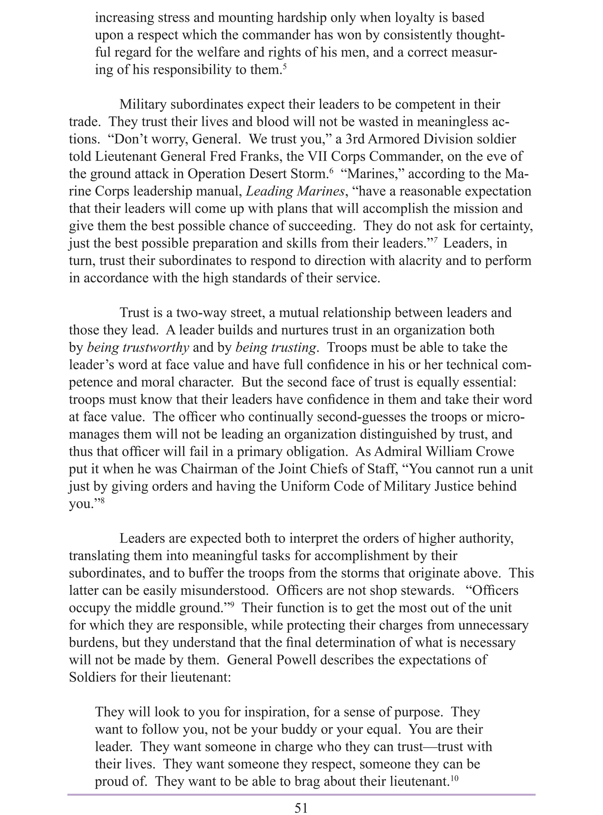 increasing stress and mounting hardship only when loyalty is based
    upon a respect which the commander has won by consistently thought-
    ful regard for the welfare and rights of his men, and a correct measur-
    ing of his responsibility to them.5

          Military subordinates expect their leaders to be competent in their
trade. They trust their lives and blood will not be wasted in meaningless ac-
tions. “Don’t worry, General. We trust you,” a 3rd Armored Division soldier
told Lieutenant General Fred Franks, the VII Corps Commander, on the eve of
the ground attack in Operation Desert Storm.6 “Marines,” according to the Ma-
rine Corps leadership manual, Leading Marines, “have a reasonable expectation
that their leaders will come up with plans that will accomplish the mission and
give them the best possible chance of succeeding. They do not ask for certainty,
just the best possible preparation and skills from their leaders.”7 Leaders, in
turn, trust their subordinates to respond to direction with alacrity and to perform
in accordance with the high standards of their service.

         Trust is a two-way street, a mutual relationship between leaders and
those they lead. A leader builds and nurtures trust in an organization both
by being trustworthy and by being trusting. Troops must be able to take the
leader’s word at face value and have full conﬁdence in his or her technical com-
petence and moral character. But the second face of trust is equally essential:
troops must know that their leaders have conﬁdence in them and take their word
at face value. The ofﬁcer who continually second-guesses the troops or micro-
manages them will not be leading an organization distinguished by trust, and
thus that ofﬁcer will fail in a primary obligation. As Admiral William Crowe
put it when he was Chairman of the Joint Chiefs of Staff, “You cannot run a unit
just by giving orders and having the Uniform Code of Military Justice behind
you.”8

          Leaders are expected both to interpret the orders of higher authority,
translating them into meaningful tasks for accomplishment by their
subordinates, and to buffer the troops from the storms that originate above. This
latter can be easily misunderstood. Ofﬁcers are not shop stewards. “Ofﬁcers
occupy the middle ground.”9 Their function is to get the most out of the unit
for which they are responsible, while protecting their charges from unnecessary
burdens, but they understand that the ﬁnal determination of what is necessary
will not be made by them. General Powell describes the expectations of
Soldiers for their lieutenant:

    They will look to you for inspiration, for a sense of purpose. They
    want to follow you, not be your buddy or your equal. You are their
    leader. They want someone in charge who they can trust—trust with
    their lives. They want someone they respect, someone they can be
    proud of. They want to be able to brag about their lieutenant.10
                                        51
 