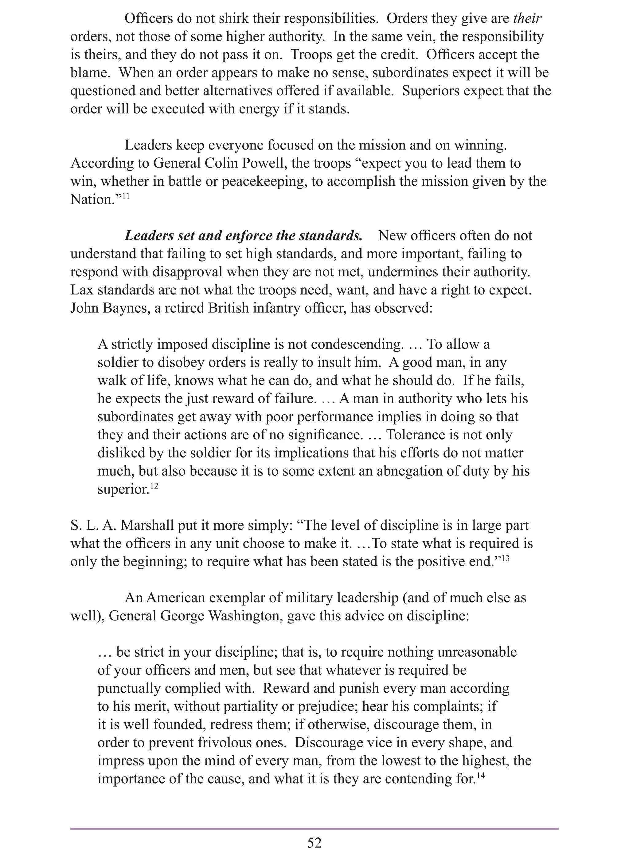 Ofﬁcers do not shirk their responsibilities. Orders they give are their
orders, not those of some higher authority. In the same vein, the responsibility
is theirs, and they do not pass it on. Troops get the credit. Ofﬁcers accept the
blame. When an order appears to make no sense, subordinates expect it will be
questioned and better alternatives offered if available. Superiors expect that the
order will be executed with energy if it stands.

         Leaders keep everyone focused on the mission and on winning.
According to General Colin Powell, the troops “expect you to lead them to
win, whether in battle or peacekeeping, to accomplish the mission given by the
Nation.”11

        Leaders set and enforce the standards. New ofﬁcers often do not
understand that failing to set high standards, and more important, failing to
respond with disapproval when they are not met, undermines their authority.
Lax standards are not what the troops need, want, and have a right to expect.
John Baynes, a retired British infantry ofﬁcer, has observed:

    A strictly imposed discipline is not condescending. … To allow a
    soldier to disobey orders is really to insult him. A good man, in any
    walk of life, knows what he can do, and what he should do. If he fails,
    he expects the just reward of failure. … A man in authority who lets his
    subordinates get away with poor performance implies in doing so that
    they and their actions are of no signiﬁcance. … Tolerance is not only
    disliked by the soldier for its implications that his efforts do not matter
    much, but also because it is to some extent an abnegation of duty by his
    superior.12

S. L. A. Marshall put it more simply: “The level of discipline is in large part
what the ofﬁcers in any unit choose to make it. …To state what is required is
only the beginning; to require what has been stated is the positive end.”13

         An American exemplar of military leadership (and of much else as
well), General George Washington, gave this advice on discipline:

    … be strict in your discipline; that is, to require nothing unreasonable
    of your ofﬁcers and men, but see that whatever is required be
    punctually complied with. Reward and punish every man according
    to his merit, without partiality or prejudice; hear his complaints; if
    it is well founded, redress them; if otherwise, discourage them, in
    order to prevent frivolous ones. Discourage vice in every shape, and
    impress upon the mind of every man, from the lowest to the highest, the
    importance of the cause, and what it is they are contending for.14



                                        52
 