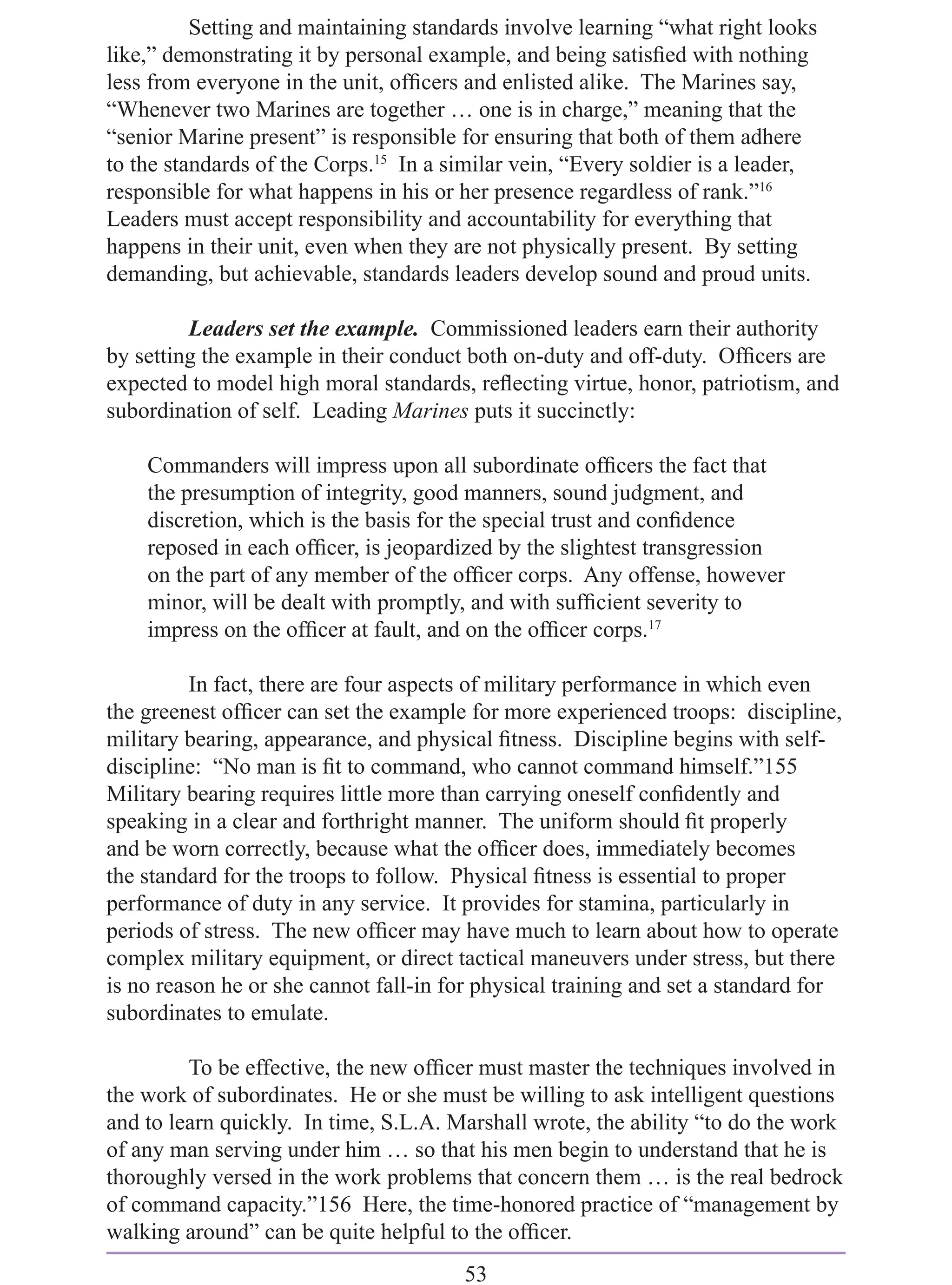 Setting and maintaining standards involve learning “what right looks
like,” demonstrating it by personal example, and being satisﬁed with nothing
less from everyone in the unit, ofﬁcers and enlisted alike. The Marines say,
“Whenever two Marines are together … one is in charge,” meaning that the
“senior Marine present” is responsible for ensuring that both of them adhere
to the standards of the Corps.15 In a similar vein, “Every soldier is a leader,
responsible for what happens in his or her presence regardless of rank.”16
Leaders must accept responsibility and accountability for everything that
happens in their unit, even when they are not physically present. By setting
demanding, but achievable, standards leaders develop sound and proud units.

         Leaders set the example. Commissioned leaders earn their authority
by setting the example in their conduct both on-duty and off-duty. Ofﬁcers are
expected to model high moral standards, reﬂecting virtue, honor, patriotism, and
subordination of self. Leading Marines puts it succinctly:

    Commanders will impress upon all subordinate ofﬁcers the fact that
    the presumption of integrity, good manners, sound judgment, and
    discretion, which is the basis for the special trust and conﬁdence
    reposed in each ofﬁcer, is jeopardized by the slightest transgression
    on the part of any member of the ofﬁcer corps. Any offense, however
    minor, will be dealt with promptly, and with sufﬁcient severity to
    impress on the ofﬁcer at fault, and on the ofﬁcer corps.17

          In fact, there are four aspects of military performance in which even
the greenest ofﬁcer can set the example for more experienced troops: discipline,
military bearing, appearance, and physical ﬁtness. Discipline begins with self-
discipline: “No man is ﬁt to command, who cannot command himself.”155
Military bearing requires little more than carrying oneself conﬁdently and
speaking in a clear and forthright manner. The uniform should ﬁt properly
and be worn correctly, because what the ofﬁcer does, immediately becomes
the standard for the troops to follow. Physical ﬁtness is essential to proper
performance of duty in any service. It provides for stamina, particularly in
periods of stress. The new ofﬁcer may have much to learn about how to operate
complex military equipment, or direct tactical maneuvers under stress, but there
is no reason he or she cannot fall-in for physical training and set a standard for
subordinates to emulate.

         To be effective, the new ofﬁcer must master the techniques involved in
the work of subordinates. He or she must be willing to ask intelligent questions
and to learn quickly. In time, S.L.A. Marshall wrote, the ability “to do the work
of any man serving under him … so that his men begin to understand that he is
thoroughly versed in the work problems that concern them … is the real bedrock
of command capacity.”156 Here, the time-honored practice of “management by
walking around” can be quite helpful to the ofﬁcer.
                                       53
 