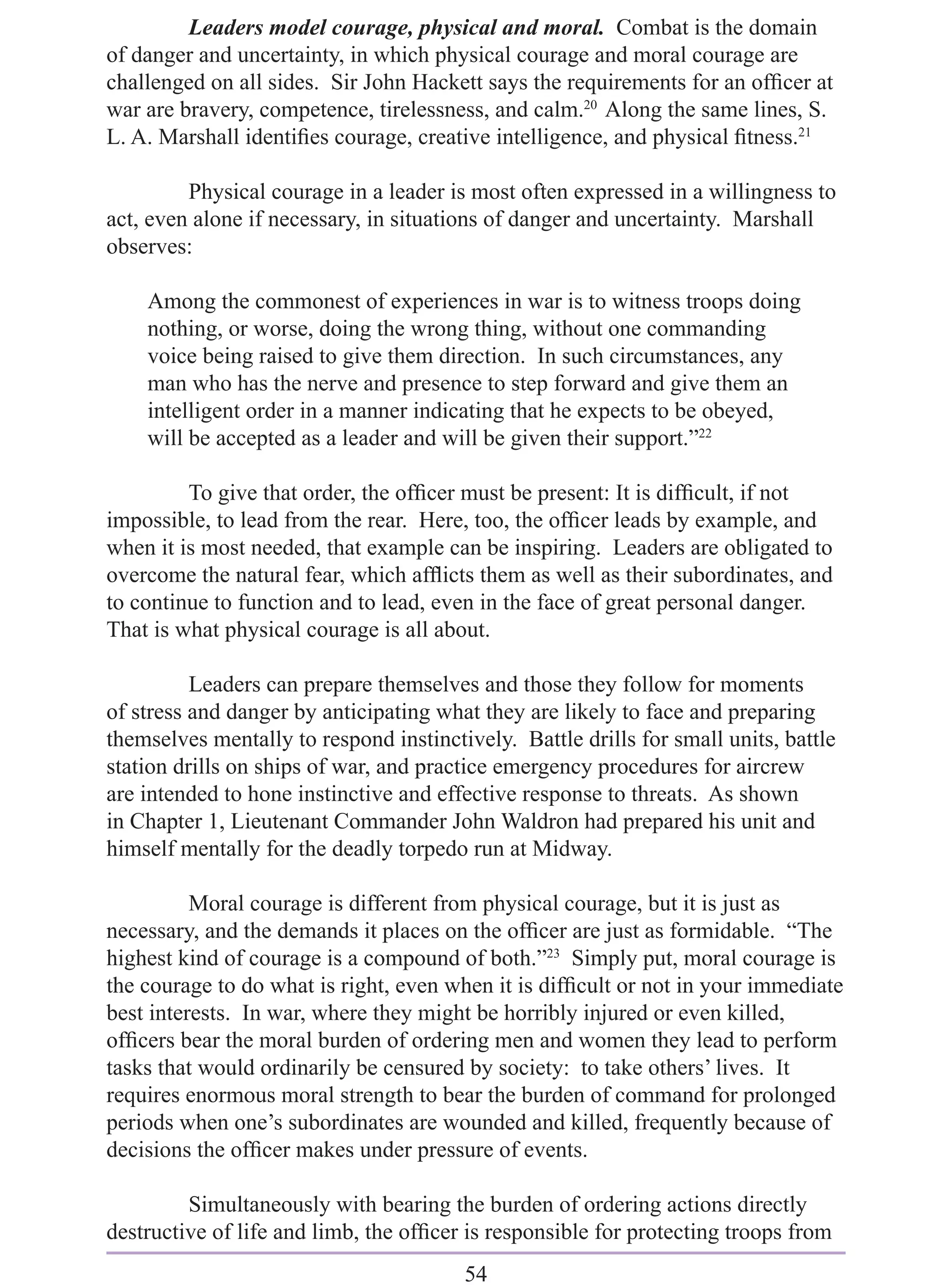 Leaders model courage, physical and moral. Combat is the domain
of danger and uncertainty, in which physical courage and moral courage are
challenged on all sides. Sir John Hackett says the requirements for an ofﬁcer at
war are bravery, competence, tirelessness, and calm.20 Along the same lines, S.
L. A. Marshall identiﬁes courage, creative intelligence, and physical ﬁtness.21

         Physical courage in a leader is most often expressed in a willingness to
act, even alone if necessary, in situations of danger and uncertainty. Marshall
observes:

    Among the commonest of experiences in war is to witness troops doing
    nothing, or worse, doing the wrong thing, without one commanding
    voice being raised to give them direction. In such circumstances, any
    man who has the nerve and presence to step forward and give them an
    intelligent order in a manner indicating that he expects to be obeyed,
    will be accepted as a leader and will be given their support.”22

         To give that order, the ofﬁcer must be present: It is difﬁcult, if not
impossible, to lead from the rear. Here, too, the ofﬁcer leads by example, and
when it is most needed, that example can be inspiring. Leaders are obligated to
overcome the natural fear, which afﬂicts them as well as their subordinates, and
to continue to function and to lead, even in the face of great personal danger.
That is what physical courage is all about.

          Leaders can prepare themselves and those they follow for moments
of stress and danger by anticipating what they are likely to face and preparing
themselves mentally to respond instinctively. Battle drills for small units, battle
station drills on ships of war, and practice emergency procedures for aircrew
are intended to hone instinctive and effective response to threats. As shown
in Chapter 1, Lieutenant Commander John Waldron had prepared his unit and
himself mentally for the deadly torpedo run at Midway.

          Moral courage is different from physical courage, but it is just as
necessary, and the demands it places on the ofﬁcer are just as formidable. “The
highest kind of courage is a compound of both.”23 Simply put, moral courage is
the courage to do what is right, even when it is difﬁcult or not in your immediate
best interests. In war, where they might be horribly injured or even killed,
ofﬁcers bear the moral burden of ordering men and women they lead to perform
tasks that would ordinarily be censured by society: to take others’ lives. It
requires enormous moral strength to bear the burden of command for prolonged
periods when one’s subordinates are wounded and killed, frequently because of
decisions the ofﬁcer makes under pressure of events.

         Simultaneously with bearing the burden of ordering actions directly
destructive of life and limb, the ofﬁcer is responsible for protecting troops from
                                        54
 