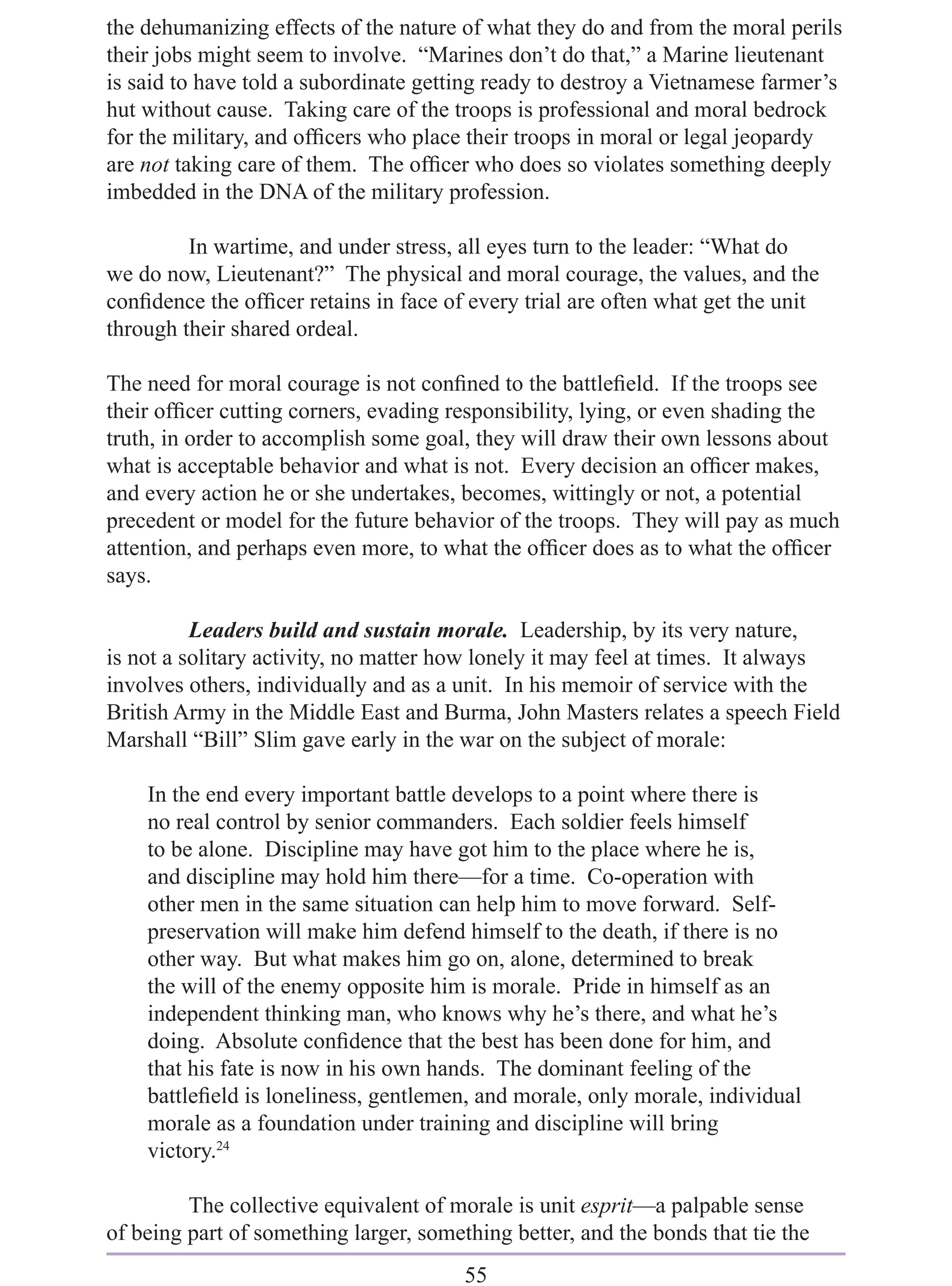 the dehumanizing effects of the nature of what they do and from the moral perils
their jobs might seem to involve. “Marines don’t do that,” a Marine lieutenant
is said to have told a subordinate getting ready to destroy a Vietnamese farmer’s
hut without cause. Taking care of the troops is professional and moral bedrock
for the military, and ofﬁcers who place their troops in moral or legal jeopardy
are not taking care of them. The ofﬁcer who does so violates something deeply
imbedded in the DNA of the military profession.

         In wartime, and under stress, all eyes turn to the leader: “What do
we do now, Lieutenant?” The physical and moral courage, the values, and the
conﬁdence the ofﬁcer retains in face of every trial are often what get the unit
through their shared ordeal.

The need for moral courage is not conﬁned to the battleﬁeld. If the troops see
their ofﬁcer cutting corners, evading responsibility, lying, or even shading the
truth, in order to accomplish some goal, they will draw their own lessons about
what is acceptable behavior and what is not. Every decision an ofﬁcer makes,
and every action he or she undertakes, becomes, wittingly or not, a potential
precedent or model for the future behavior of the troops. They will pay as much
attention, and perhaps even more, to what the ofﬁcer does as to what the ofﬁcer
says.

          Leaders build and sustain morale. Leadership, by its very nature,
is not a solitary activity, no matter how lonely it may feel at times. It always
involves others, individually and as a unit. In his memoir of service with the
British Army in the Middle East and Burma, John Masters relates a speech Field
Marshall “Bill” Slim gave early in the war on the subject of morale:

    In the end every important battle develops to a point where there is
    no real control by senior commanders. Each soldier feels himself
    to be alone. Discipline may have got him to the place where he is,
    and discipline may hold him there—for a time. Co-operation with
    other men in the same situation can help him to move forward. Self-
    preservation will make him defend himself to the death, if there is no
    other way. But what makes him go on, alone, determined to break
    the will of the enemy opposite him is morale. Pride in himself as an
    independent thinking man, who knows why he’s there, and what he’s
    doing. Absolute conﬁdence that the best has been done for him, and
    that his fate is now in his own hands. The dominant feeling of the
    battleﬁeld is loneliness, gentlemen, and morale, only morale, individual
    morale as a foundation under training and discipline will bring
    victory.24

         The collective equivalent of morale is unit esprit—a palpable sense
of being part of something larger, something better, and the bonds that tie the
                                        55
 