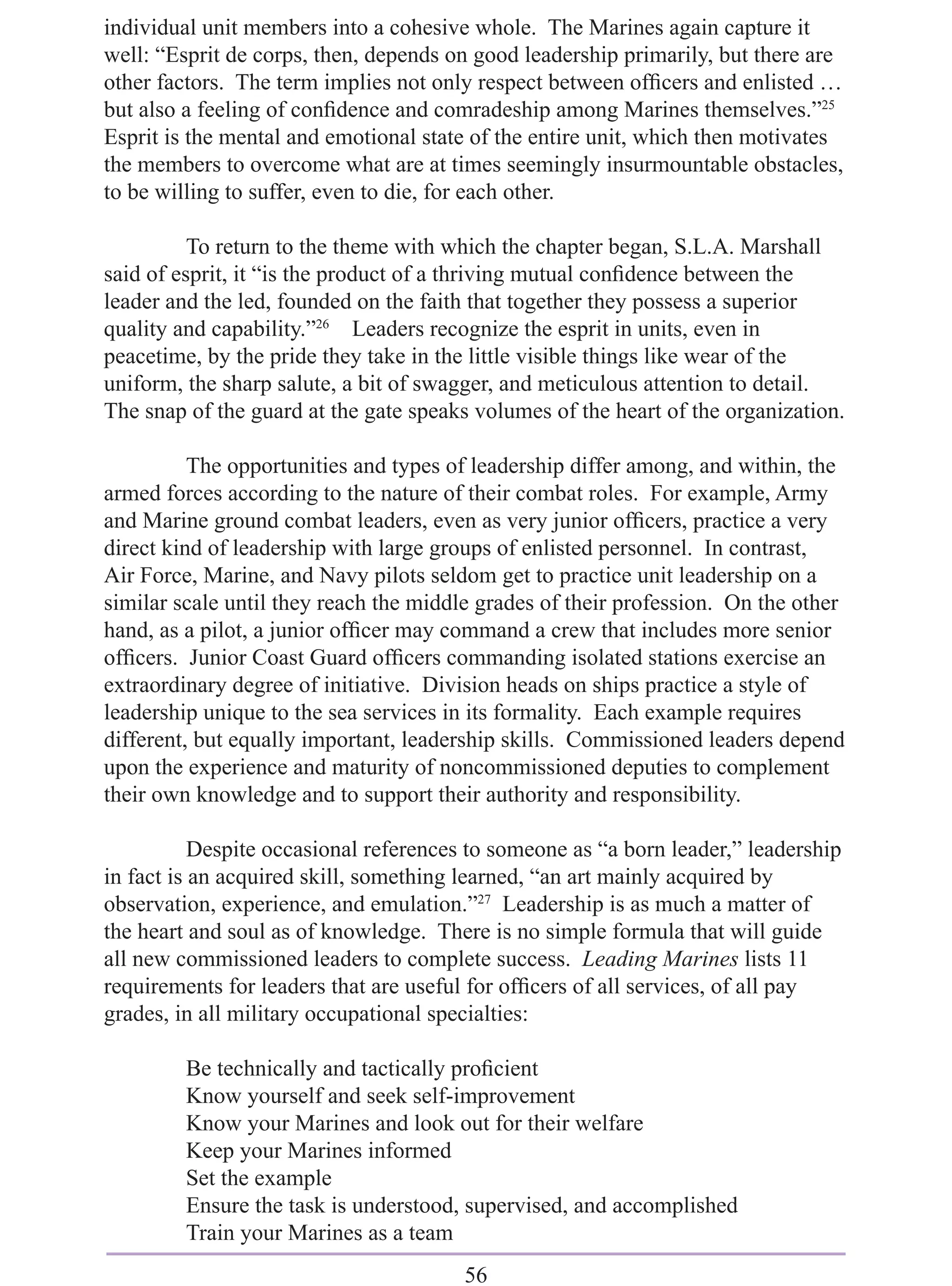 individual unit members into a cohesive whole. The Marines again capture it
well: “Esprit de corps, then, depends on good leadership primarily, but there are
other factors. The term implies not only respect between ofﬁcers and enlisted …
but also a feeling of conﬁdence and comradeship among Marines themselves.”25
Esprit is the mental and emotional state of the entire unit, which then motivates
the members to overcome what are at times seemingly insurmountable obstacles,
to be willing to suffer, even to die, for each other.

          To return to the theme with which the chapter began, S.L.A. Marshall
said of esprit, it “is the product of a thriving mutual conﬁdence between the
leader and the led, founded on the faith that together they possess a superior
quality and capability.”26 Leaders recognize the esprit in units, even in
peacetime, by the pride they take in the little visible things like wear of the
uniform, the sharp salute, a bit of swagger, and meticulous attention to detail.
The snap of the guard at the gate speaks volumes of the heart of the organization.

          The opportunities and types of leadership differ among, and within, the
armed forces according to the nature of their combat roles. For example, Army
and Marine ground combat leaders, even as very junior ofﬁcers, practice a very
direct kind of leadership with large groups of enlisted personnel. In contrast,
Air Force, Marine, and Navy pilots seldom get to practice unit leadership on a
similar scale until they reach the middle grades of their profession. On the other
hand, as a pilot, a junior ofﬁcer may command a crew that includes more senior
ofﬁcers. Junior Coast Guard ofﬁcers commanding isolated stations exercise an
extraordinary degree of initiative. Division heads on ships practice a style of
leadership unique to the sea services in its formality. Each example requires
different, but equally important, leadership skills. Commissioned leaders depend
upon the experience and maturity of noncommissioned deputies to complement
their own knowledge and to support their authority and responsibility.

           Despite occasional references to someone as “a born leader,” leadership
in fact is an acquired skill, something learned, “an art mainly acquired by
observation, experience, and emulation.”27 Leadership is as much a matter of
the heart and soul as of knowledge. There is no simple formula that will guide
all new commissioned leaders to complete success. Leading Marines lists 11
requirements for leaders that are useful for ofﬁcers of all services, of all pay
grades, in all military occupational specialties:

         Be technically and tactically proﬁcient
         Know yourself and seek self-improvement
         Know your Marines and look out for their welfare
         Keep your Marines informed
         Set the example
         Ensure the task is understood, supervised, and accomplished
         Train your Marines as a team
                                        56
 