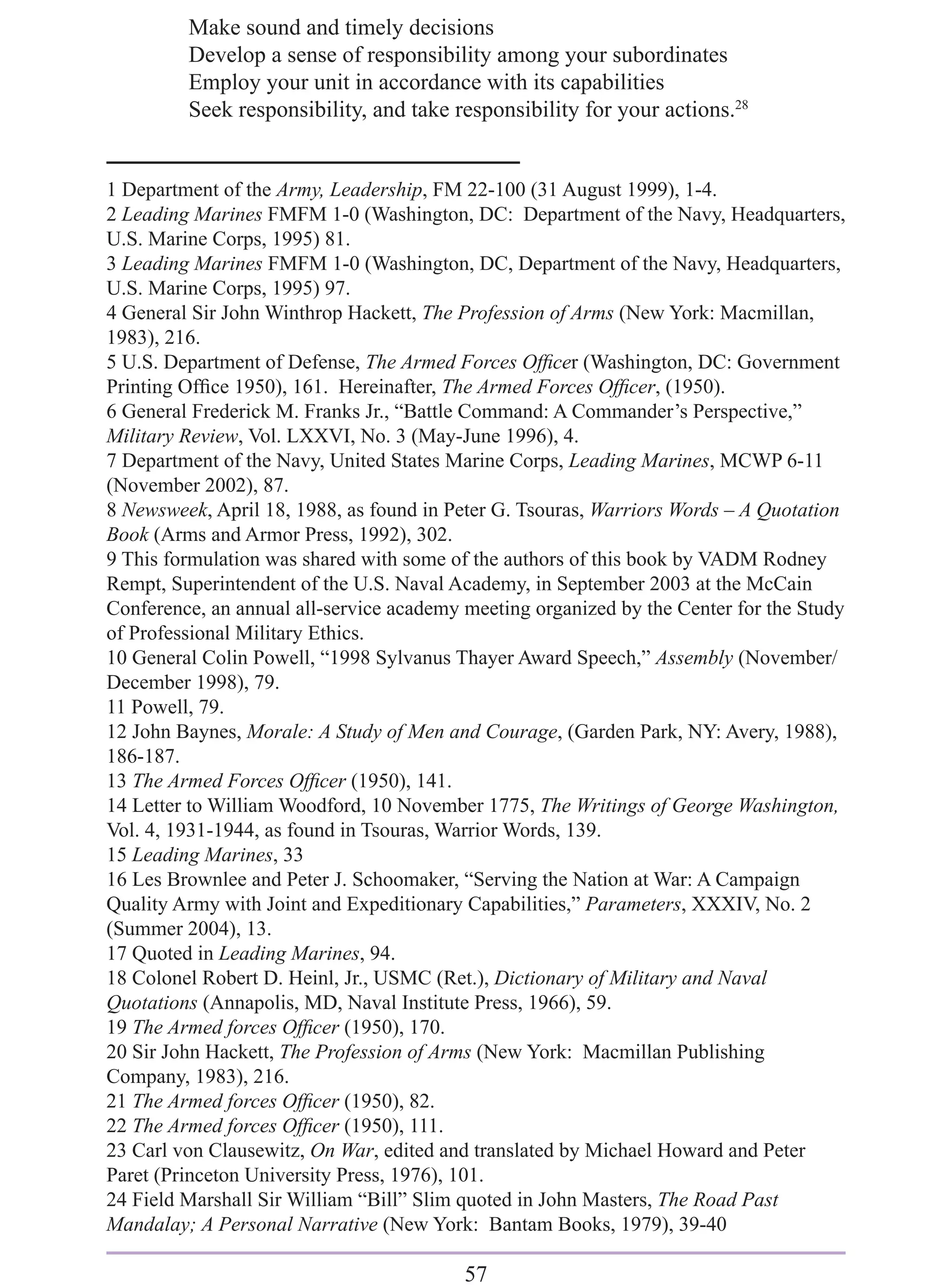 Make sound and timely decisions
         Develop a sense of responsibility among your subordinates
         Employ your unit in accordance with its capabilities
         Seek responsibility, and take responsibility for your actions.28


1 Department of the Army, Leadership, FM 22-100 (31 August 1999), 1-4.
2 Leading Marines FMFM 1-0 (Washington, DC: Department of the Navy, Headquarters,
U.S. Marine Corps, 1995) 81.
3 Leading Marines FMFM 1-0 (Washington, DC, Department of the Navy, Headquarters,
U.S. Marine Corps, 1995) 97.
4 General Sir John Winthrop Hackett, The Profession of Arms (New York: Macmillan,
1983), 216.
5 U.S. Department of Defense, The Armed Forces Ofﬁcer (Washington, DC: Government
Printing Ofﬁce 1950), 161. Hereinafter, The Armed Forces Ofﬁcer, (1950).
6 General Frederick M. Franks Jr., “Battle Command: A Commander’s Perspective,”
Military Review, Vol. LXXVI, No. 3 (May-June 1996), 4.
7 Department of the Navy, United States Marine Corps, Leading Marines, MCWP 6-11
(November 2002), 87.
8 Newsweek, April 18, 1988, as found in Peter G. Tsouras, Warriors Words – A Quotation
Book (Arms and Armor Press, 1992), 302.
9 This formulation was shared with some of the authors of this book by VADM Rodney
Rempt, Superintendent of the U.S. Naval Academy, in September 2003 at the McCain
Conference, an annual all-service academy meeting organized by the Center for the Study
of Professional Military Ethics.
10 General Colin Powell, “1998 Sylvanus Thayer Award Speech,” Assembly (November/
December 1998), 79.
11 Powell, 79.
12 John Baynes, Morale: A Study of Men and Courage, (Garden Park, NY: Avery, 1988),
186-187.
13 The Armed Forces Ofﬁcer (1950), 141.
14 Letter to William Woodford, 10 November 1775, The Writings of George Washington,
Vol. 4, 1931-1944, as found in Tsouras, Warrior Words, 139.
15 Leading Marines, 33
16 Les Brownlee and Peter J. Schoomaker, “Serving the Nation at War: A Campaign
Quality Army with Joint and Expeditionary Capabilities,” Parameters, XXXIV, No. 2
(Summer 2004), 13.
17 Quoted in Leading Marines, 94.
18 Colonel Robert D. Heinl, Jr., USMC (Ret.), Dictionary of Military and Naval
Quotations (Annapolis, MD, Naval Institute Press, 1966), 59.
19 The Armed forces Ofﬁcer (1950), 170.
20 Sir John Hackett, The Profession of Arms (New York: Macmillan Publishing
Company, 1983), 216.
21 The Armed forces Ofﬁcer (1950), 82.
22 The Armed forces Ofﬁcer (1950), 111.
23 Carl von Clausewitz, On War, edited and translated by Michael Howard and Peter
Paret (Princeton University Press, 1976), 101.
24 Field Marshall Sir William “Bill” Slim quoted in John Masters, The Road Past
Mandalay; A Personal Narrative (New York: Bantam Books, 1979), 39-40

                                          57
 