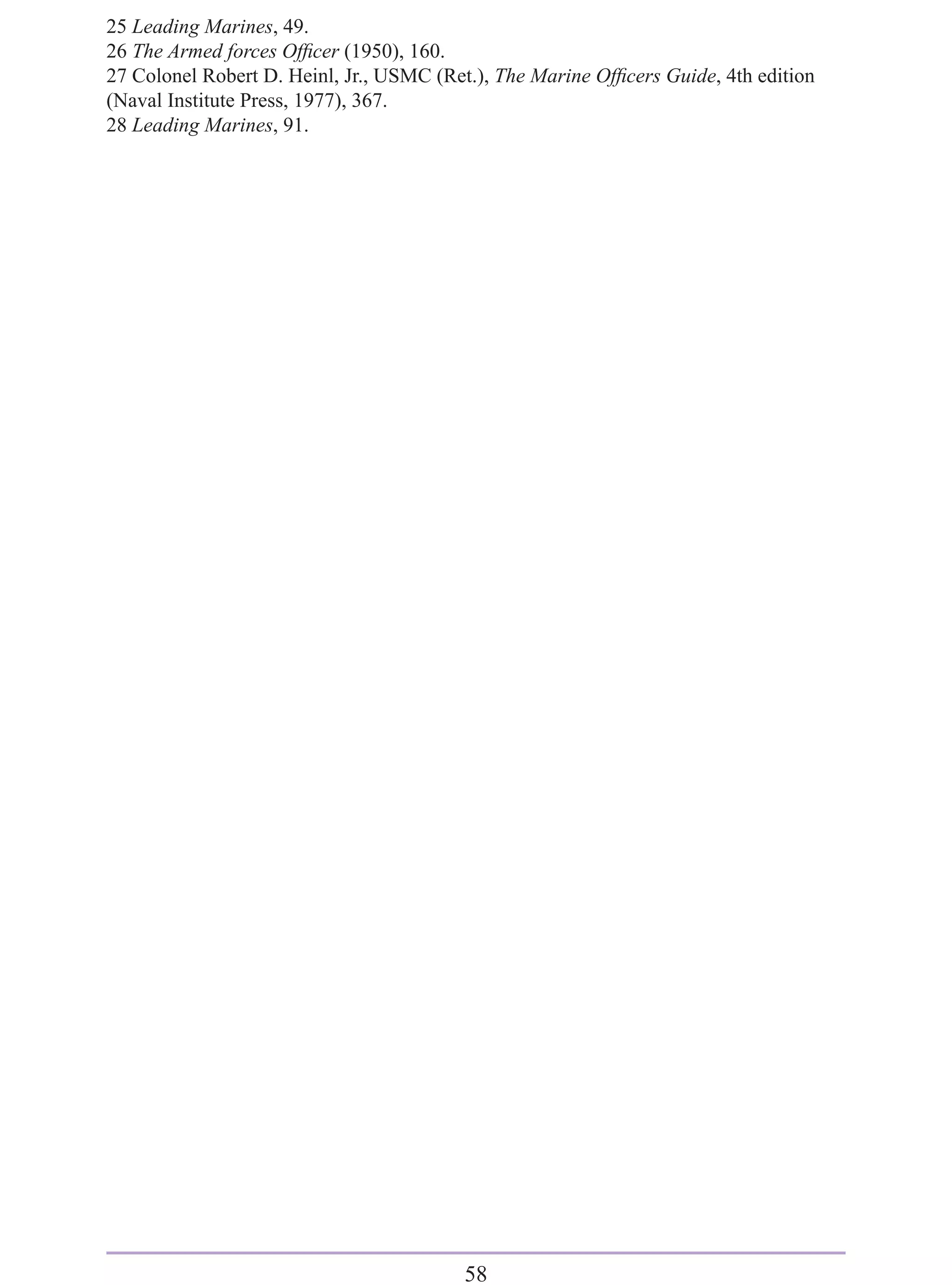 25 Leading Marines, 49.
26 The Armed forces Ofﬁcer (1950), 160.
27 Colonel Robert D. Heinl, Jr., USMC (Ret.), The Marine Ofﬁcers Guide, 4th edition
(Naval Institute Press, 1977), 367.
28 Leading Marines, 91.




                                         58
 
