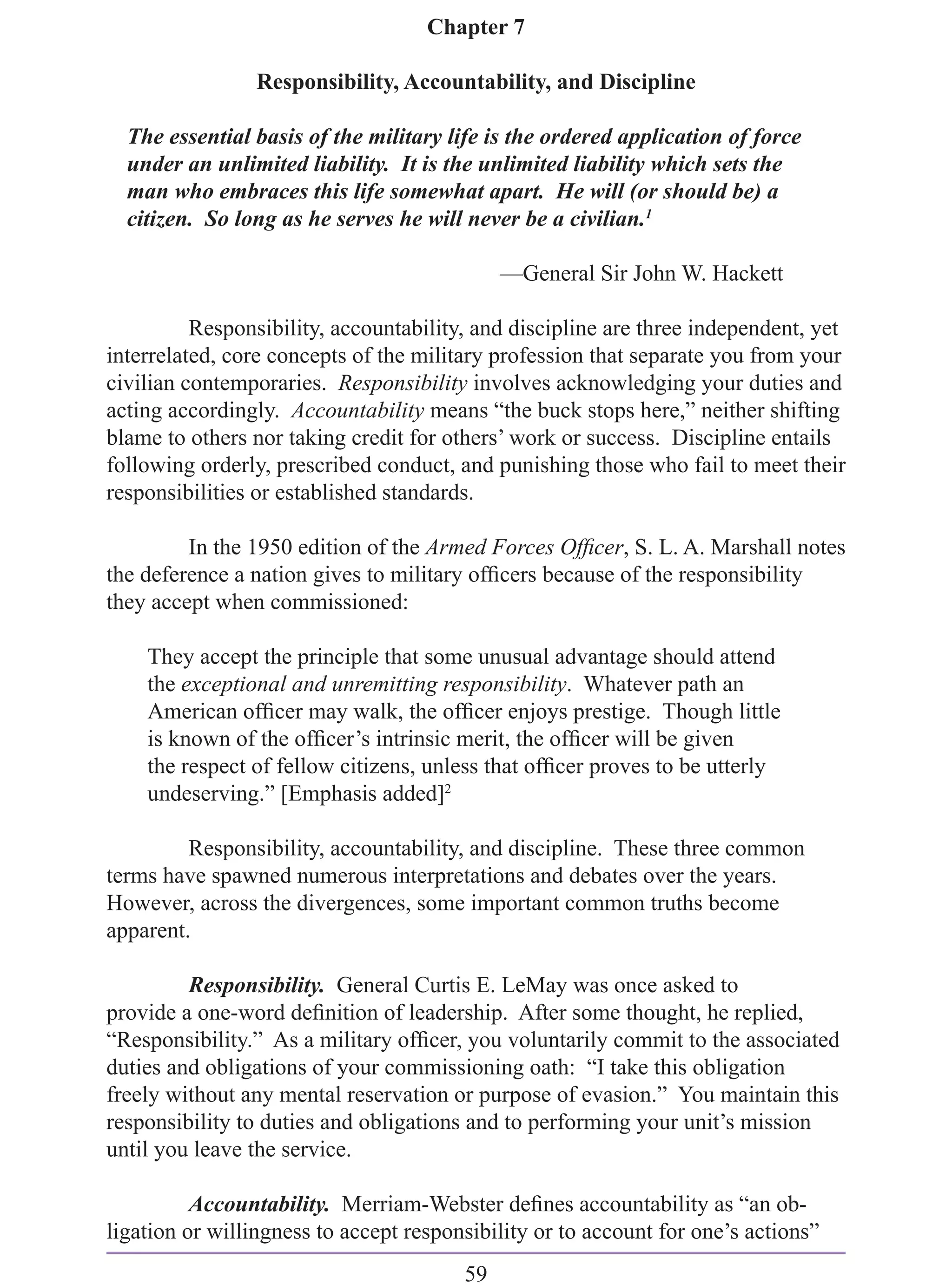 Chapter 7

                 Responsibility, Accountability, and Discipline

  The essential basis of the military life is the ordered application of force
  under an unlimited liability. It is the unlimited liability which sets the
  man who embraces this life somewhat apart. He will (or should be) a
  citizen. So long as he serves he will never be a civilian.1

                                             —General Sir John W. Hackett

          Responsibility, accountability, and discipline are three independent, yet
interrelated, core concepts of the military profession that separate you from your
civilian contemporaries. Responsibility involves acknowledging your duties and
acting accordingly. Accountability means “the buck stops here,” neither shifting
blame to others nor taking credit for others’ work or success. Discipline entails
following orderly, prescribed conduct, and punishing those who fail to meet their
responsibilities or established standards.

         In the 1950 edition of the Armed Forces Ofﬁcer, S. L. A. Marshall notes
the deference a nation gives to military ofﬁcers because of the responsibility
they accept when commissioned:

    They accept the principle that some unusual advantage should attend
    the exceptional and unremitting responsibility. Whatever path an
    American ofﬁcer may walk, the ofﬁcer enjoys prestige. Though little
    is known of the ofﬁcer’s intrinsic merit, the ofﬁcer will be given
    the respect of fellow citizens, unless that ofﬁcer proves to be utterly
    undeserving.” [Emphasis added]2

         Responsibility, accountability, and discipline. These three common
terms have spawned numerous interpretations and debates over the years.
However, across the divergences, some important common truths become
apparent.

         Responsibility. General Curtis E. LeMay was once asked to
provide a one-word deﬁnition of leadership. After some thought, he replied,
“Responsibility.” As a military ofﬁcer, you voluntarily commit to the associated
duties and obligations of your commissioning oath: “I take this obligation
freely without any mental reservation or purpose of evasion.” You maintain this
responsibility to duties and obligations and to performing your unit’s mission
until you leave the service.

          Accountability. Merriam-Webster deﬁnes accountability as “an ob-
ligation or willingness to accept responsibility or to account for one’s actions”
                                        59
 