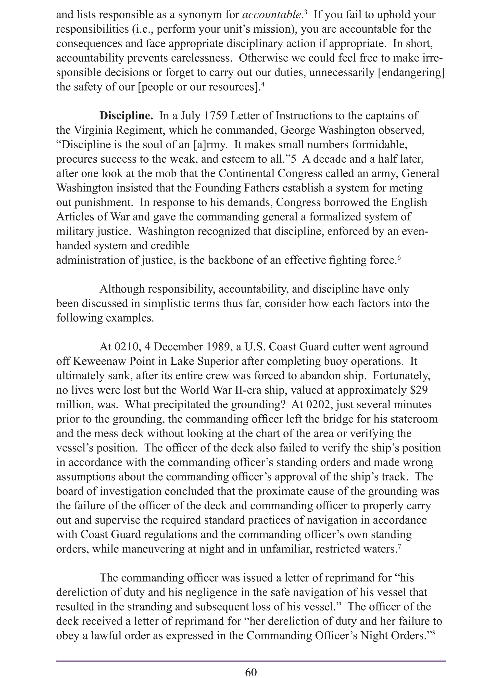 and lists responsible as a synonym for accountable.3 If you fail to uphold your
responsibilities (i.e., perform your unit’s mission), you are accountable for the
consequences and face appropriate disciplinary action if appropriate. In short,
accountability prevents carelessness. Otherwise we could feel free to make irre-
sponsible decisions or forget to carry out our duties, unnecessarily [endangering]
the safety of our [people or our resources].4

          Discipline. In a July 1759 Letter of Instructions to the captains of
the Virginia Regiment, which he commanded, George Washington observed,
“Discipline is the soul of an [a]rmy. It makes small numbers formidable,
procures success to the weak, and esteem to all.”5 A decade and a half later,
after one look at the mob that the Continental Congress called an army, General
Washington insisted that the Founding Fathers establish a system for meting
out punishment. In response to his demands, Congress borrowed the English
Articles of War and gave the commanding general a formalized system of
military justice. Washington recognized that discipline, enforced by an even-
handed system and credible
administration of justice, is the backbone of an effective ﬁghting force.6

         Although responsibility, accountability, and discipline have only
been discussed in simplistic terms thus far, consider how each factors into the
following examples.

          At 0210, 4 December 1989, a U.S. Coast Guard cutter went aground
off Keweenaw Point in Lake Superior after completing buoy operations. It
ultimately sank, after its entire crew was forced to abandon ship. Fortunately,
no lives were lost but the World War II-era ship, valued at approximately $29
million, was. What precipitated the grounding? At 0202, just several minutes
prior to the grounding, the commanding ofﬁcer left the bridge for his stateroom
and the mess deck without looking at the chart of the area or verifying the
vessel’s position. The ofﬁcer of the deck also failed to verify the ship’s position
in accordance with the commanding ofﬁcer’s standing orders and made wrong
assumptions about the commanding ofﬁcer’s approval of the ship’s track. The
board of investigation concluded that the proximate cause of the grounding was
the failure of the ofﬁcer of the deck and commanding ofﬁcer to properly carry
out and supervise the required standard practices of navigation in accordance
with Coast Guard regulations and the commanding ofﬁcer’s own standing
orders, while maneuvering at night and in unfamiliar, restricted waters.7

          The commanding ofﬁcer was issued a letter of reprimand for “his
dereliction of duty and his negligence in the safe navigation of his vessel that
resulted in the stranding and subsequent loss of his vessel.” The ofﬁcer of the
deck received a letter of reprimand for “her dereliction of duty and her failure to
obey a lawful order as expressed in the Commanding Ofﬁcer’s Night Orders.”8


                                        60
 