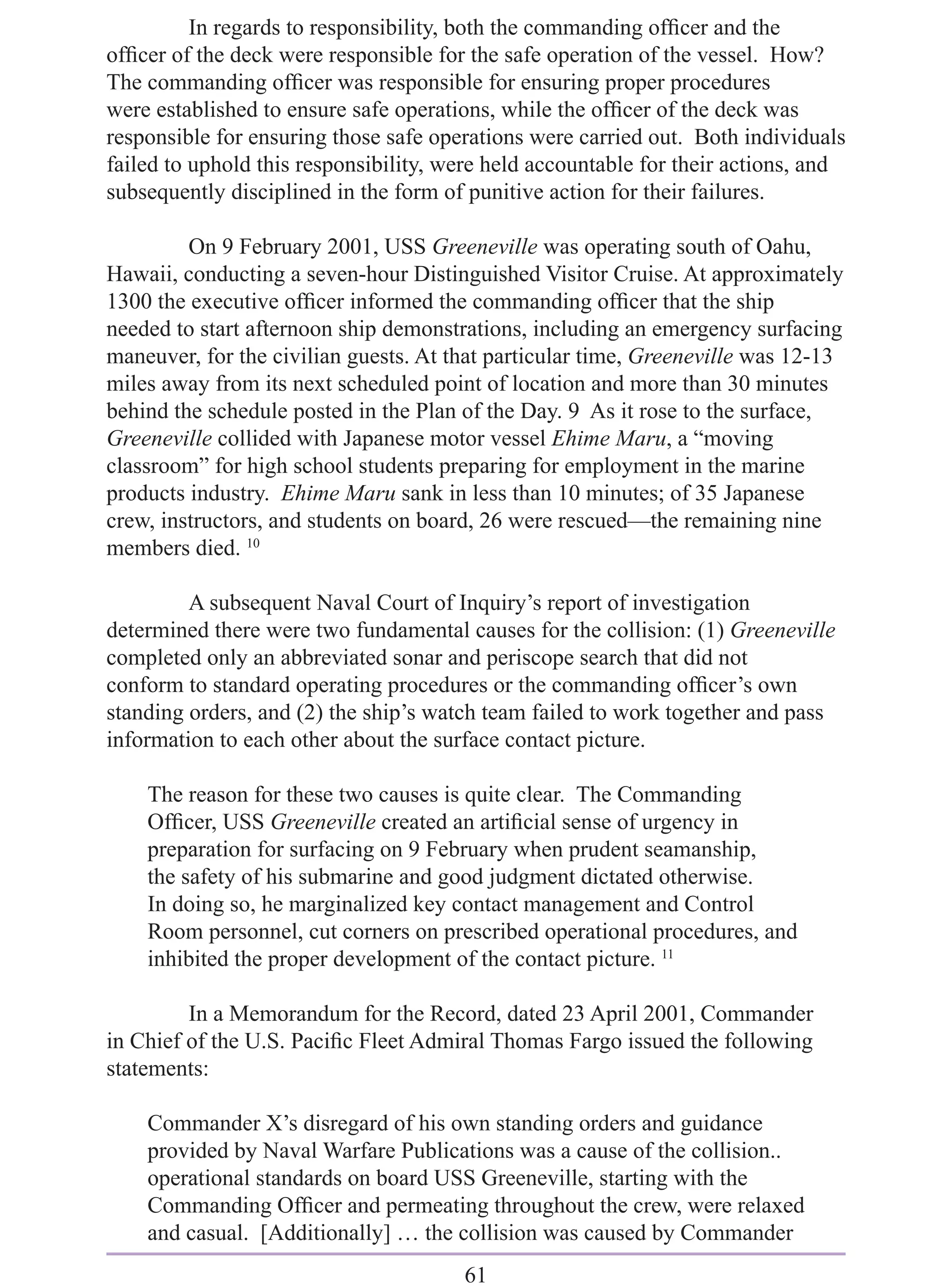 In regards to responsibility, both the commanding ofﬁcer and the
ofﬁcer of the deck were responsible for the safe operation of the vessel. How?
The commanding ofﬁcer was responsible for ensuring proper procedures
were established to ensure safe operations, while the ofﬁcer of the deck was
responsible for ensuring those safe operations were carried out. Both individuals
failed to uphold this responsibility, were held accountable for their actions, and
subsequently disciplined in the form of punitive action for their failures.

         On 9 February 2001, USS Greeneville was operating south of Oahu,
Hawaii, conducting a seven-hour Distinguished Visitor Cruise. At approximately
1300 the executive ofﬁcer informed the commanding ofﬁcer that the ship
needed to start afternoon ship demonstrations, including an emergency surfacing
maneuver, for the civilian guests. At that particular time, Greeneville was 12-13
miles away from its next scheduled point of location and more than 30 minutes
behind the schedule posted in the Plan of the Day. 9 As it rose to the surface,
Greeneville collided with Japanese motor vessel Ehime Maru, a “moving
classroom” for high school students preparing for employment in the marine
products industry. Ehime Maru sank in less than 10 minutes; of 35 Japanese
crew, instructors, and students on board, 26 were rescued—the remaining nine
members died. 10

         A subsequent Naval Court of Inquiry’s report of investigation
determined there were two fundamental causes for the collision: (1) Greeneville
completed only an abbreviated sonar and periscope search that did not
conform to standard operating procedures or the commanding ofﬁcer’s own
standing orders, and (2) the ship’s watch team failed to work together and pass
information to each other about the surface contact picture.

    The reason for these two causes is quite clear. The Commanding
    Ofﬁcer, USS Greeneville created an artiﬁcial sense of urgency in
    preparation for surfacing on 9 February when prudent seamanship,
    the safety of his submarine and good judgment dictated otherwise.
    In doing so, he marginalized key contact management and Control
    Room personnel, cut corners on prescribed operational procedures, and
    inhibited the proper development of the contact picture. 11

         In a Memorandum for the Record, dated 23 April 2001, Commander
in Chief of the U.S. Paciﬁc Fleet Admiral Thomas Fargo issued the following
statements:

    Commander X’s disregard of his own standing orders and guidance
    provided by Naval Warfare Publications was a cause of the collision..
    operational standards on board USS Greeneville, starting with the
    Commanding Ofﬁcer and permeating throughout the crew, were relaxed
    and casual. [Additionally] … the collision was caused by Commander
                                       61
 