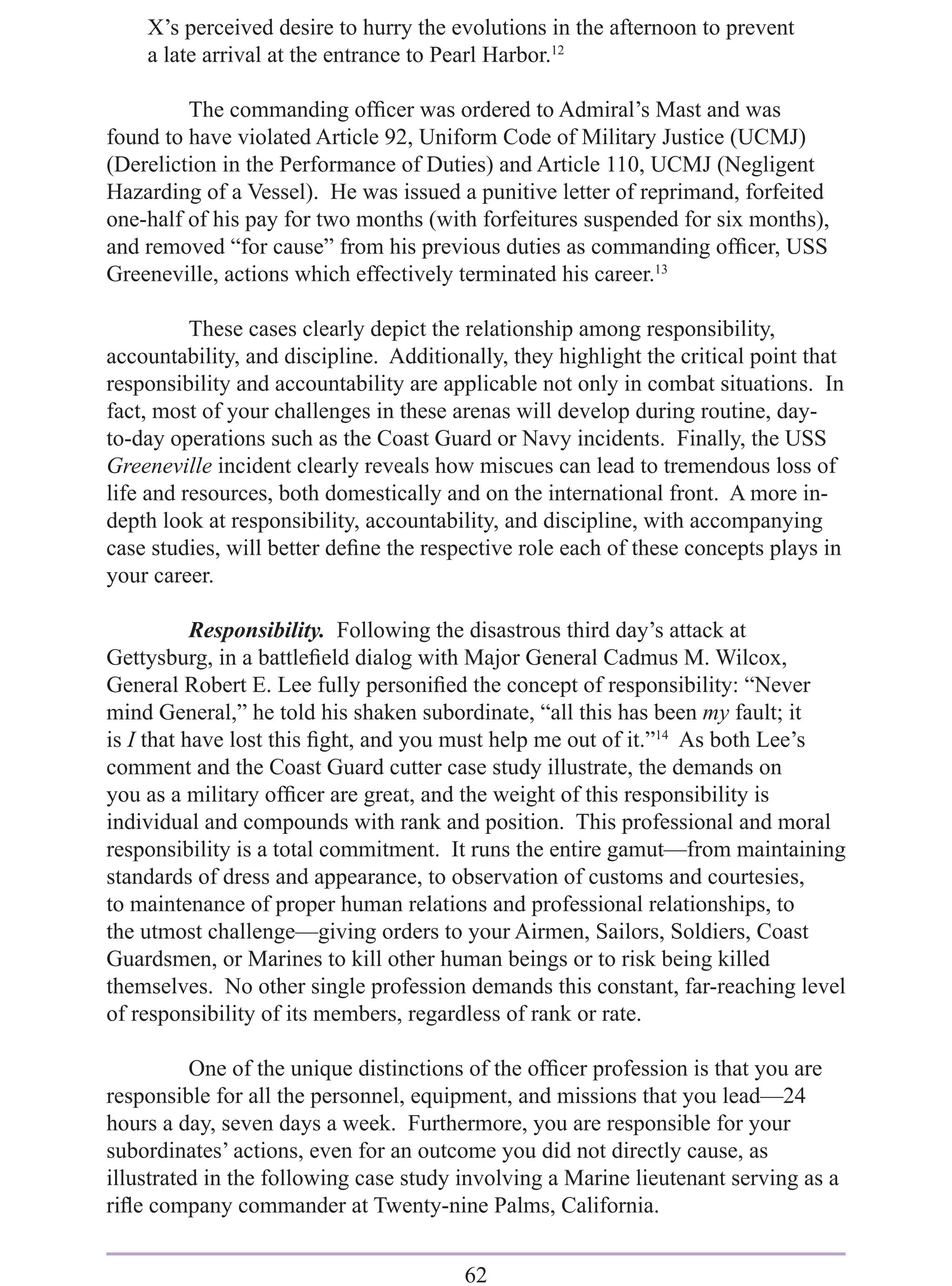 X’s perceived desire to hurry the evolutions in the afternoon to prevent
    a late arrival at the entrance to Pearl Harbor.12

         The commanding ofﬁcer was ordered to Admiral’s Mast and was
found to have violated Article 92, Uniform Code of Military Justice (UCMJ)
(Dereliction in the Performance of Duties) and Article 110, UCMJ (Negligent
Hazarding of a Vessel). He was issued a punitive letter of reprimand, forfeited
one-half of his pay for two months (with forfeitures suspended for six months),
and removed “for cause” from his previous duties as commanding ofﬁcer, USS
Greeneville, actions which effectively terminated his career.13

          These cases clearly depict the relationship among responsibility,
accountability, and discipline. Additionally, they highlight the critical point that
responsibility and accountability are applicable not only in combat situations. In
fact, most of your challenges in these arenas will develop during routine, day-
to-day operations such as the Coast Guard or Navy incidents. Finally, the USS
Greeneville incident clearly reveals how miscues can lead to tremendous loss of
life and resources, both domestically and on the international front. A more in-
depth look at responsibility, accountability, and discipline, with accompanying
case studies, will better deﬁne the respective role each of these concepts plays in
your career.

           Responsibility. Following the disastrous third day’s attack at
Gettysburg, in a battleﬁeld dialog with Major General Cadmus M. Wilcox,
General Robert E. Lee fully personiﬁed the concept of responsibility: “Never
mind General,” he told his shaken subordinate, “all this has been my fault; it
is I that have lost this ﬁght, and you must help me out of it.”14 As both Lee’s
comment and the Coast Guard cutter case study illustrate, the demands on
you as a military ofﬁcer are great, and the weight of this responsibility is
individual and compounds with rank and position. This professional and moral
responsibility is a total commitment. It runs the entire gamut—from maintaining
standards of dress and appearance, to observation of customs and courtesies,
to maintenance of proper human relations and professional relationships, to
the utmost challenge—giving orders to your Airmen, Sailors, Soldiers, Coast
Guardsmen, or Marines to kill other human beings or to risk being killed
themselves. No other single profession demands this constant, far-reaching level
of responsibility of its members, regardless of rank or rate.

          One of the unique distinctions of the ofﬁcer profession is that you are
responsible for all the personnel, equipment, and missions that you lead—24
hours a day, seven days a week. Furthermore, you are responsible for your
subordinates’ actions, even for an outcome you did not directly cause, as
illustrated in the following case study involving a Marine lieutenant serving as a
riﬂe company commander at Twenty-nine Palms, California.


                                        62
 