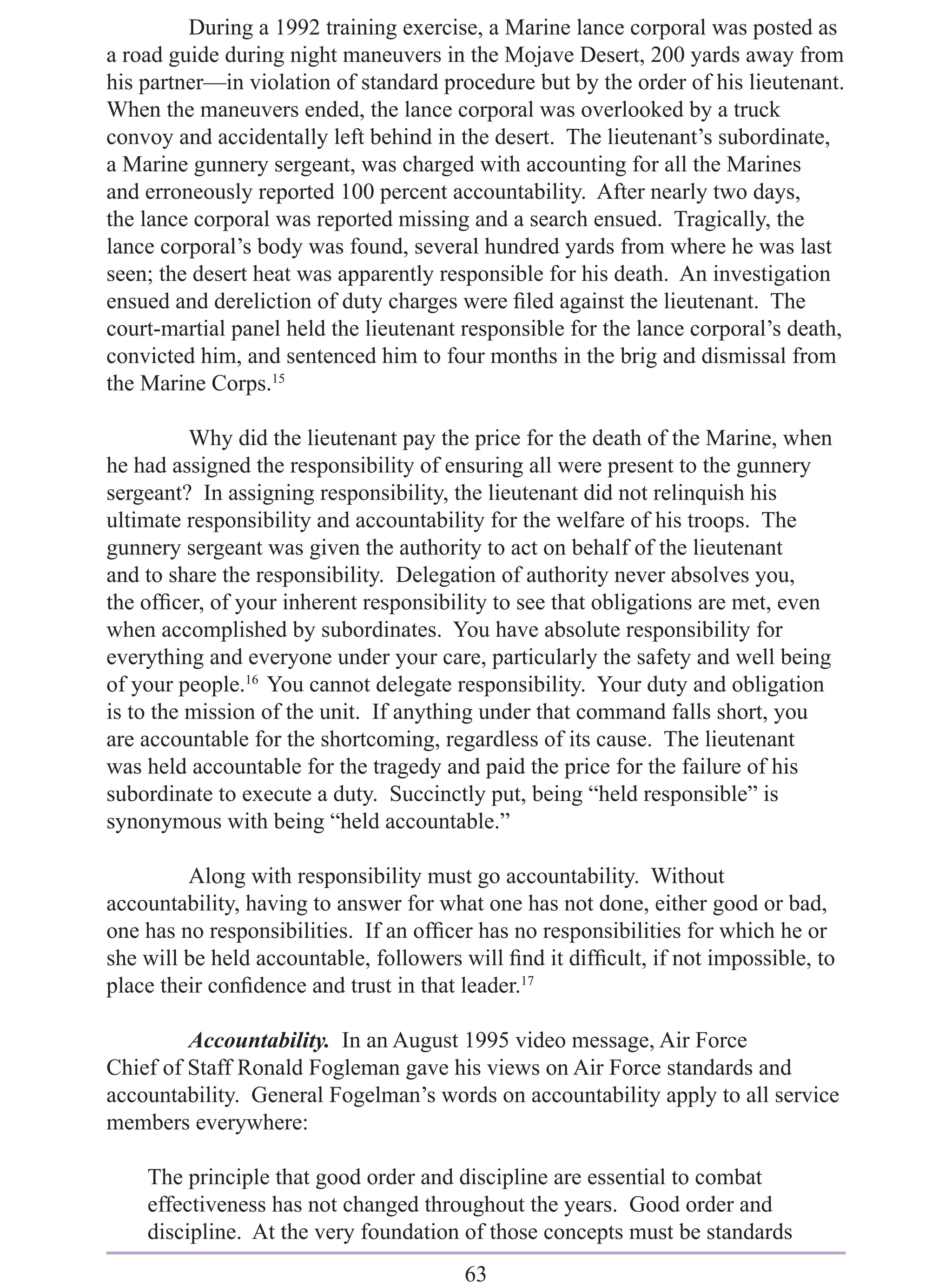 During a 1992 training exercise, a Marine lance corporal was posted as
a road guide during night maneuvers in the Mojave Desert, 200 yards away from
his partner—in violation of standard procedure but by the order of his lieutenant.
When the maneuvers ended, the lance corporal was overlooked by a truck
convoy and accidentally left behind in the desert. The lieutenant’s subordinate,
a Marine gunnery sergeant, was charged with accounting for all the Marines
and erroneously reported 100 percent accountability. After nearly two days,
the lance corporal was reported missing and a search ensued. Tragically, the
lance corporal’s body was found, several hundred yards from where he was last
seen; the desert heat was apparently responsible for his death. An investigation
ensued and dereliction of duty charges were ﬁled against the lieutenant. The
court-martial panel held the lieutenant responsible for the lance corporal’s death,
convicted him, and sentenced him to four months in the brig and dismissal from
the Marine Corps.15

          Why did the lieutenant pay the price for the death of the Marine, when
he had assigned the responsibility of ensuring all were present to the gunnery
sergeant? In assigning responsibility, the lieutenant did not relinquish his
ultimate responsibility and accountability for the welfare of his troops. The
gunnery sergeant was given the authority to act on behalf of the lieutenant
and to share the responsibility. Delegation of authority never absolves you,
the ofﬁcer, of your inherent responsibility to see that obligations are met, even
when accomplished by subordinates. You have absolute responsibility for
everything and everyone under your care, particularly the safety and well being
of your people.16 You cannot delegate responsibility. Your duty and obligation
is to the mission of the unit. If anything under that command falls short, you
are accountable for the shortcoming, regardless of its cause. The lieutenant
was held accountable for the tragedy and paid the price for the failure of his
subordinate to execute a duty. Succinctly put, being “held responsible” is
synonymous with being “held accountable.”

         Along with responsibility must go accountability. Without
accountability, having to answer for what one has not done, either good or bad,
one has no responsibilities. If an ofﬁcer has no responsibilities for which he or
she will be held accountable, followers will ﬁnd it difﬁcult, if not impossible, to
place their conﬁdence and trust in that leader.17

         Accountability. In an August 1995 video message, Air Force
Chief of Staff Ronald Fogleman gave his views on Air Force standards and
accountability. General Fogelman’s words on accountability apply to all service
members everywhere:

    The principle that good order and discipline are essential to combat
    effectiveness has not changed throughout the years. Good order and
    discipline. At the very foundation of those concepts must be standards
                                        63
 