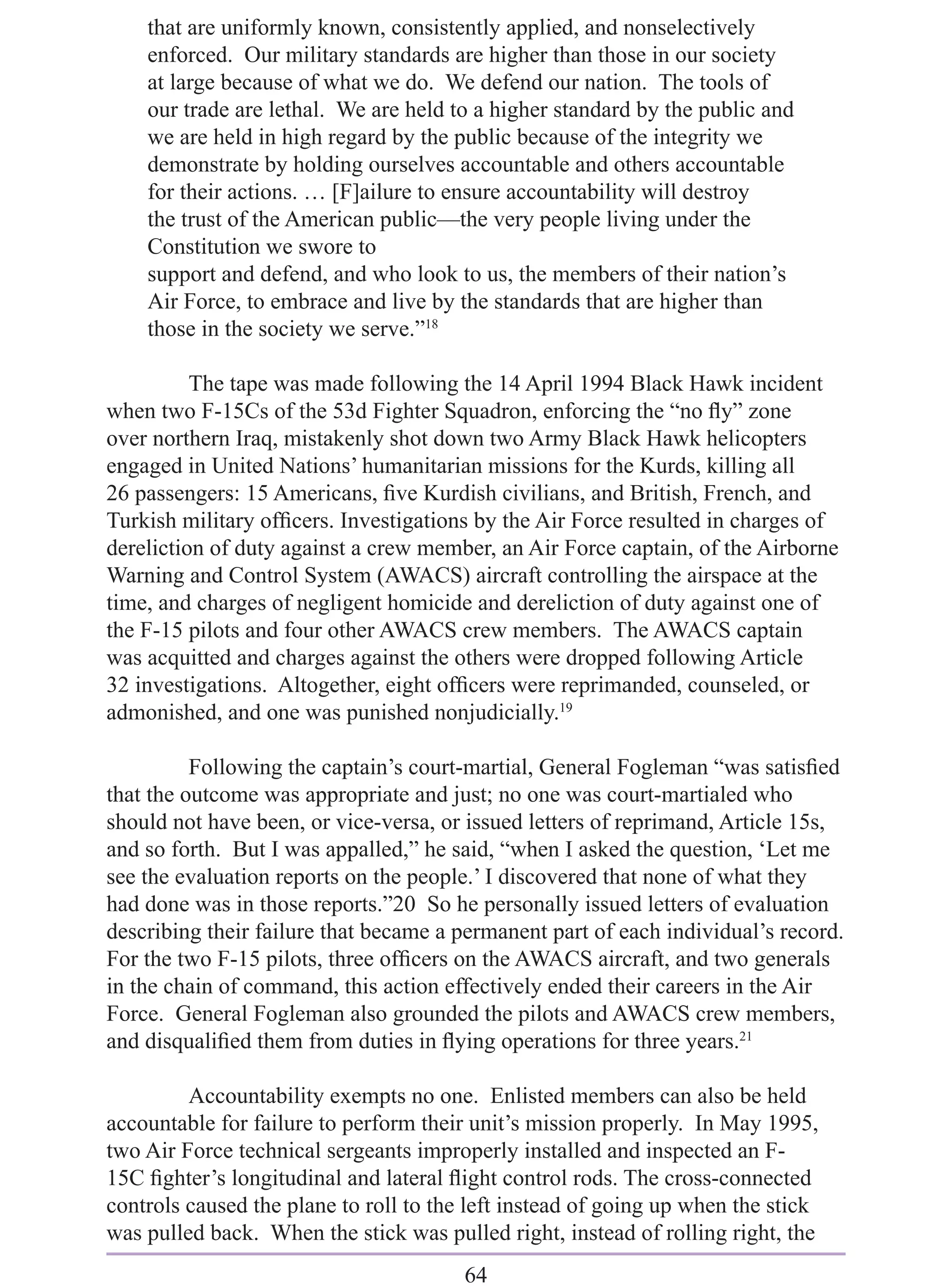 that are uniformly known, consistently applied, and nonselectively
    enforced. Our military standards are higher than those in our society
    at large because of what we do. We defend our nation. The tools of
    our trade are lethal. We are held to a higher standard by the public and
    we are held in high regard by the public because of the integrity we
    demonstrate by holding ourselves accountable and others accountable
    for their actions. … [F]ailure to ensure accountability will destroy
    the trust of the American public—the very people living under the
    Constitution we swore to
    support and defend, and who look to us, the members of their nation’s
    Air Force, to embrace and live by the standards that are higher than
    those in the society we serve.”18

          The tape was made following the 14 April 1994 Black Hawk incident
when two F-15Cs of the 53d Fighter Squadron, enforcing the “no ﬂy” zone
over northern Iraq, mistakenly shot down two Army Black Hawk helicopters
engaged in United Nations’ humanitarian missions for the Kurds, killing all
26 passengers: 15 Americans, ﬁve Kurdish civilians, and British, French, and
Turkish military ofﬁcers. Investigations by the Air Force resulted in charges of
dereliction of duty against a crew member, an Air Force captain, of the Airborne
Warning and Control System (AWACS) aircraft controlling the airspace at the
time, and charges of negligent homicide and dereliction of duty against one of
the F-15 pilots and four other AWACS crew members. The AWACS captain
was acquitted and charges against the others were dropped following Article
32 investigations. Altogether, eight ofﬁcers were reprimanded, counseled, or
admonished, and one was punished nonjudicially.19

          Following the captain’s court-martial, General Fogleman “was satisﬁed
that the outcome was appropriate and just; no one was court-martialed who
should not have been, or vice-versa, or issued letters of reprimand, Article 15s,
and so forth. But I was appalled,” he said, “when I asked the question, ‘Let me
see the evaluation reports on the people.’ I discovered that none of what they
had done was in those reports.”20 So he personally issued letters of evaluation
describing their failure that became a permanent part of each individual’s record.
For the two F-15 pilots, three ofﬁcers on the AWACS aircraft, and two generals
in the chain of command, this action effectively ended their careers in the Air
Force. General Fogleman also grounded the pilots and AWACS crew members,
and disqualiﬁed them from duties in ﬂying operations for three years.21

         Accountability exempts no one. Enlisted members can also be held
accountable for failure to perform their unit’s mission properly. In May 1995,
two Air Force technical sergeants improperly installed and inspected an F-
15C ﬁghter’s longitudinal and lateral ﬂight control rods. The cross-connected
controls caused the plane to roll to the left instead of going up when the stick
was pulled back. When the stick was pulled right, instead of rolling right, the
                                        64
 