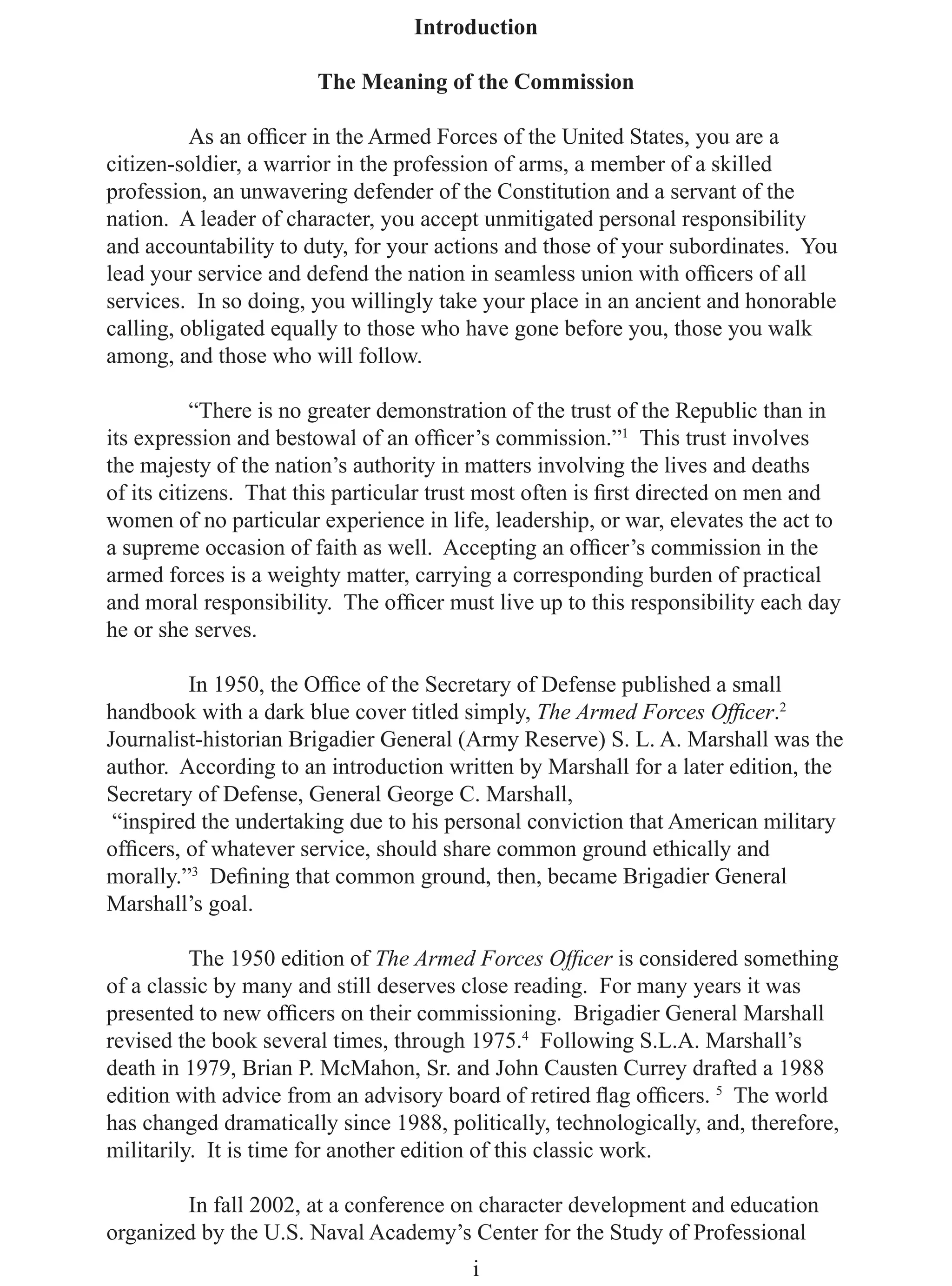 Introduction

                       The Meaning of the Commission

          As an ofﬁcer in the Armed Forces of the United States, you are a
citizen-soldier, a warrior in the profession of arms, a member of a skilled
profession, an unwavering defender of the Constitution and a servant of the
nation. A leader of character, you accept unmitigated personal responsibility
and accountability to duty, for your actions and those of your subordinates. You
lead your service and defend the nation in seamless union with ofﬁcers of all
services. In so doing, you willingly take your place in an ancient and honorable
calling, obligated equally to those who have gone before you, those you walk
among, and those who will follow.

           “There is no greater demonstration of the trust of the Republic than in
its expression and bestowal of an ofﬁcer’s commission.”1 This trust involves
the majesty of the nation’s authority in matters involving the lives and deaths
of its citizens. That this particular trust most often is ﬁrst directed on men and
women of no particular experience in life, leadership, or war, elevates the act to
a supreme occasion of faith as well. Accepting an ofﬁcer’s commission in the
armed forces is a weighty matter, carrying a corresponding burden of practical
and moral responsibility. The ofﬁcer must live up to this responsibility each day
he or she serves.

         In 1950, the Ofﬁce of the Secretary of Defense published a small
handbook with a dark blue cover titled simply, The Armed Forces Ofﬁcer.2
Journalist-historian Brigadier General (Army Reserve) S. L. A. Marshall was the
author. According to an introduction written by Marshall for a later edition, the
Secretary of Defense, General George C. Marshall,
 “inspired the undertaking due to his personal conviction that American military
ofﬁcers, of whatever service, should share common ground ethically and
morally.”3 Deﬁning that common ground, then, became Brigadier General
Marshall’s goal.

          The 1950 edition of The Armed Forces Ofﬁcer is considered something
of a classic by many and still deserves close reading. For many years it was
presented to new ofﬁcers on their commissioning. Brigadier General Marshall
revised the book several times, through 1975.4 Following S.L.A. Marshall’s
death in 1979, Brian P. McMahon, Sr. and John Causten Currey drafted a 1988
edition with advice from an advisory board of retired ﬂag ofﬁcers. 5 The world
has changed dramatically since 1988, politically, technologically, and, therefore,
militarily. It is time for another edition of this classic work.

        In fall 2002, at a conference on character development and education
organized by the U.S. Naval Academy’s Center for the Study of Professional
                                         i
 