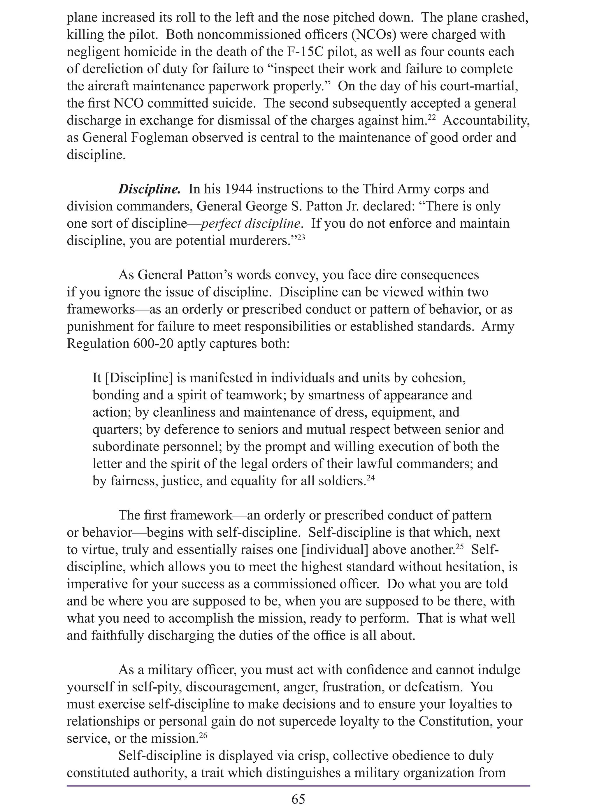 plane increased its roll to the left and the nose pitched down. The plane crashed,
killing the pilot. Both noncommissioned ofﬁcers (NCOs) were charged with
negligent homicide in the death of the F-15C pilot, as well as four counts each
of dereliction of duty for failure to “inspect their work and failure to complete
the aircraft maintenance paperwork properly.” On the day of his court-martial,
the ﬁrst NCO committed suicide. The second subsequently accepted a general
discharge in exchange for dismissal of the charges against him.22 Accountability,
as General Fogleman observed is central to the maintenance of good order and
discipline.

         Discipline. In his 1944 instructions to the Third Army corps and
division commanders, General George S. Patton Jr. declared: “There is only
one sort of discipline—perfect discipline. If you do not enforce and maintain
discipline, you are potential murderers.”23

         As General Patton’s words convey, you face dire consequences
if you ignore the issue of discipline. Discipline can be viewed within two
frameworks—as an orderly or prescribed conduct or pattern of behavior, or as
punishment for failure to meet responsibilities or established standards. Army
Regulation 600-20 aptly captures both:

    It [Discipline] is manifested in individuals and units by cohesion,
    bonding and a spirit of teamwork; by smartness of appearance and
    action; by cleanliness and maintenance of dress, equipment, and
    quarters; by deference to seniors and mutual respect between senior and
    subordinate personnel; by the prompt and willing execution of both the
    letter and the spirit of the legal orders of their lawful commanders; and
    by fairness, justice, and equality for all soldiers.24

          The ﬁrst framework—an orderly or prescribed conduct of pattern
or behavior—begins with self-discipline. Self-discipline is that which, next
to virtue, truly and essentially raises one [individual] above another.25 Self-
discipline, which allows you to meet the highest standard without hesitation, is
imperative for your success as a commissioned ofﬁcer. Do what you are told
and be where you are supposed to be, when you are supposed to be there, with
what you need to accomplish the mission, ready to perform. That is what well
and faithfully discharging the duties of the ofﬁce is all about.

          As a military ofﬁcer, you must act with conﬁdence and cannot indulge
yourself in self-pity, discouragement, anger, frustration, or defeatism. You
must exercise self-discipline to make decisions and to ensure your loyalties to
relationships or personal gain do not supercede loyalty to the Constitution, your
service, or the mission.26
          Self-discipline is displayed via crisp, collective obedience to duly
constituted authority, a trait which distinguishes a military organization from
                                       65
 