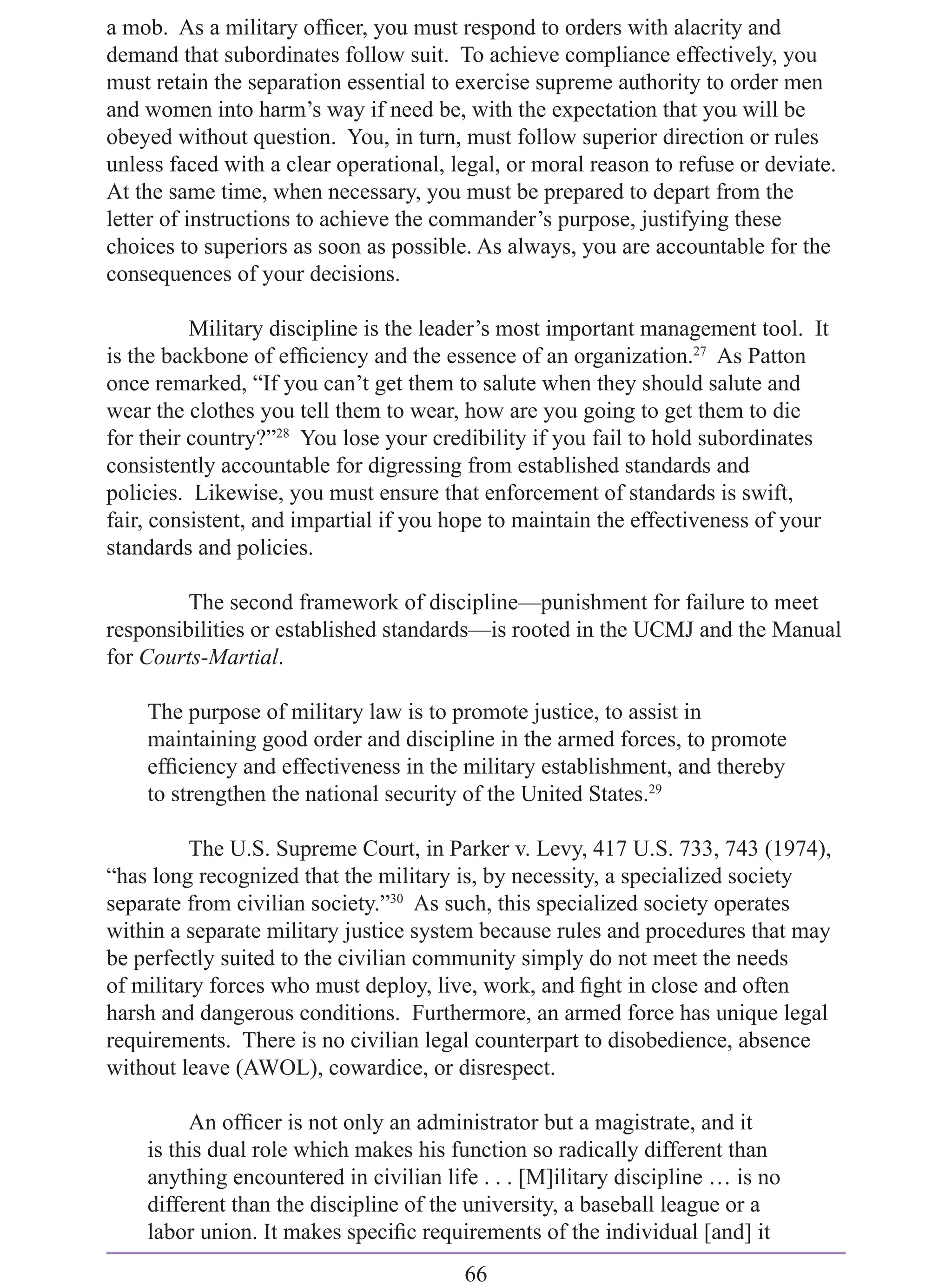 a mob. As a military ofﬁcer, you must respond to orders with alacrity and
demand that subordinates follow suit. To achieve compliance effectively, you
must retain the separation essential to exercise supreme authority to order men
and women into harm’s way if need be, with the expectation that you will be
obeyed without question. You, in turn, must follow superior direction or rules
unless faced with a clear operational, legal, or moral reason to refuse or deviate.
At the same time, when necessary, you must be prepared to depart from the
letter of instructions to achieve the commander’s purpose, justifying these
choices to superiors as soon as possible. As always, you are accountable for the
consequences of your decisions.

          Military discipline is the leader’s most important management tool. It
is the backbone of efﬁciency and the essence of an organization.27 As Patton
once remarked, “If you can’t get them to salute when they should salute and
wear the clothes you tell them to wear, how are you going to get them to die
for their country?”28 You lose your credibility if you fail to hold subordinates
consistently accountable for digressing from established standards and
policies. Likewise, you must ensure that enforcement of standards is swift,
fair, consistent, and impartial if you hope to maintain the effectiveness of your
standards and policies.

         The second framework of discipline—punishment for failure to meet
responsibilities or established standards—is rooted in the UCMJ and the Manual
for Courts-Martial.

    The purpose of military law is to promote justice, to assist in
    maintaining good order and discipline in the armed forces, to promote
    efﬁciency and effectiveness in the military establishment, and thereby
    to strengthen the national security of the United States.29

          The U.S. Supreme Court, in Parker v. Levy, 417 U.S. 733, 743 (1974),
“has long recognized that the military is, by necessity, a specialized society
separate from civilian society.”30 As such, this specialized society operates
within a separate military justice system because rules and procedures that may
be perfectly suited to the civilian community simply do not meet the needs
of military forces who must deploy, live, work, and ﬁght in close and often
harsh and dangerous conditions. Furthermore, an armed force has unique legal
requirements. There is no civilian legal counterpart to disobedience, absence
without leave (AWOL), cowardice, or disrespect.

         An ofﬁcer is not only an administrator but a magistrate, and it
    is this dual role which makes his function so radically different than
    anything encountered in civilian life . . . [M]ilitary discipline … is no
    different than the discipline of the university, a baseball league or a
    labor union. It makes speciﬁc requirements of the individual [and] it
                                        66
 