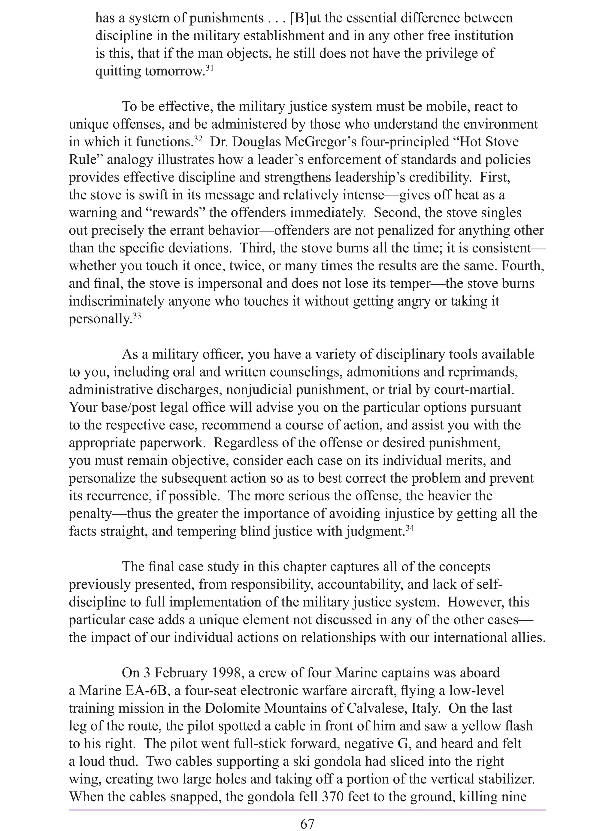 has a system of punishments . . . [B]ut the essential difference between
    discipline in the military establishment and in any other free institution
    is this, that if the man objects, he still does not have the privilege of
    quitting tomorrow.31

         To be effective, the military justice system must be mobile, react to
unique offenses, and be administered by those who understand the environment
in which it functions.32 Dr. Douglas McGregor’s four-principled “Hot Stove
Rule” analogy illustrates how a leader’s enforcement of standards and policies
provides effective discipline and strengthens leadership’s credibility. First,
the stove is swift in its message and relatively intense—gives off heat as a
warning and “rewards” the offenders immediately. Second, the stove singles
out precisely the errant behavior—offenders are not penalized for anything other
than the speciﬁc deviations. Third, the stove burns all the time; it is consistent—
whether you touch it once, twice, or many times the results are the same. Fourth,
and ﬁnal, the stove is impersonal and does not lose its temper—the stove burns
indiscriminately anyone who touches it without getting angry or taking it
personally.33

          As a military ofﬁcer, you have a variety of disciplinary tools available
to you, including oral and written counselings, admonitions and reprimands,
administrative discharges, nonjudicial punishment, or trial by court-martial.
Your base/post legal ofﬁce will advise you on the particular options pursuant
to the respective case, recommend a course of action, and assist you with the
appropriate paperwork. Regardless of the offense or desired punishment,
you must remain objective, consider each case on its individual merits, and
personalize the subsequent action so as to best correct the problem and prevent
its recurrence, if possible. The more serious the offense, the heavier the
penalty—thus the greater the importance of avoiding injustice by getting all the
facts straight, and tempering blind justice with judgment.34

         The ﬁnal case study in this chapter captures all of the concepts
previously presented, from responsibility, accountability, and lack of self-
discipline to full implementation of the military justice system. However, this
particular case adds a unique element not discussed in any of the other cases—
the impact of our individual actions on relationships with our international allies.

          On 3 February 1998, a crew of four Marine captains was aboard
a Marine EA-6B, a four-seat electronic warfare aircraft, ﬂying a low-level
training mission in the Dolomite Mountains of Calvalese, Italy. On the last
leg of the route, the pilot spotted a cable in front of him and saw a yellow ﬂash
to his right. The pilot went full-stick forward, negative G, and heard and felt
a loud thud. Two cables supporting a ski gondola had sliced into the right
wing, creating two large holes and taking off a portion of the vertical stabilizer.
When the cables snapped, the gondola fell 370 feet to the ground, killing nine
                                         67
 