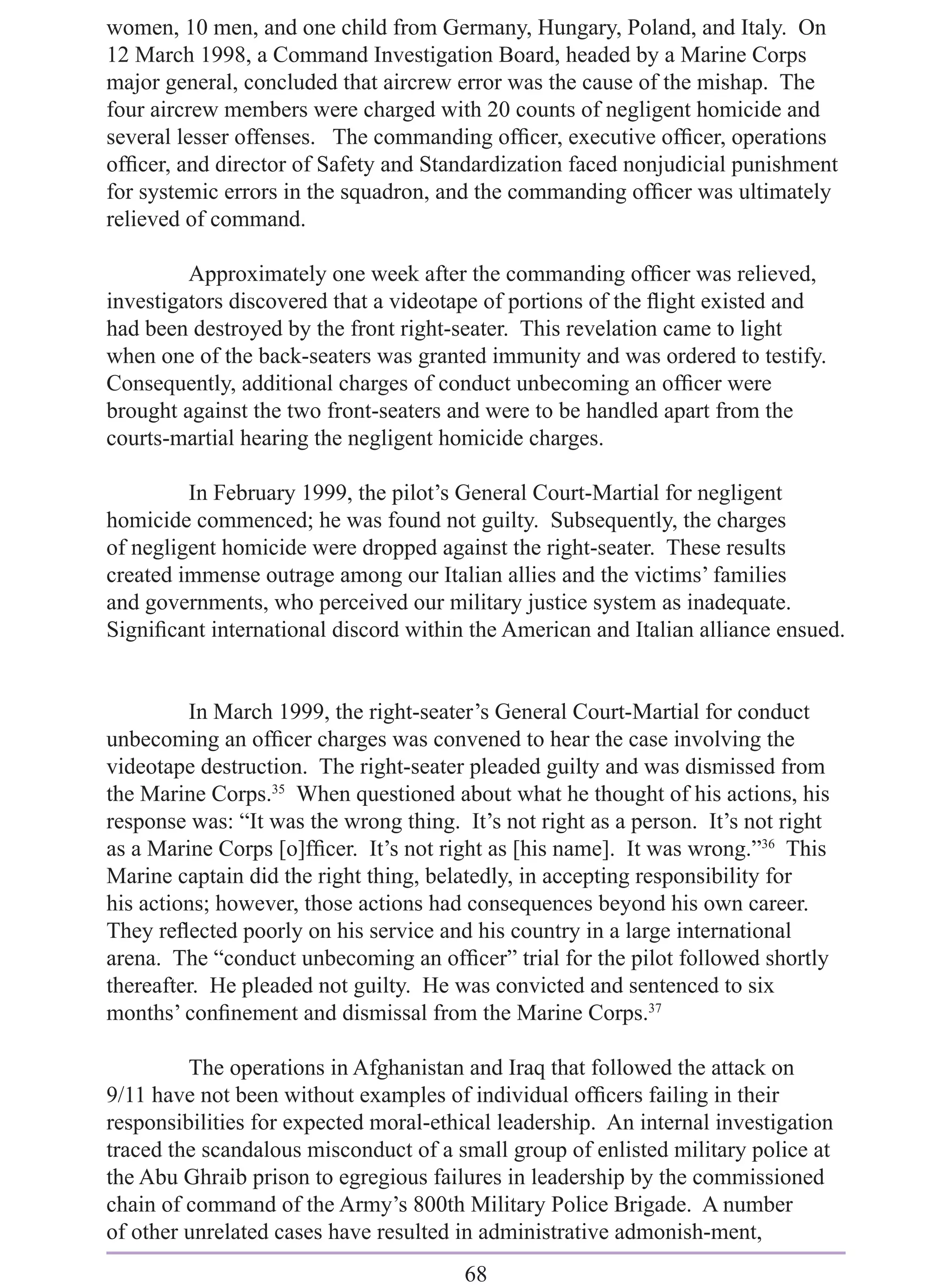 women, 10 men, and one child from Germany, Hungary, Poland, and Italy. On
12 March 1998, a Command Investigation Board, headed by a Marine Corps
major general, concluded that aircrew error was the cause of the mishap. The
four aircrew members were charged with 20 counts of negligent homicide and
several lesser offenses. The commanding ofﬁcer, executive ofﬁcer, operations
ofﬁcer, and director of Safety and Standardization faced nonjudicial punishment
for systemic errors in the squadron, and the commanding ofﬁcer was ultimately
relieved of command.

         Approximately one week after the commanding ofﬁcer was relieved,
investigators discovered that a videotape of portions of the ﬂight existed and
had been destroyed by the front right-seater. This revelation came to light
when one of the back-seaters was granted immunity and was ordered to testify.
Consequently, additional charges of conduct unbecoming an ofﬁcer were
brought against the two front-seaters and were to be handled apart from the
courts-martial hearing the negligent homicide charges.

         In February 1999, the pilot’s General Court-Martial for negligent
homicide commenced; he was found not guilty. Subsequently, the charges
of negligent homicide were dropped against the right-seater. These results
created immense outrage among our Italian allies and the victims’ families
and governments, who perceived our military justice system as inadequate.
Signiﬁcant international discord within the American and Italian alliance ensued.


         In March 1999, the right-seater’s General Court-Martial for conduct
unbecoming an ofﬁcer charges was convened to hear the case involving the
videotape destruction. The right-seater pleaded guilty and was dismissed from
the Marine Corps.35 When questioned about what he thought of his actions, his
response was: “It was the wrong thing. It’s not right as a person. It’s not right
as a Marine Corps [o]fﬁcer. It’s not right as [his name]. It was wrong.”36 This
Marine captain did the right thing, belatedly, in accepting responsibility for
his actions; however, those actions had consequences beyond his own career.
They reﬂected poorly on his service and his country in a large international
arena. The “conduct unbecoming an ofﬁcer” trial for the pilot followed shortly
thereafter. He pleaded not guilty. He was convicted and sentenced to six
months’ conﬁnement and dismissal from the Marine Corps.37

         The operations in Afghanistan and Iraq that followed the attack on
9/11 have not been without examples of individual ofﬁcers failing in their
responsibilities for expected moral-ethical leadership. An internal investigation
traced the scandalous misconduct of a small group of enlisted military police at
the Abu Ghraib prison to egregious failures in leadership by the commissioned
chain of command of the Army’s 800th Military Police Brigade. A number
of other unrelated cases have resulted in administrative admonish-ment,
                                        68
 