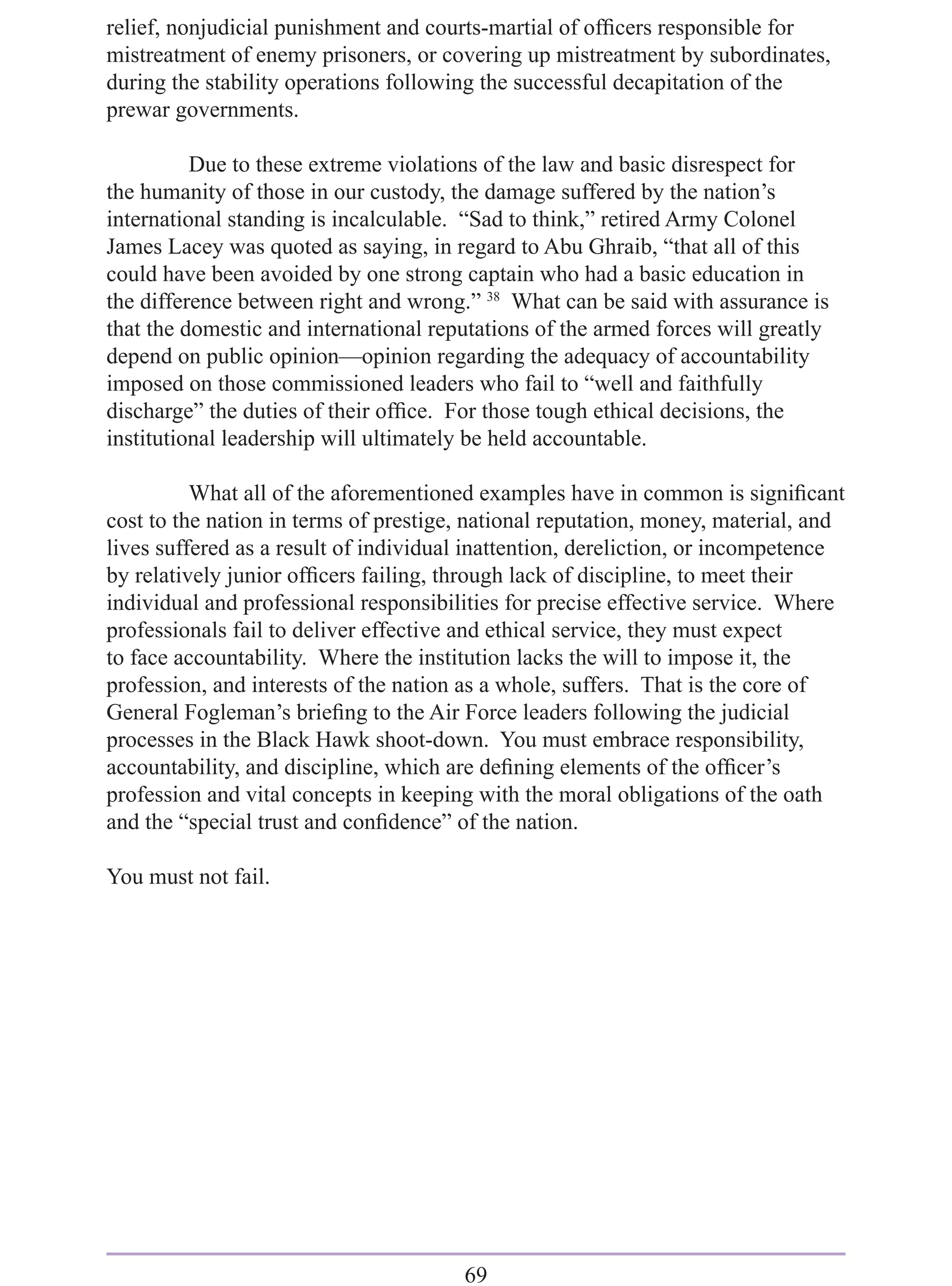 relief, nonjudicial punishment and courts-martial of ofﬁcers responsible for
mistreatment of enemy prisoners, or covering up mistreatment by subordinates,
during the stability operations following the successful decapitation of the
prewar governments.

          Due to these extreme violations of the law and basic disrespect for
the humanity of those in our custody, the damage suffered by the nation’s
international standing is incalculable. “Sad to think,” retired Army Colonel
James Lacey was quoted as saying, in regard to Abu Ghraib, “that all of this
could have been avoided by one strong captain who had a basic education in
the difference between right and wrong.” 38 What can be said with assurance is
that the domestic and international reputations of the armed forces will greatly
depend on public opinion—opinion regarding the adequacy of accountability
imposed on those commissioned leaders who fail to “well and faithfully
discharge” the duties of their ofﬁce. For those tough ethical decisions, the
institutional leadership will ultimately be held accountable.

          What all of the aforementioned examples have in common is signiﬁcant
cost to the nation in terms of prestige, national reputation, money, material, and
lives suffered as a result of individual inattention, dereliction, or incompetence
by relatively junior ofﬁcers failing, through lack of discipline, to meet their
individual and professional responsibilities for precise effective service. Where
professionals fail to deliver effective and ethical service, they must expect
to face accountability. Where the institution lacks the will to impose it, the
profession, and interests of the nation as a whole, suffers. That is the core of
General Fogleman’s brieﬁng to the Air Force leaders following the judicial
processes in the Black Hawk shoot-down. You must embrace responsibility,
accountability, and discipline, which are deﬁning elements of the ofﬁcer’s
profession and vital concepts in keeping with the moral obligations of the oath
and the “special trust and conﬁdence” of the nation.

You must not fail.




                                       69
 