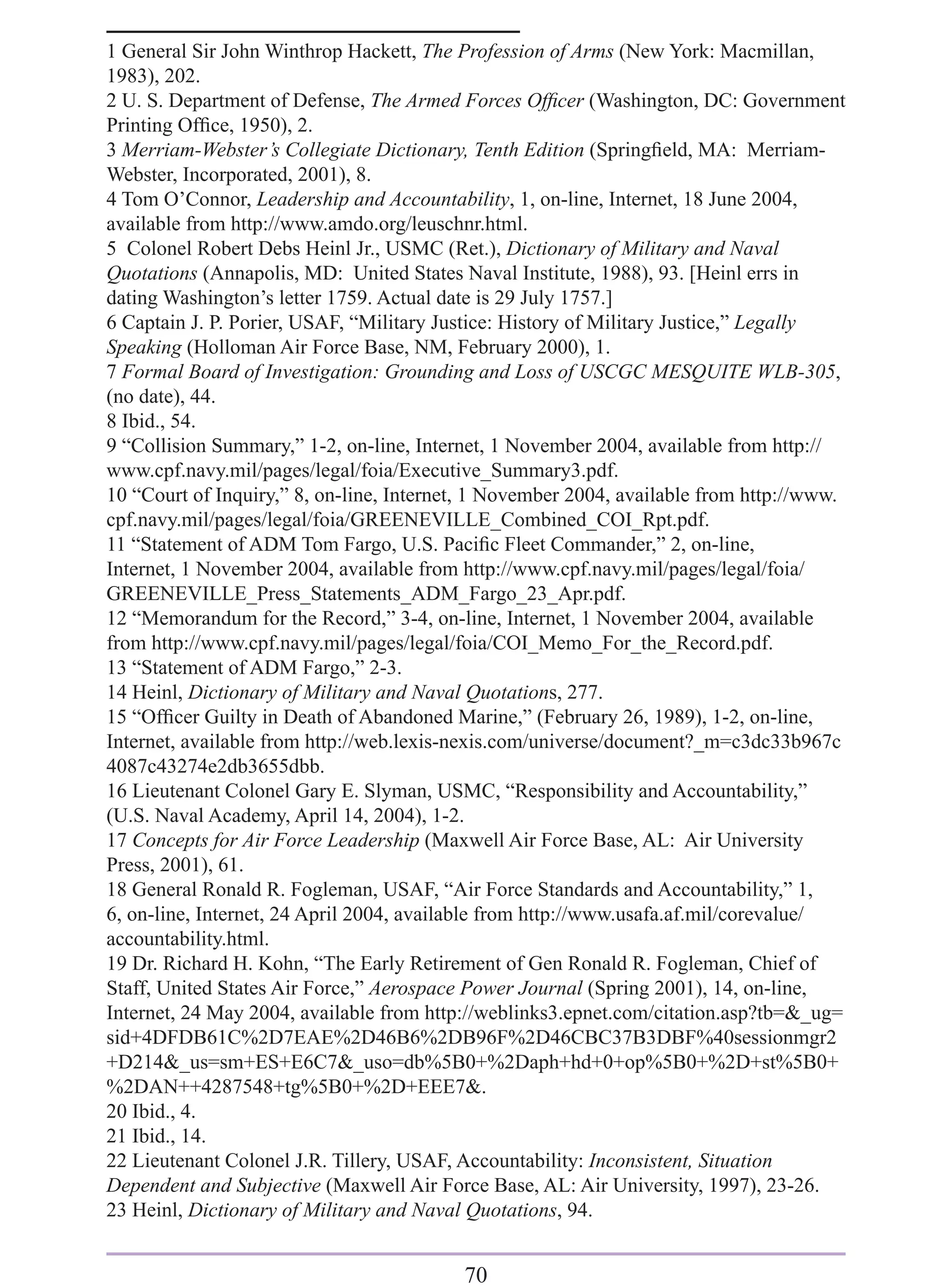 1 General Sir John Winthrop Hackett, The Profession of Arms (New York: Macmillan,
1983), 202.
2 U. S. Department of Defense, The Armed Forces Ofﬁcer (Washington, DC: Government
Printing Ofﬁce, 1950), 2.
3 Merriam-Webster’s Collegiate Dictionary, Tenth Edition (Springﬁeld, MA: Merriam-
Webster, Incorporated, 2001), 8.
4 Tom O’Connor, Leadership and Accountability, 1, on-line, Internet, 18 June 2004,
available from http://www.amdo.org/leuschnr.html.
5 Colonel Robert Debs Heinl Jr., USMC (Ret.), Dictionary of Military and Naval
Quotations (Annapolis, MD: United States Naval Institute, 1988), 93. [Heinl errs in
dating Washington’s letter 1759. Actual date is 29 July 1757.]
6 Captain J. P. Porier, USAF, “Military Justice: History of Military Justice,” Legally
Speaking (Holloman Air Force Base, NM, February 2000), 1.
7 Formal Board of Investigation: Grounding and Loss of USCGC MESQUITE WLB-305,
(no date), 44.
8 Ibid., 54.
9 “Collision Summary,” 1-2, on-line, Internet, 1 November 2004, available from http://
www.cpf.navy.mil/pages/legal/foia/Executive_Summary3.pdf.
10 “Court of Inquiry,” 8, on-line, Internet, 1 November 2004, available from http://www.
cpf.navy.mil/pages/legal/foia/GREENEVILLE_Combined_COI_Rpt.pdf.
11 “Statement of ADM Tom Fargo, U.S. Paciﬁc Fleet Commander,” 2, on-line,
Internet, 1 November 2004, available from http://www.cpf.navy.mil/pages/legal/foia/
GREENEVILLE_Press_Statements_ADM_Fargo_23_Apr.pdf.
12 “Memorandum for the Record,” 3-4, on-line, Internet, 1 November 2004, available
from http://www.cpf.navy.mil/pages/legal/foia/COI_Memo_For_the_Record.pdf.
13 “Statement of ADM Fargo,” 2-3.
14 Heinl, Dictionary of Military and Naval Quotations, 277.
15 “Ofﬁcer Guilty in Death of Abandoned Marine,” (February 26, 1989), 1-2, on-line,
Internet, available from http://web.lexis-nexis.com/universe/document?_m=c3dc33b967c
4087c43274e2db3655dbb.
16 Lieutenant Colonel Gary E. Slyman, USMC, “Responsibility and Accountability,”
(U.S. Naval Academy, April 14, 2004), 1-2.
17 Concepts for Air Force Leadership (Maxwell Air Force Base, AL: Air University
Press, 2001), 61.
18 General Ronald R. Fogleman, USAF, “Air Force Standards and Accountability,” 1,
6, on-line, Internet, 24 April 2004, available from http://www.usafa.af.mil/corevalue/
accountability.html.
19 Dr. Richard H. Kohn, “The Early Retirement of Gen Ronald R. Fogleman, Chief of
Staff, United States Air Force,” Aerospace Power Journal (Spring 2001), 14, on-line,
Internet, 24 May 2004, available from http://weblinks3.epnet.com/citation.asp?tb=&_ug=
sid+4DFDB61C%2D7EAE%2D46B6%2DB96F%2D46CBC37B3DBF%40sessionmgr2
+D214&_us=sm+ES+E6C7&_uso=db%5B0+%2Daph+hd+0+op%5B0+%2D+st%5B0+
%2DAN++4287548+tg%5B0+%2D+EEE7&.
20 Ibid., 4.
21 Ibid., 14.
22 Lieutenant Colonel J.R. Tillery, USAF, Accountability: Inconsistent, Situation
Dependent and Subjective (Maxwell Air Force Base, AL: Air University, 1997), 23-26.
23 Heinl, Dictionary of Military and Naval Quotations, 94.


                                          70
 