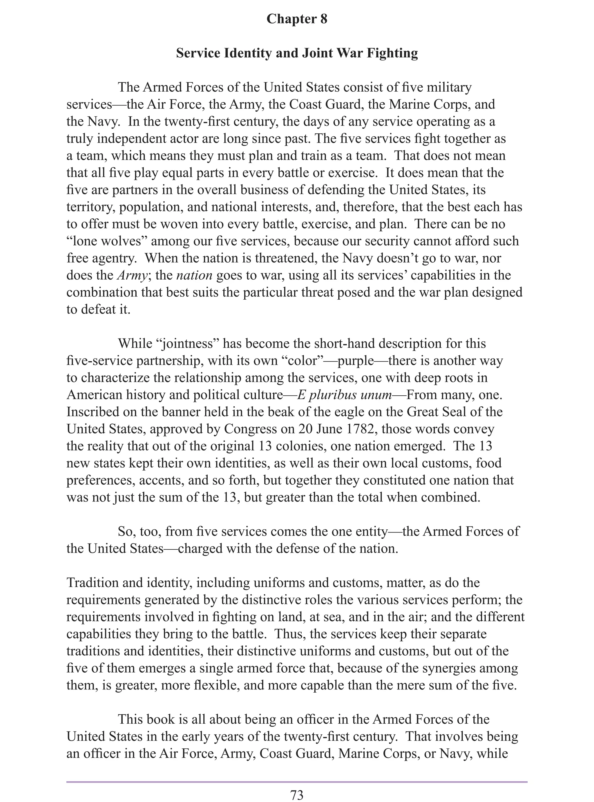 Chapter 8

                    Service Identity and Joint War Fighting

           The Armed Forces of the United States consist of ﬁve military
services—the Air Force, the Army, the Coast Guard, the Marine Corps, and
the Navy. In the twenty-ﬁrst century, the days of any service operating as a
truly independent actor are long since past. The ﬁve services ﬁght together as
a team, which means they must plan and train as a team. That does not mean
that all ﬁve play equal parts in every battle or exercise. It does mean that the
ﬁve are partners in the overall business of defending the United States, its
territory, population, and national interests, and, therefore, that the best each has
to offer must be woven into every battle, exercise, and plan. There can be no
“lone wolves” among our ﬁve services, because our security cannot afford such
free agentry. When the nation is threatened, the Navy doesn’t go to war, nor
does the Army; the nation goes to war, using all its services’ capabilities in the
combination that best suits the particular threat posed and the war plan designed
to defeat it.

          While “jointness” has become the short-hand description for this
ﬁve-service partnership, with its own “color”—purple—there is another way
to characterize the relationship among the services, one with deep roots in
American history and political culture—E pluribus unum—From many, one.
Inscribed on the banner held in the beak of the eagle on the Great Seal of the
United States, approved by Congress on 20 June 1782, those words convey
the reality that out of the original 13 colonies, one nation emerged. The 13
new states kept their own identities, as well as their own local customs, food
preferences, accents, and so forth, but together they constituted one nation that
was not just the sum of the 13, but greater than the total when combined.

         So, too, from ﬁve services comes the one entity—the Armed Forces of
the United States—charged with the defense of the nation.

Tradition and identity, including uniforms and customs, matter, as do the
requirements generated by the distinctive roles the various services perform; the
requirements involved in ﬁghting on land, at sea, and in the air; and the different
capabilities they bring to the battle. Thus, the services keep their separate
traditions and identities, their distinctive uniforms and customs, but out of the
ﬁve of them emerges a single armed force that, because of the synergies among
them, is greater, more ﬂexible, and more capable than the mere sum of the ﬁve.

        This book is all about being an ofﬁcer in the Armed Forces of the
United States in the early years of the twenty-ﬁrst century. That involves being
an ofﬁcer in the Air Force, Army, Coast Guard, Marine Corps, or Navy, while

                                         73
 