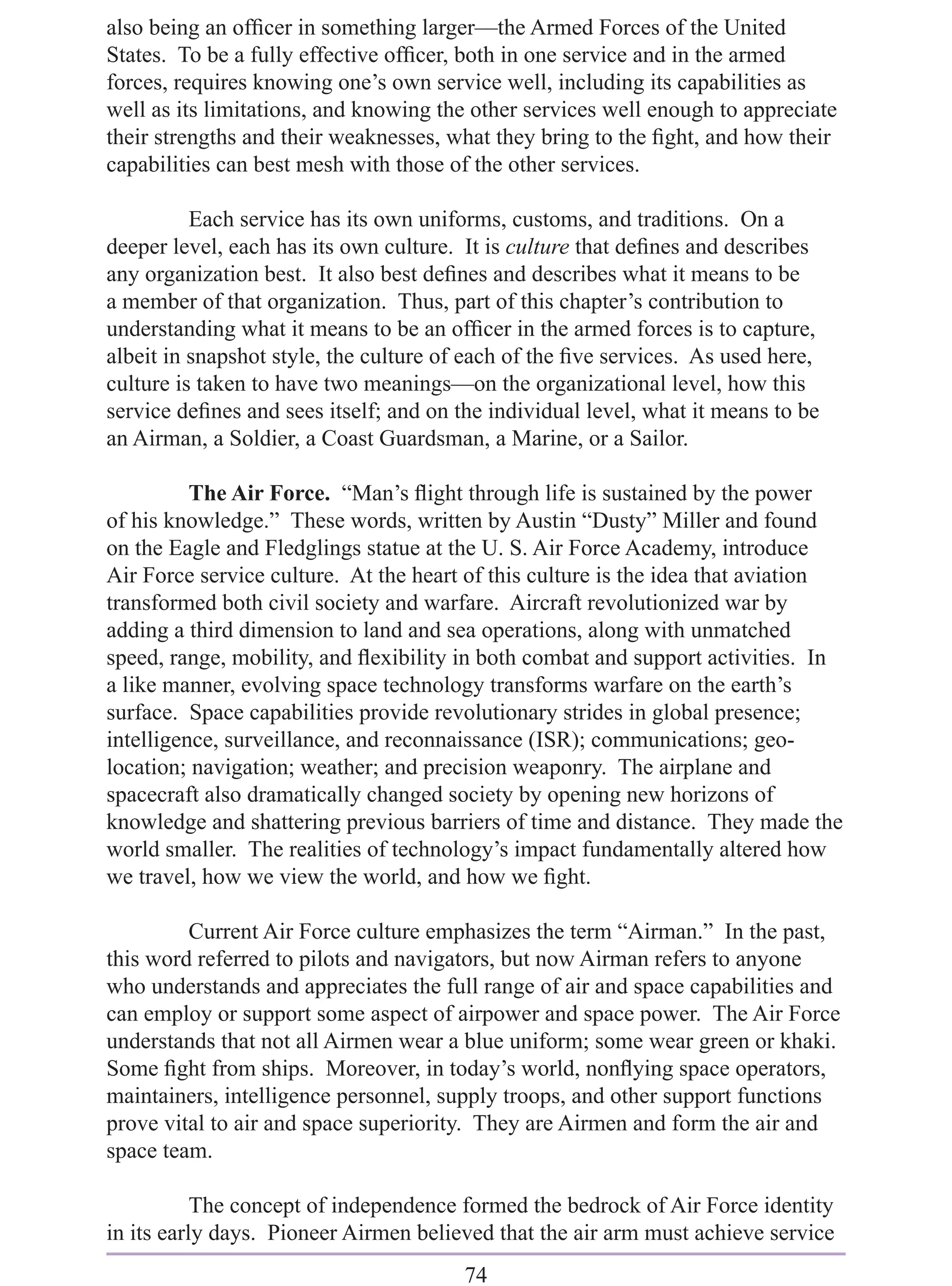 also being an ofﬁcer in something larger—the Armed Forces of the United
States. To be a fully effective ofﬁcer, both in one service and in the armed
forces, requires knowing one’s own service well, including its capabilities as
well as its limitations, and knowing the other services well enough to appreciate
their strengths and their weaknesses, what they bring to the ﬁght, and how their
capabilities can best mesh with those of the other services.

          Each service has its own uniforms, customs, and traditions. On a
deeper level, each has its own culture. It is culture that deﬁnes and describes
any organization best. It also best deﬁnes and describes what it means to be
a member of that organization. Thus, part of this chapter’s contribution to
understanding what it means to be an ofﬁcer in the armed forces is to capture,
albeit in snapshot style, the culture of each of the ﬁve services. As used here,
culture is taken to have two meanings—on the organizational level, how this
service deﬁnes and sees itself; and on the individual level, what it means to be
an Airman, a Soldier, a Coast Guardsman, a Marine, or a Sailor.

          The Air Force. “Man’s ﬂight through life is sustained by the power
of his knowledge.” These words, written by Austin “Dusty” Miller and found
on the Eagle and Fledglings statue at the U. S. Air Force Academy, introduce
Air Force service culture. At the heart of this culture is the idea that aviation
transformed both civil society and warfare. Aircraft revolutionized war by
adding a third dimension to land and sea operations, along with unmatched
speed, range, mobility, and ﬂexibility in both combat and support activities. In
a like manner, evolving space technology transforms warfare on the earth’s
surface. Space capabilities provide revolutionary strides in global presence;
intelligence, surveillance, and reconnaissance (ISR); communications; geo-
location; navigation; weather; and precision weaponry. The airplane and
spacecraft also dramatically changed society by opening new horizons of
knowledge and shattering previous barriers of time and distance. They made the
world smaller. The realities of technology’s impact fundamentally altered how
we travel, how we view the world, and how we ﬁght.

         Current Air Force culture emphasizes the term “Airman.” In the past,
this word referred to pilots and navigators, but now Airman refers to anyone
who understands and appreciates the full range of air and space capabilities and
can employ or support some aspect of airpower and space power. The Air Force
understands that not all Airmen wear a blue uniform; some wear green or khaki.
Some ﬁght from ships. Moreover, in today’s world, nonﬂying space operators,
maintainers, intelligence personnel, supply troops, and other support functions
prove vital to air and space superiority. They are Airmen and form the air and
space team.

           The concept of independence formed the bedrock of Air Force identity
in its early days. Pioneer Airmen believed that the air arm must achieve service
                                        74
 