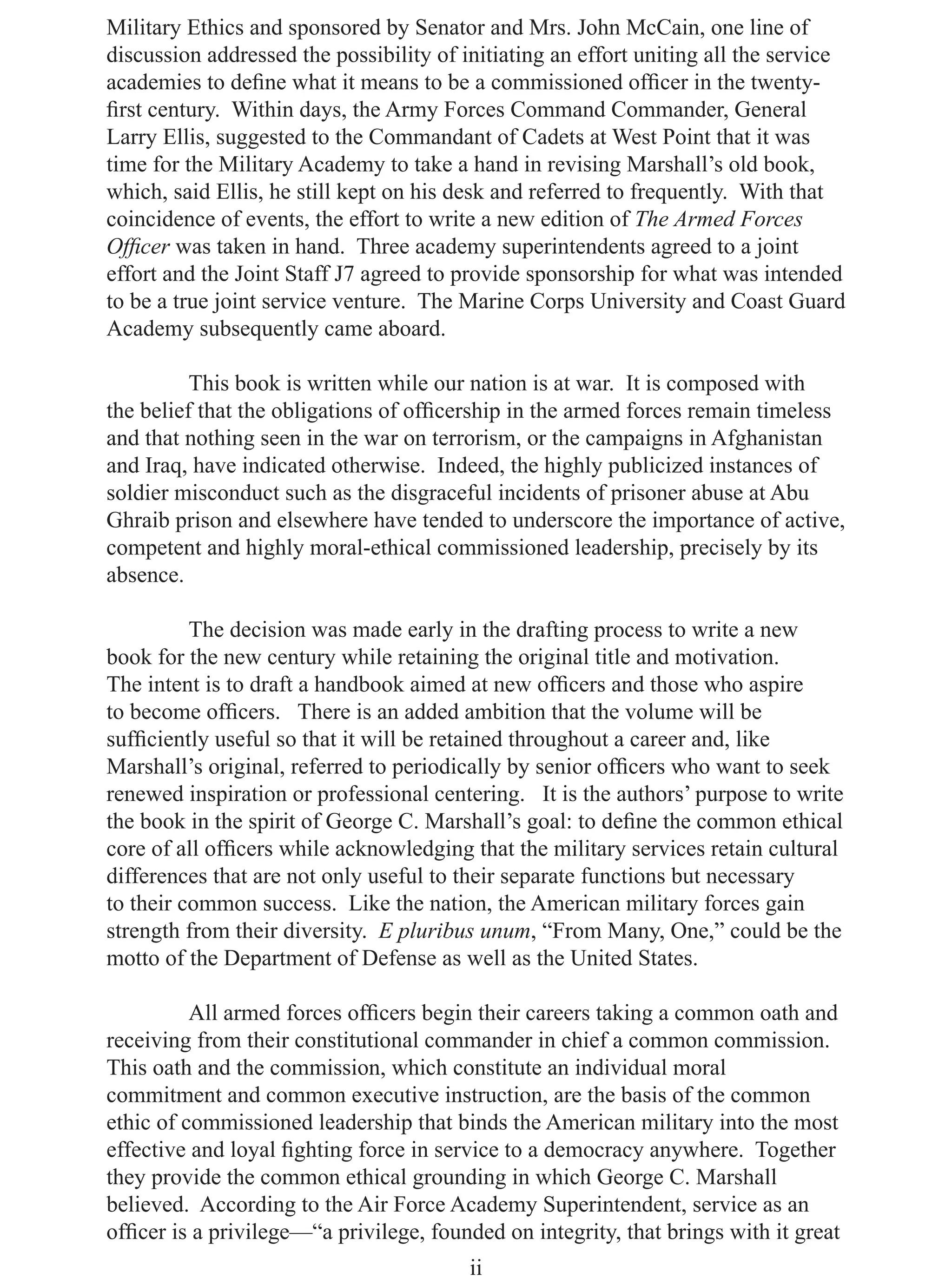 Military Ethics and sponsored by Senator and Mrs. John McCain, one line of
discussion addressed the possibility of initiating an effort uniting all the service
academies to deﬁne what it means to be a commissioned ofﬁcer in the twenty-
ﬁrst century. Within days, the Army Forces Command Commander, General
Larry Ellis, suggested to the Commandant of Cadets at West Point that it was
time for the Military Academy to take a hand in revising Marshall’s old book,
which, said Ellis, he still kept on his desk and referred to frequently. With that
coincidence of events, the effort to write a new edition of The Armed Forces
Ofﬁcer was taken in hand. Three academy superintendents agreed to a joint
effort and the Joint Staff J7 agreed to provide sponsorship for what was intended
to be a true joint service venture. The Marine Corps University and Coast Guard
Academy subsequently came aboard.

          This book is written while our nation is at war. It is composed with
the belief that the obligations of ofﬁcership in the armed forces remain timeless
and that nothing seen in the war on terrorism, or the campaigns in Afghanistan
and Iraq, have indicated otherwise. Indeed, the highly publicized instances of
soldier misconduct such as the disgraceful incidents of prisoner abuse at Abu
Ghraib prison and elsewhere have tended to underscore the importance of active,
competent and highly moral-ethical commissioned leadership, precisely by its
absence.

          The decision was made early in the drafting process to write a new
book for the new century while retaining the original title and motivation.
The intent is to draft a handbook aimed at new ofﬁcers and those who aspire
to become ofﬁcers. There is an added ambition that the volume will be
sufﬁciently useful so that it will be retained throughout a career and, like
Marshall’s original, referred to periodically by senior ofﬁcers who want to seek
renewed inspiration or professional centering. It is the authors’ purpose to write
the book in the spirit of George C. Marshall’s goal: to deﬁne the common ethical
core of all ofﬁcers while acknowledging that the military services retain cultural
differences that are not only useful to their separate functions but necessary
to their common success. Like the nation, the American military forces gain
strength from their diversity. E pluribus unum, “From Many, One,” could be the
motto of the Department of Defense as well as the United States.

          All armed forces ofﬁcers begin their careers taking a common oath and
receiving from their constitutional commander in chief a common commission.
This oath and the commission, which constitute an individual moral
commitment and common executive instruction, are the basis of the common
ethic of commissioned leadership that binds the American military into the most
effective and loyal ﬁghting force in service to a democracy anywhere. Together
they provide the common ethical grounding in which George C. Marshall
believed. According to the Air Force Academy Superintendent, service as an
ofﬁcer is a privilege—“a privilege, founded on integrity, that brings with it great
                                         ii
 