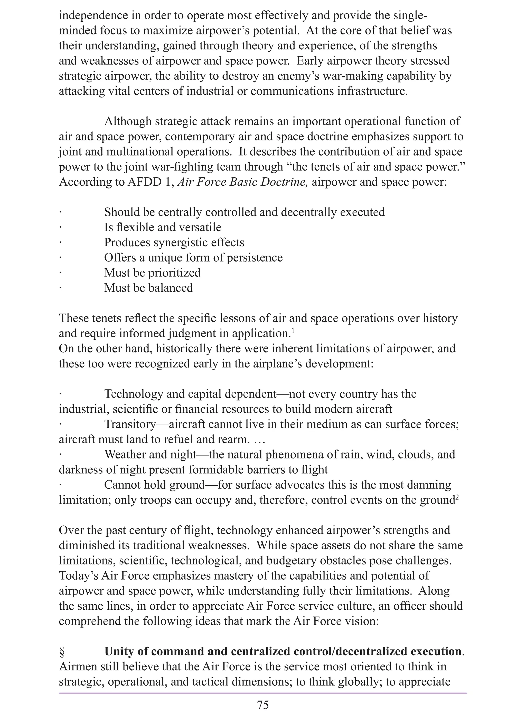 independence in order to operate most effectively and provide the single-
minded focus to maximize airpower’s potential. At the core of that belief was
their understanding, gained through theory and experience, of the strengths
and weaknesses of airpower and space power. Early airpower theory stressed
strategic airpower, the ability to destroy an enemy’s war-making capability by
attacking vital centers of industrial or communications infrastructure.

         Although strategic attack remains an important operational function of
air and space power, contemporary air and space doctrine emphasizes support to
joint and multinational operations. It describes the contribution of air and space
power to the joint war-ﬁghting team through “the tenets of air and space power.”
According to AFDD 1, Air Force Basic Doctrine, airpower and space power:

·        Should be centrally controlled and decentrally executed
·        Is ﬂexible and versatile
·        Produces synergistic effects
·        Offers a unique form of persistence
·        Must be prioritized
·        Must be balanced

These tenets reﬂect the speciﬁc lessons of air and space operations over history
and require informed judgment in application.1
On the other hand, historically there were inherent limitations of airpower, and
these too were recognized early in the airplane’s development:

·         Technology and capital dependent—not every country has the
industrial, scientiﬁc or ﬁnancial resources to build modern aircraft
·         Transitory—aircraft cannot live in their medium as can surface forces;
aircraft must land to refuel and rearm. …
·         Weather and night—the natural phenomena of rain, wind, clouds, and
darkness of night present formidable barriers to ﬂight
·         Cannot hold ground—for surface advocates this is the most damning
limitation; only troops can occupy and, therefore, control events on the ground2

Over the past century of ﬂight, technology enhanced airpower’s strengths and
diminished its traditional weaknesses. While space assets do not share the same
limitations, scientiﬁc, technological, and budgetary obstacles pose challenges.
Today’s Air Force emphasizes mastery of the capabilities and potential of
airpower and space power, while understanding fully their limitations. Along
the same lines, in order to appreciate Air Force service culture, an ofﬁcer should
comprehend the following ideas that mark the Air Force vision:

§         Unity of command and centralized control/decentralized execution.
Airmen still believe that the Air Force is the service most oriented to think in
strategic, operational, and tactical dimensions; to think globally; to appreciate
                                        75
 