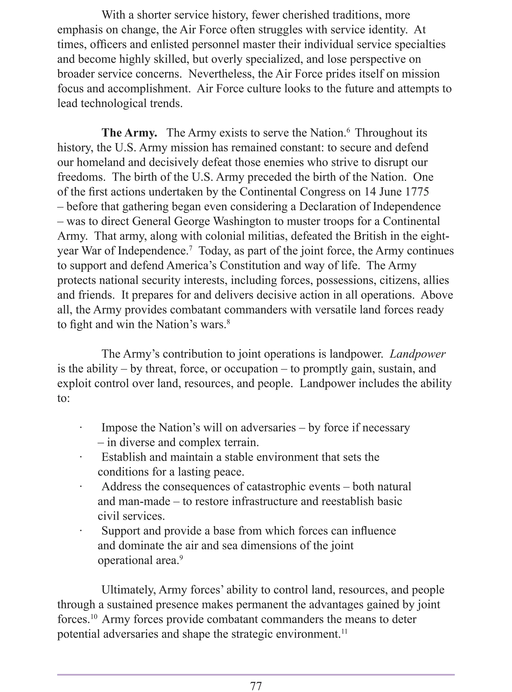 With a shorter service history, fewer cherished traditions, more
emphasis on change, the Air Force often struggles with service identity. At
times, ofﬁcers and enlisted personnel master their individual service specialties
and become highly skilled, but overly specialized, and lose perspective on
broader service concerns. Nevertheless, the Air Force prides itself on mission
focus and accomplishment. Air Force culture looks to the future and attempts to
lead technological trends.

          The Army. The Army exists to serve the Nation.6 Throughout its
history, the U.S. Army mission has remained constant: to secure and defend
our homeland and decisively defeat those enemies who strive to disrupt our
freedoms. The birth of the U.S. Army preceded the birth of the Nation. One
of the ﬁrst actions undertaken by the Continental Congress on 14 June 1775
– before that gathering began even considering a Declaration of Independence
– was to direct General George Washington to muster troops for a Continental
Army. That army, along with colonial militias, defeated the British in the eight-
year War of Independence.7 Today, as part of the joint force, the Army continues
to support and defend America’s Constitution and way of life. The Army
protects national security interests, including forces, possessions, citizens, allies
and friends. It prepares for and delivers decisive action in all operations. Above
all, the Army provides combatant commanders with versatile land forces ready
to ﬁght and win the Nation’s wars.8

          The Army’s contribution to joint operations is landpower. Landpower
is the ability – by threat, force, or occupation – to promptly gain, sustain, and
exploit control over land, resources, and people. Landpower includes the ability
to:

    ·    Impose the Nation’s will on adversaries – by force if necessary
        – in diverse and complex terrain.
    ·    Establish and maintain a stable environment that sets the
        conditions for a lasting peace.
    ·    Address the consequences of catastrophic events – both natural
        and man-made – to restore infrastructure and reestablish basic
        civil services.
    ·    Support and provide a base from which forces can inﬂuence
        and dominate the air and sea dimensions of the joint
        operational area.9

          Ultimately, Army forces’ ability to control land, resources, and people
through a sustained presence makes permanent the advantages gained by joint
forces.10 Army forces provide combatant commanders the means to deter
potential adversaries and shape the strategic environment.11



                                         77
 
