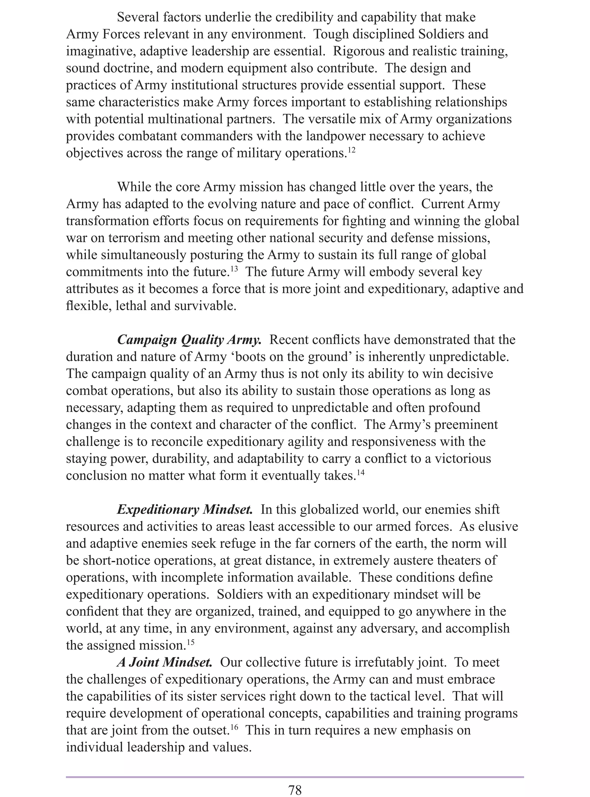 Several factors underlie the credibility and capability that make
Army Forces relevant in any environment. Tough disciplined Soldiers and
imaginative, adaptive leadership are essential. Rigorous and realistic training,
sound doctrine, and modern equipment also contribute. The design and
practices of Army institutional structures provide essential support. These
same characteristics make Army forces important to establishing relationships
with potential multinational partners. The versatile mix of Army organizations
provides combatant commanders with the landpower necessary to achieve
objectives across the range of military operations.12

          While the core Army mission has changed little over the years, the
Army has adapted to the evolving nature and pace of conﬂict. Current Army
transformation efforts focus on requirements for ﬁghting and winning the global
war on terrorism and meeting other national security and defense missions,
while simultaneously posturing the Army to sustain its full range of global
commitments into the future.13 The future Army will embody several key
attributes as it becomes a force that is more joint and expeditionary, adaptive and
ﬂexible, lethal and survivable.

         Campaign Quality Army. Recent conﬂicts have demonstrated that the
duration and nature of Army ‘boots on the ground’ is inherently unpredictable.
The campaign quality of an Army thus is not only its ability to win decisive
combat operations, but also its ability to sustain those operations as long as
necessary, adapting them as required to unpredictable and often profound
changes in the context and character of the conﬂict. The Army’s preeminent
challenge is to reconcile expeditionary agility and responsiveness with the
staying power, durability, and adaptability to carry a conﬂict to a victorious
conclusion no matter what form it eventually takes.14

          Expeditionary Mindset. In this globalized world, our enemies shift
resources and activities to areas least accessible to our armed forces. As elusive
and adaptive enemies seek refuge in the far corners of the earth, the norm will
be short-notice operations, at great distance, in extremely austere theaters of
operations, with incomplete information available. These conditions deﬁne
expeditionary operations. Soldiers with an expeditionary mindset will be
conﬁdent that they are organized, trained, and equipped to go anywhere in the
world, at any time, in any environment, against any adversary, and accomplish
the assigned mission.15
          A Joint Mindset. Our collective future is irrefutably joint. To meet
the challenges of expeditionary operations, the Army can and must embrace
the capabilities of its sister services right down to the tactical level. That will
require development of operational concepts, capabilities and training programs
that are joint from the outset.16 This in turn requires a new emphasis on
individual leadership and values.


                                        78
 