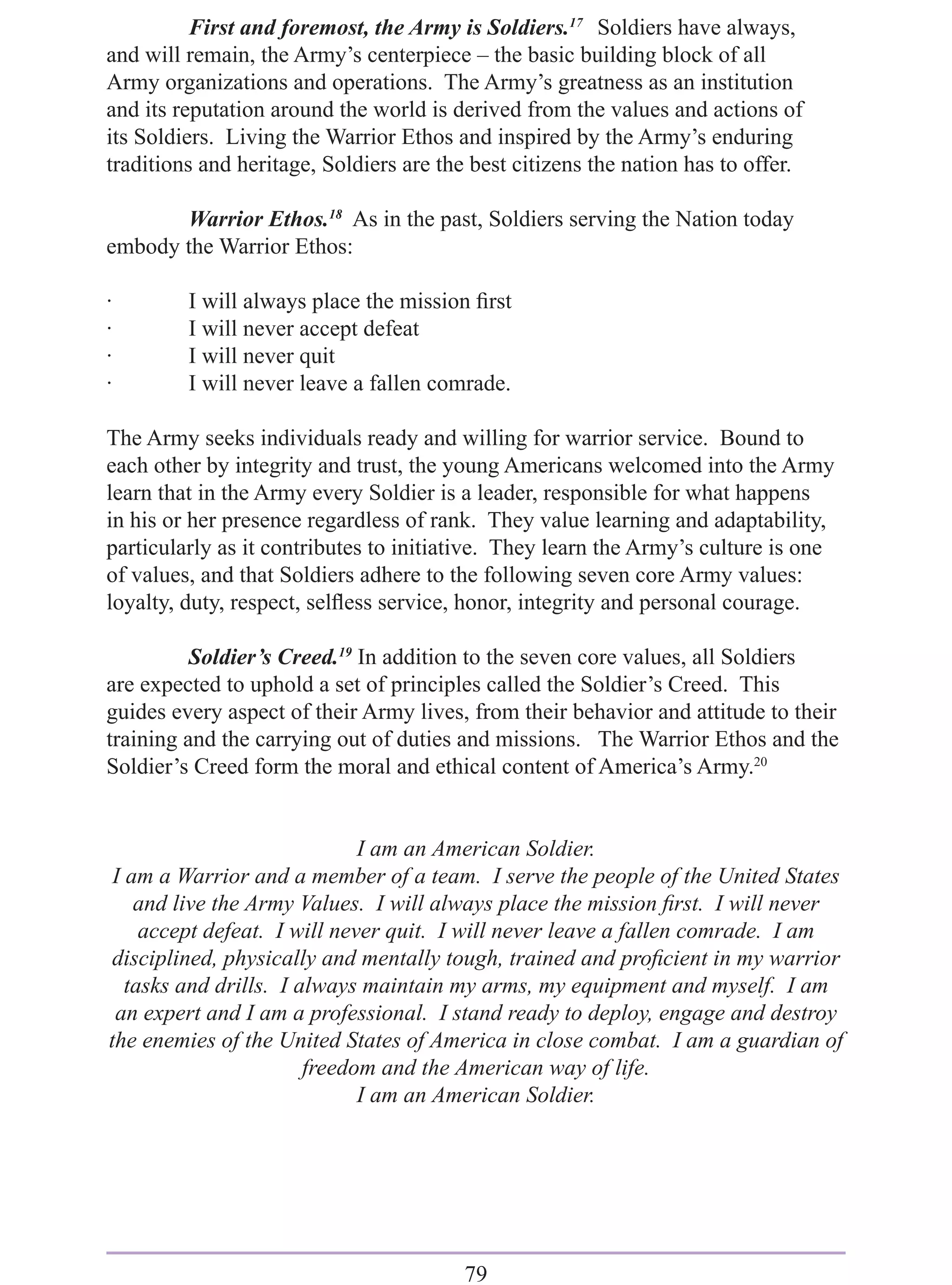First and foremost, the Army is Soldiers.17 Soldiers have always,
and will remain, the Army’s centerpiece – the basic building block of all
Army organizations and operations. The Army’s greatness as an institution
and its reputation around the world is derived from the values and actions of
its Soldiers. Living the Warrior Ethos and inspired by the Army’s enduring
traditions and heritage, Soldiers are the best citizens the nation has to offer.

       Warrior Ethos.18 As in the past, Soldiers serving the Nation today
embody the Warrior Ethos:

·        I will always place the mission ﬁrst
·        I will never accept defeat
·        I will never quit
·        I will never leave a fallen comrade.

The Army seeks individuals ready and willing for warrior service. Bound to
each other by integrity and trust, the young Americans welcomed into the Army
learn that in the Army every Soldier is a leader, responsible for what happens
in his or her presence regardless of rank. They value learning and adaptability,
particularly as it contributes to initiative. They learn the Army’s culture is one
of values, and that Soldiers adhere to the following seven core Army values:
loyalty, duty, respect, selﬂess service, honor, integrity and personal courage.

          Soldier’s Creed.19 In addition to the seven core values, all Soldiers
are expected to uphold a set of principles called the Soldier’s Creed. This
guides every aspect of their Army lives, from their behavior and attitude to their
training and the carrying out of duties and missions. The Warrior Ethos and the
Soldier’s Creed form the moral and ethical content of America’s Army.20


                              I am an American Soldier.
 I am a Warrior and a member of a team. I serve the people of the United States
    and live the Army Values. I will always place the mission ﬁrst. I will never
     accept defeat. I will never quit. I will never leave a fallen comrade. I am
 disciplined, physically and mentally tough, trained and proﬁcient in my warrior
   tasks and drills. I always maintain my arms, my equipment and myself. I am
 an expert and I am a professional. I stand ready to deploy, engage and destroy
the enemies of the United States of America in close combat. I am a guardian of
                        freedom and the American way of life.
                              I am an American Soldier.




                                         79
 