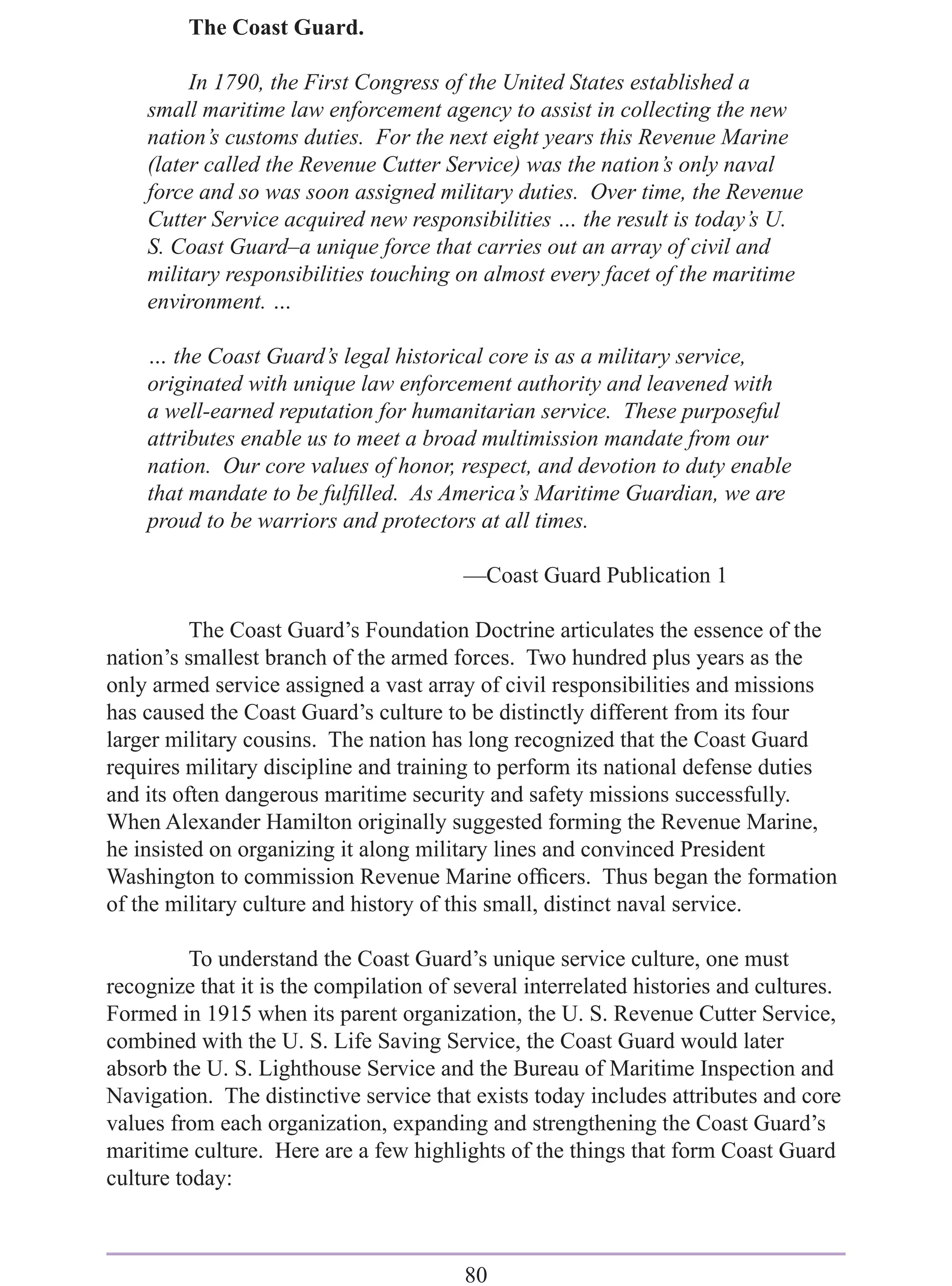 The Coast Guard.

         In 1790, the First Congress of the United States established a
    small maritime law enforcement agency to assist in collecting the new
    nation’s customs duties. For the next eight years this Revenue Marine
    (later called the Revenue Cutter Service) was the nation’s only naval
    force and so was soon assigned military duties. Over time, the Revenue
    Cutter Service acquired new responsibilities … the result is today’s U.
    S. Coast Guard–a unique force that carries out an array of civil and
    military responsibilities touching on almost every facet of the maritime
    environment. …

    … the Coast Guard’s legal historical core is as a military service,
    originated with unique law enforcement authority and leavened with
    a well-earned reputation for humanitarian service. These purposeful
    attributes enable us to meet a broad multimission mandate from our
    nation. Our core values of honor, respect, and devotion to duty enable
    that mandate to be fulﬁlled. As America’s Maritime Guardian, we are
    proud to be warriors and protectors at all times.

                                        —Coast Guard Publication 1

          The Coast Guard’s Foundation Doctrine articulates the essence of the
nation’s smallest branch of the armed forces. Two hundred plus years as the
only armed service assigned a vast array of civil responsibilities and missions
has caused the Coast Guard’s culture to be distinctly different from its four
larger military cousins. The nation has long recognized that the Coast Guard
requires military discipline and training to perform its national defense duties
and its often dangerous maritime security and safety missions successfully.
When Alexander Hamilton originally suggested forming the Revenue Marine,
he insisted on organizing it along military lines and convinced President
Washington to commission Revenue Marine ofﬁcers. Thus began the formation
of the military culture and history of this small, distinct naval service.

          To understand the Coast Guard’s unique service culture, one must
recognize that it is the compilation of several interrelated histories and cultures.
Formed in 1915 when its parent organization, the U. S. Revenue Cutter Service,
combined with the U. S. Life Saving Service, the Coast Guard would later
absorb the U. S. Lighthouse Service and the Bureau of Maritime Inspection and
Navigation. The distinctive service that exists today includes attributes and core
values from each organization, expanding and strengthening the Coast Guard’s
maritime culture. Here are a few highlights of the things that form Coast Guard
culture today:



                                        80
 