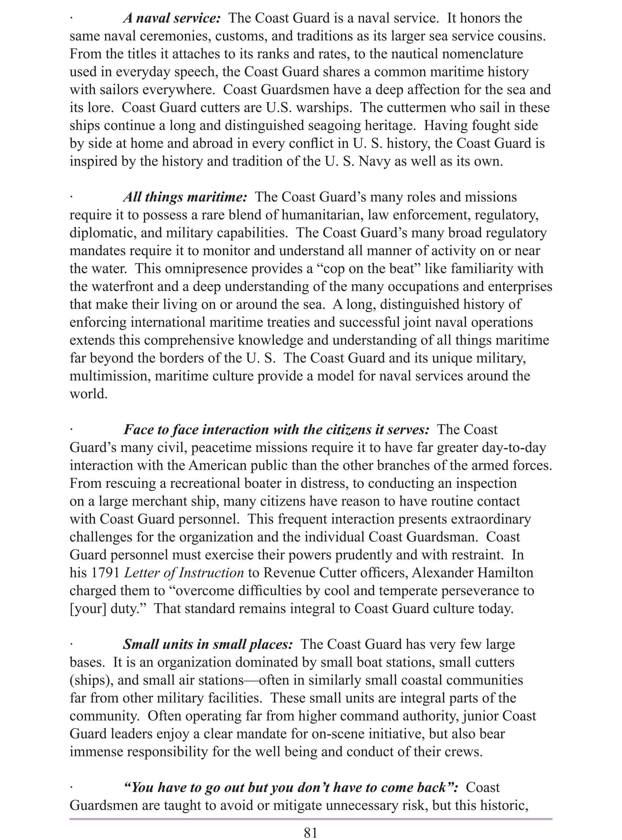 ·         A naval service: The Coast Guard is a naval service. It honors the
same naval ceremonies, customs, and traditions as its larger sea service cousins.
From the titles it attaches to its ranks and rates, to the nautical nomenclature
used in everyday speech, the Coast Guard shares a common maritime history
with sailors everywhere. Coast Guardsmen have a deep affection for the sea and
its lore. Coast Guard cutters are U.S. warships. The cuttermen who sail in these
ships continue a long and distinguished seagoing heritage. Having fought side
by side at home and abroad in every conﬂict in U. S. history, the Coast Guard is
inspired by the history and tradition of the U. S. Navy as well as its own.

·         All things maritime: The Coast Guard’s many roles and missions
require it to possess a rare blend of humanitarian, law enforcement, regulatory,
diplomatic, and military capabilities. The Coast Guard’s many broad regulatory
mandates require it to monitor and understand all manner of activity on or near
the water. This omnipresence provides a “cop on the beat” like familiarity with
the waterfront and a deep understanding of the many occupations and enterprises
that make their living on or around the sea. A long, distinguished history of
enforcing international maritime treaties and successful joint naval operations
extends this comprehensive knowledge and understanding of all things maritime
far beyond the borders of the U. S. The Coast Guard and its unique military,
multimission, maritime culture provide a model for naval services around the
world.

·         Face to face interaction with the citizens it serves: The Coast
Guard’s many civil, peacetime missions require it to have far greater day-to-day
interaction with the American public than the other branches of the armed forces.
From rescuing a recreational boater in distress, to conducting an inspection
on a large merchant ship, many citizens have reason to have routine contact
with Coast Guard personnel. This frequent interaction presents extraordinary
challenges for the organization and the individual Coast Guardsman. Coast
Guard personnel must exercise their powers prudently and with restraint. In
his 1791 Letter of Instruction to Revenue Cutter ofﬁcers, Alexander Hamilton
charged them to “overcome difﬁculties by cool and temperate perseverance to
[your] duty.” That standard remains integral to Coast Guard culture today.

·         Small units in small places: The Coast Guard has very few large
bases. It is an organization dominated by small boat stations, small cutters
(ships), and small air stations—often in similarly small coastal communities
far from other military facilities. These small units are integral parts of the
community. Often operating far from higher command authority, junior Coast
Guard leaders enjoy a clear mandate for on-scene initiative, but also bear
immense responsibility for the well being and conduct of their crews.

·      “You have to go out but you don’t have to come back”: Coast
Guardsmen are taught to avoid or mitigate unnecessary risk, but this historic,
                                       81
 