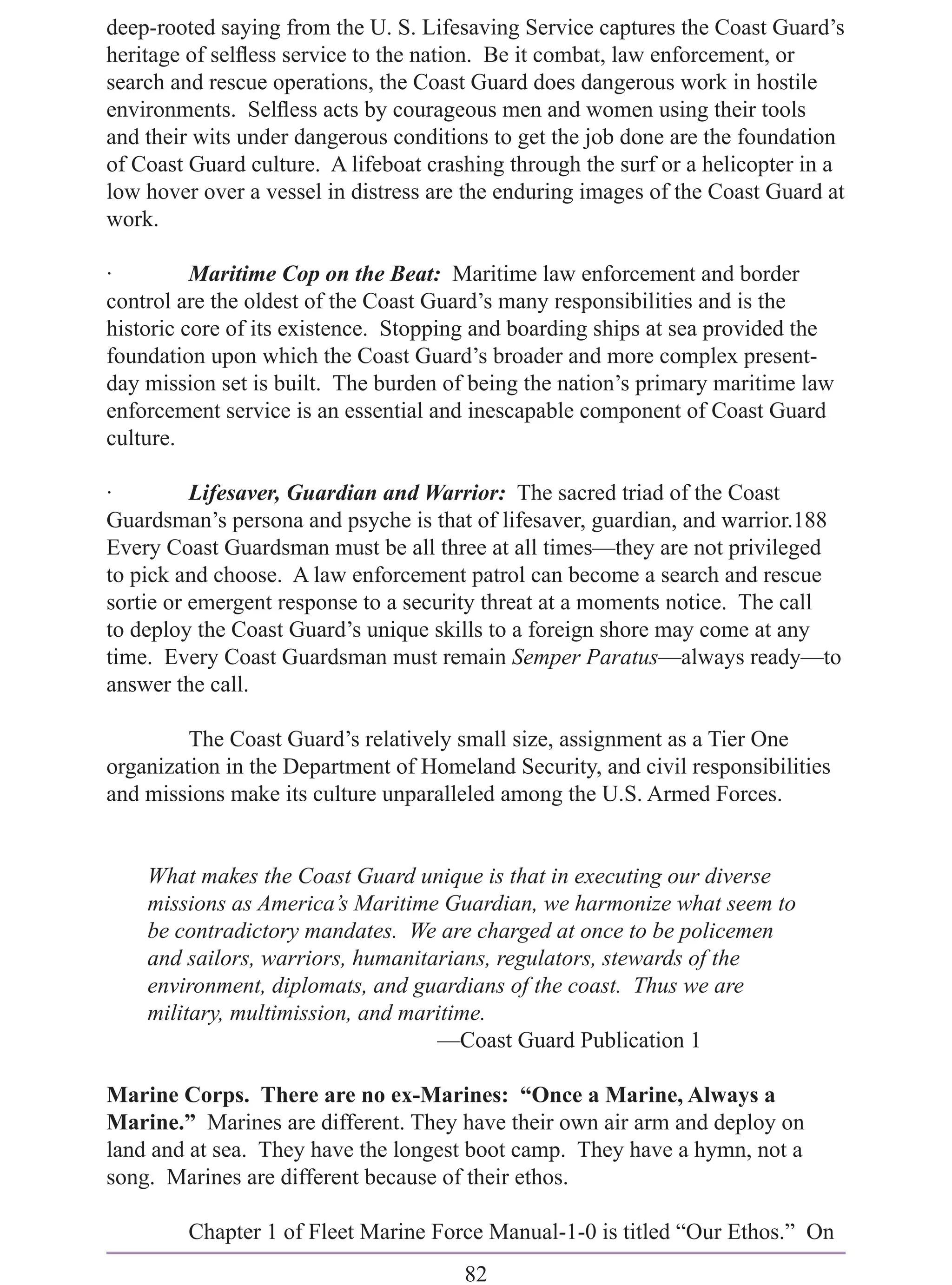 deep-rooted saying from the U. S. Lifesaving Service captures the Coast Guard’s
heritage of selﬂess service to the nation. Be it combat, law enforcement, or
search and rescue operations, the Coast Guard does dangerous work in hostile
environments. Selﬂess acts by courageous men and women using their tools
and their wits under dangerous conditions to get the job done are the foundation
of Coast Guard culture. A lifeboat crashing through the surf or a helicopter in a
low hover over a vessel in distress are the enduring images of the Coast Guard at
work.

·         Maritime Cop on the Beat: Maritime law enforcement and border
control are the oldest of the Coast Guard’s many responsibilities and is the
historic core of its existence. Stopping and boarding ships at sea provided the
foundation upon which the Coast Guard’s broader and more complex present-
day mission set is built. The burden of being the nation’s primary maritime law
enforcement service is an essential and inescapable component of Coast Guard
culture.

·         Lifesaver, Guardian and Warrior: The sacred triad of the Coast
Guardsman’s persona and psyche is that of lifesaver, guardian, and warrior.188
Every Coast Guardsman must be all three at all times—they are not privileged
to pick and choose. A law enforcement patrol can become a search and rescue
sortie or emergent response to a security threat at a moments notice. The call
to deploy the Coast Guard’s unique skills to a foreign shore may come at any
time. Every Coast Guardsman must remain Semper Paratus—always ready—to
answer the call.

         The Coast Guard’s relatively small size, assignment as a Tier One
organization in the Department of Homeland Security, and civil responsibilities
and missions make its culture unparalleled among the U.S. Armed Forces.


    What makes the Coast Guard unique is that in executing our diverse
    missions as America’s Maritime Guardian, we harmonize what seem to
    be contradictory mandates. We are charged at once to be policemen
    and sailors, warriors, humanitarians, regulators, stewards of the
    environment, diplomats, and guardians of the coast. Thus we are
    military, multimission, and maritime.
                                   —Coast Guard Publication 1

Marine Corps. There are no ex-Marines: “Once a Marine, Always a
Marine.” Marines are different. They have their own air arm and deploy on
land and at sea. They have the longest boot camp. They have a hymn, not a
song. Marines are different because of their ethos.

         Chapter 1 of Fleet Marine Force Manual-1-0 is titled “Our Ethos.” On
                                       82
 