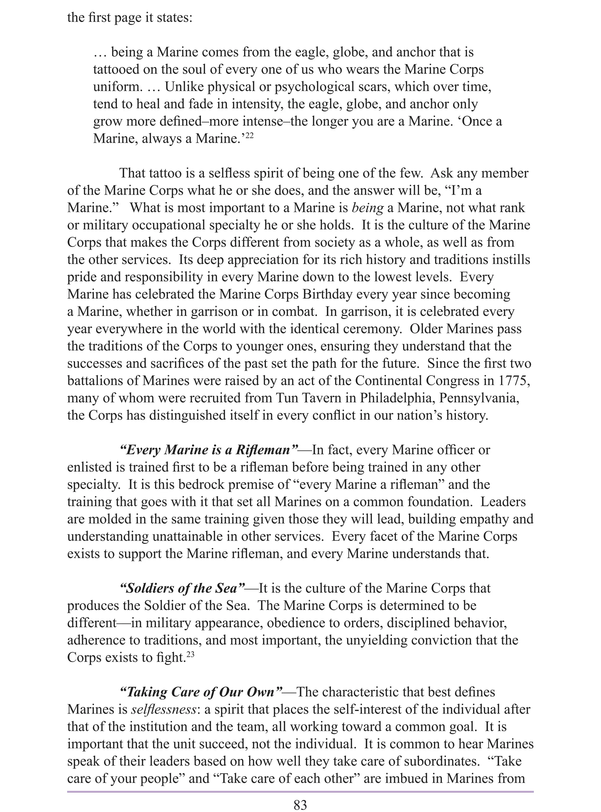 the ﬁrst page it states:

    … being a Marine comes from the eagle, globe, and anchor that is
    tattooed on the soul of every one of us who wears the Marine Corps
    uniform. … Unlike physical or psychological scars, which over time,
    tend to heal and fade in intensity, the eagle, globe, and anchor only
    grow more deﬁned–more intense–the longer you are a Marine. ‘Once a
    Marine, always a Marine.’22

          That tattoo is a selﬂess spirit of being one of the few. Ask any member
of the Marine Corps what he or she does, and the answer will be, “I’m a
Marine.” What is most important to a Marine is being a Marine, not what rank
or military occupational specialty he or she holds. It is the culture of the Marine
Corps that makes the Corps different from society as a whole, as well as from
the other services. Its deep appreciation for its rich history and traditions instills
pride and responsibility in every Marine down to the lowest levels. Every
Marine has celebrated the Marine Corps Birthday every year since becoming
a Marine, whether in garrison or in combat. In garrison, it is celebrated every
year everywhere in the world with the identical ceremony. Older Marines pass
the traditions of the Corps to younger ones, ensuring they understand that the
successes and sacriﬁces of the past set the path for the future. Since the ﬁrst two
battalions of Marines were raised by an act of the Continental Congress in 1775,
many of whom were recruited from Tun Tavern in Philadelphia, Pennsylvania,
the Corps has distinguished itself in every conﬂict in our nation’s history.

          “Every Marine is a Riﬂeman”—In fact, every Marine ofﬁcer or
enlisted is trained ﬁrst to be a riﬂeman before being trained in any other
specialty. It is this bedrock premise of “every Marine a riﬂeman” and the
training that goes with it that set all Marines on a common foundation. Leaders
are molded in the same training given those they will lead, building empathy and
understanding unattainable in other services. Every facet of the Marine Corps
exists to support the Marine riﬂeman, and every Marine understands that.

         “Soldiers of the Sea”—It is the culture of the Marine Corps that
produces the Soldier of the Sea. The Marine Corps is determined to be
different—in military appearance, obedience to orders, disciplined behavior,
adherence to traditions, and most important, the unyielding conviction that the
Corps exists to ﬁght.23

          “Taking Care of Our Own”—The characteristic that best deﬁnes
Marines is selﬂessness: a spirit that places the self-interest of the individual after
that of the institution and the team, all working toward a common goal. It is
important that the unit succeed, not the individual. It is common to hear Marines
speak of their leaders based on how well they take care of subordinates. “Take
care of your people” and “Take care of each other” are imbued in Marines from
                                         83
 