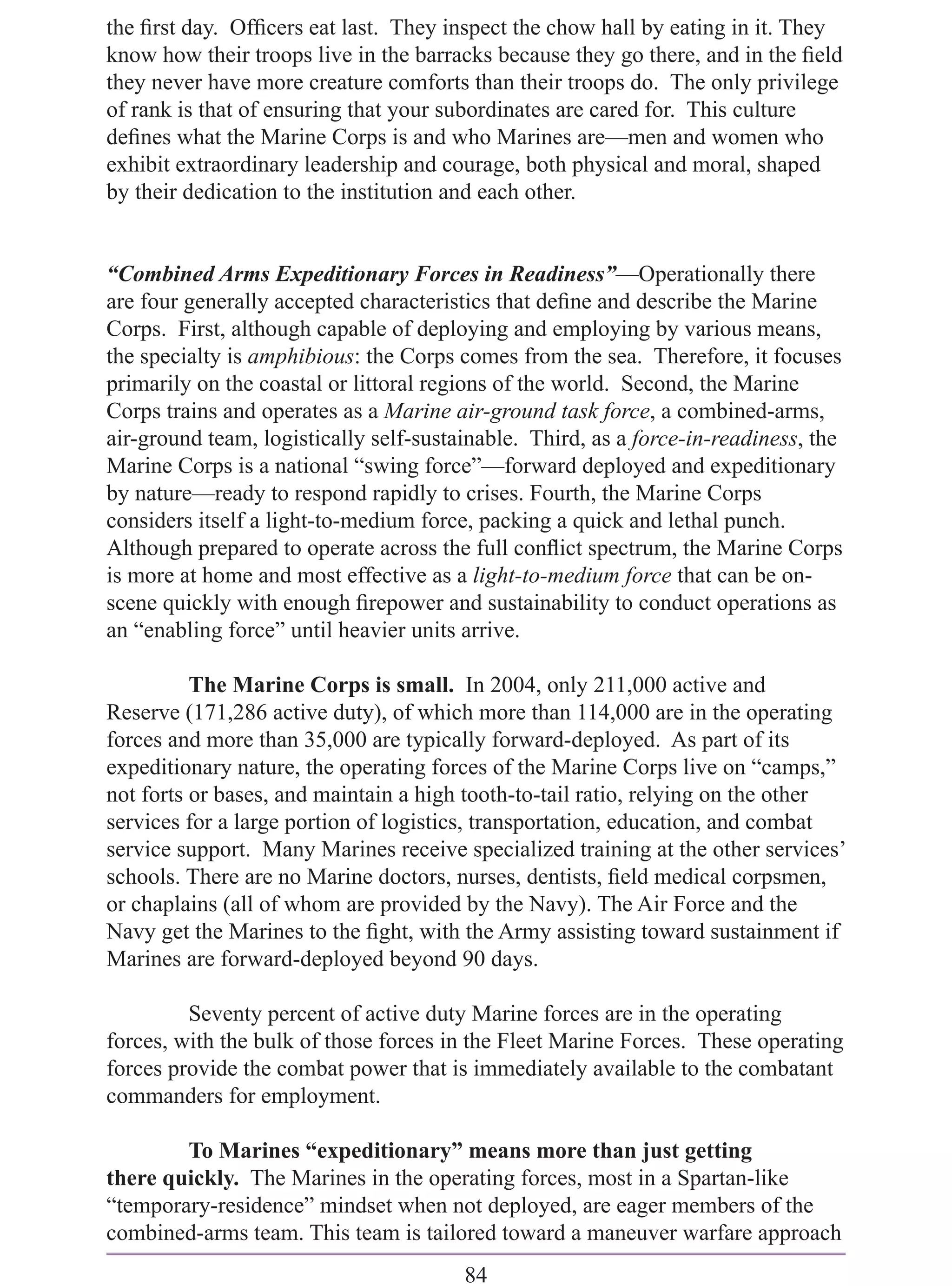 the ﬁrst day. Ofﬁcers eat last. They inspect the chow hall by eating in it. They
know how their troops live in the barracks because they go there, and in the ﬁeld
they never have more creature comforts than their troops do. The only privilege
of rank is that of ensuring that your subordinates are cared for. This culture
deﬁnes what the Marine Corps is and who Marines are—men and women who
exhibit extraordinary leadership and courage, both physical and moral, shaped
by their dedication to the institution and each other.


“Combined Arms Expeditionary Forces in Readiness”—Operationally there
are four generally accepted characteristics that deﬁne and describe the Marine
Corps. First, although capable of deploying and employing by various means,
the specialty is amphibious: the Corps comes from the sea. Therefore, it focuses
primarily on the coastal or littoral regions of the world. Second, the Marine
Corps trains and operates as a Marine air-ground task force, a combined-arms,
air-ground team, logistically self-sustainable. Third, as a force-in-readiness, the
Marine Corps is a national “swing force”—forward deployed and expeditionary
by nature—ready to respond rapidly to crises. Fourth, the Marine Corps
considers itself a light-to-medium force, packing a quick and lethal punch.
Although prepared to operate across the full conﬂict spectrum, the Marine Corps
is more at home and most effective as a light-to-medium force that can be on-
scene quickly with enough ﬁrepower and sustainability to conduct operations as
an “enabling force” until heavier units arrive.

          The Marine Corps is small. In 2004, only 211,000 active and
Reserve (171,286 active duty), of which more than 114,000 are in the operating
forces and more than 35,000 are typically forward-deployed. As part of its
expeditionary nature, the operating forces of the Marine Corps live on “camps,”
not forts or bases, and maintain a high tooth-to-tail ratio, relying on the other
services for a large portion of logistics, transportation, education, and combat
service support. Many Marines receive specialized training at the other services’
schools. There are no Marine doctors, nurses, dentists, ﬁeld medical corpsmen,
or chaplains (all of whom are provided by the Navy). The Air Force and the
Navy get the Marines to the ﬁght, with the Army assisting toward sustainment if
Marines are forward-deployed beyond 90 days.

         Seventy percent of active duty Marine forces are in the operating
forces, with the bulk of those forces in the Fleet Marine Forces. These operating
forces provide the combat power that is immediately available to the combatant
commanders for employment.

        To Marines “expeditionary” means more than just getting
there quickly. The Marines in the operating forces, most in a Spartan-like
“temporary-residence” mindset when not deployed, are eager members of the
combined-arms team. This team is tailored toward a maneuver warfare approach
                                        84
 