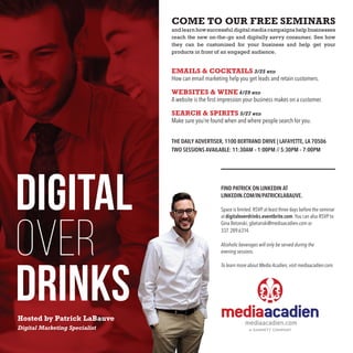 mediaacadien.com
COME TO OUR FREE SEMINARS
and learn how successful digital media campaigns help businesses
reach the new on-the-go and digitally savvy consumer. See how
they can be customized for your business and help get your
products in front of an engaged audience.
EMAILS & COCKTAILS 3/25 wed
How can email marketing help you get leads and retain customers.
WEBSITES & WINE 4/29 wed
A website is the first impression your business makes on a customer.
SEARCH & SPIRITS 5/27 wed
Make sure you’re found when and where people search for you.
THE DAILY ADVERTISER, 1100 BERTRAND DRIVE | LAFAYETTE, LA 70506
TWO SESSIONS AVAILABLE: 11:30AM – 1:00PM // 5:30PM – 7:00PM
Hosted by Patrick LaBauve
Digital Marketing Specialist
FIND PATRICK ON LINKEDIN AT
LINKEDIN.COM/IN/PATRICKLABAUVE.
Space is limited. RSVP at least three days before the seminar
at digitaloverdrinks.eventbrite.com. You can also RSVP to
Gina Betanski, gbetanski@mediaacadien.com or
337. 289.6314.
Alcoholic beverages will only be served during the
evening sessions.
To learn more about Media Acadien, visit mediaacadien.com.
 