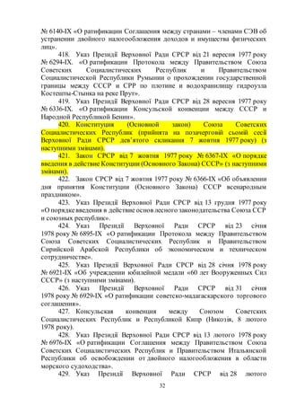 32
№ 6140-IX «О ратификации Соглашения между странами – членами СЭВ об
устранении двойного налогообложения доходов и имущества физических
лиц».
418. Указ Президії Верховної Ради СРСР від 21 вересня 1977 року
№ 6294-IX. «О ратификации Протокола между Правительством Союза
Советских Социалистических Республик и Правительством
Социалистической Республики Румынии о прохождении государственной
границы между СССР и СРР по плотине и водохранилищу гидроузла
Костешты-Стынка на реке Прут».
419. Указ Президії Верховної Ради СРСР від 28 вересня 1977 року
№ 6336-IX. «О ратификации Консульской конвенции между СССР и
Народной Республикой Бенин».
420. Конституция (Основной закон) Союза Советских
Социалистических Республик (прийнята на позачерговій сьомій сесії
Верховної Ради СРСР дев’ятого скликання 7 жовтня 1977 року) (з
наступними змінами).
421. Закон СРСР від 7 жовтня 1977 року № 6367-IX «О порядке
введения в действие Конституции (Основного Закона) СССР» (з наступними
змінами).
422. Закон СРСР від 7 жовтня 1977 року № 6366-IX «Об объявлении
дня принятия Конституции (Основного Закона) СССР всенародным
праздником».
423. Указ Президії Верховної Ради СРСР від 13 грудня 1977 року
«О порядкевведения в действие основ лесного законодательства Союза ССР
и союзных республик».
424. Указ Президії Верховної Ради СРСР від 23 січня
1978 року № 6895-IX «О ратификации Протокола между Правительством
Союза Советских Социалистических Республик и Правительством
Сирийской Арабской Республики об экономическом и техническом
сотрудничестве».
425. Указ Президії Верховної Ради СРСР від 28 січня 1978 року
№ 6921-IX «Об учреждении юбилейной медали «60 лет Вооруженных Сил
СССР» (з наступними змінами).
426. Указ Президії Верховної Ради СРСР від 31 січня
1978 року № 6929-IX «О ратификации советско-мадагаскарского торгового
соглашения».
427. Консульская конвенция между Союзом Советских
Социалистических Республик и Республикой Кипр (Никозія, 8 лютого
1978 року).
428. Указ Президії Верховної Ради СРСР від 13 лютого 1978 року
№ 6976-IX «О ратификации Соглашения между Правительством Союза
Советских Социалистических Республик и Правительством Итальянской
Республики об освобождении от двойного налогообложения в области
морского судоходства».
429. Указ Президії Верховної Ради СРСР від 28 лютого
 