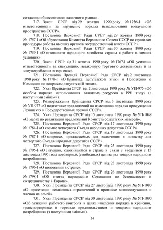 54
созданию общесоюзного валютного рынка».
717. Закон СРСР від 29 жовтня 1990 року № 1756-I «Об
ответственности за нарушение порядка использования воздушного
пространства СССР».
718. Постанова Верховної Ради СРСР від 29 жовтня 1990 року
№ 1757-I «Об образовании Комитета Верховного Совета СССР по правилам
процедуры работы высших органов государственной власти СССР».
719. Постанова Верховної Ради СРСР від 30 жовтня 1990 року
№ 1759-I «О готовности народного хозяйства страны к работе в зимних
условиях».
720. Закон СРСР від 31 жовтня 1990 року № 1767-I «Об усилении
ответственности за спекуляцию, незаконную торговую деятельность и за
злоупотребления в торговле».
721. Постанова Президії Верховної Ради СРСР від 2 листопада
1990 року № 1778-I «О Правилах депутатской этики и Положении о
Комиссии по вопросам депутатской этики».
722. Указ Президента СРСР від 2 листопада 1990 року № УП-975 «Об
особом порядке использования валютных ресурсов в 1991 году» (з
наступними змінами).
723. Розпорядження Президента СРСР від 3 листопада 1990 року
№ УП-977 «О подготовкепредложений по изменению порядка присуждения
Ленинских и Государственных премий СССР».
724. Указ Президента СРСР від 15 листопада 1990 року № УП-1048
«О мерах по реализации предложений Комитета солдатских матерей».
725. Постанова Верховної Ради СРСР від 17 листопада 1990 року
№ 1784-I «О созыве четвертого Съезда народных депутатов СССР».
726. Постанова Верховної Ради СРСР від 19 листопада 1990 року
№ 1787-I «О вопросах, предлагаемых для включения в повестку дня
четвертого Съезда народных депутатов СССР».
727. Постанова Верховної Ради СРСР від 23 листопада 1990 року
№ 1795-I «О ситуации, сложившейся в стране в связи с введением с 15
листопада 1990 годадоговорных (свободных) цен на ряд товаров народного
потребления».
728. Постанова Верховної Ради СРСР від 23 листопада 1990 року
№ 1796-I «О положении в стране».
729. Постанова Верховної Ради СРСР від 26 листопада 1990 року
№ 1798-I «Об итогах парижского Совещания по безопасности и
сотрудничеству в Европе».
730. Указ Президента СРСР від 27 листопада 1990 року № УП-1080
«О пресечении незаконных ограничений в прописке военнослужащих и
членов их семей».
731. Указ Президента СРСР від 30 листопада 1990 року № УП-1090
«Об усилении рабочего контроля в целях наведения порядка в хранении,
транспортировке и торговле продовольствием и товарами народного
потребления» (з наступними змінами).
 