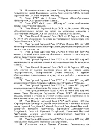 6
70. Постанова спільного засідання Пленуму Центрального Комітету
Комуністичної партії Радянського Союзу, Ради Міністрів СРСР, Президії
Верховної Ради СРСР від 5 березня 1953 року.
71. Закон СРСР від 15 березня 1953 року «О преобразовании
Министерств СССР» (з наступними змінами).
72. Закон СРСР від 8 серпня 1953 року «О сельскохозяйственном
налоге» (з наступними змінами).
73. Указ Президії Верховної Ради СРСР від 10 лютого 1954 року
«О дополнительных льготах по налогу на холостяков, одиноких и
малосемейных граждан СССР для отдельных групп плательщиков».
74. Указ Президії Верховної Ради СРСР від 13 березня 1954 року
№ 137/40 «Об образовании Комитета государственной безопасности при
Совете Министров СССР».
75. Указ Президії Верховної Ради СРСР від 12 липня 1954 року «Об
отмене персональныхзваний и знаков различия для работников гражданских
министерств и ведомств».
76. Указ Президії Верховної Ради СРСР від 5 серпня 1954 року «Об
отмене уголовной ответственности беременных женщин за производство
аборта» (з наступними змінами).
77. Указ Президії Верховної Ради СРСР від 11 січня 1955 року «Об
ответственности за потравы посевов в колхозах и совхозах» (з наступними
змінами).
78. Указ Президії Верховної Ради СРСР від 14 березня 1955 року
«Об изъятии из ведения народных судов дел по спорам между
государственными, кооперативными (кроме колхозов) и другими
общественными организациями на сумму до ста рублей» (з наступними
змінами).
79. Указ Президії Верховної Ради СРСР від 7 травня 1955 року «Об
аннулировании Франко-Советского Договора от 10 декабря 1944 года».
80. Указ Президії Верховної Ради СРСР від 7 травня 1955 року «Об
аннулировании Англо-Советского Договора от 26 мая 1942 года».
81. Указ Президії Верховної РадиСРСР від 13 травня 1955 року «Об
отмене Указа Президиума Верховного Совета СССР «О запрещении
продажи, обмена и отпуска на сторону оборудования и материалов и об
ответственности по суду за эти незаконные действия».
82. Указ Президії Верховної Ради СРСР від 25 травня 1955 року
«О ратификации Договора о дружбе, сотрудничестве и взаимной помощи
между НароднойРеспубликойАлбанией, Народной Республикой Болгарией,
Венгерской Народной Республикой, Германской Демократической
Республикой, Польской Народной Республикой, Румынской Народной
Республикой, Союзом Советских Социалистических Республик и
Чехословацкой Республикой».
83. Указ Президії Верховної РадиСРСР від 6 вересня 1955 року «Об
установлении ежегодного праздника «Дня строителя».
84. Соглашение между Союзом Советских Социалистических
 