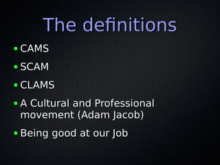 The definitionsThe definitions
● CAMSCAMS
● SCAMSCAM
● CLAMSCLAMS
● A Cultural and ProfessionalA Cultural and Professional
movement (Adam Jacob)movement (Adam Jacob)
● Being good at our JobBeing good at our Job
 