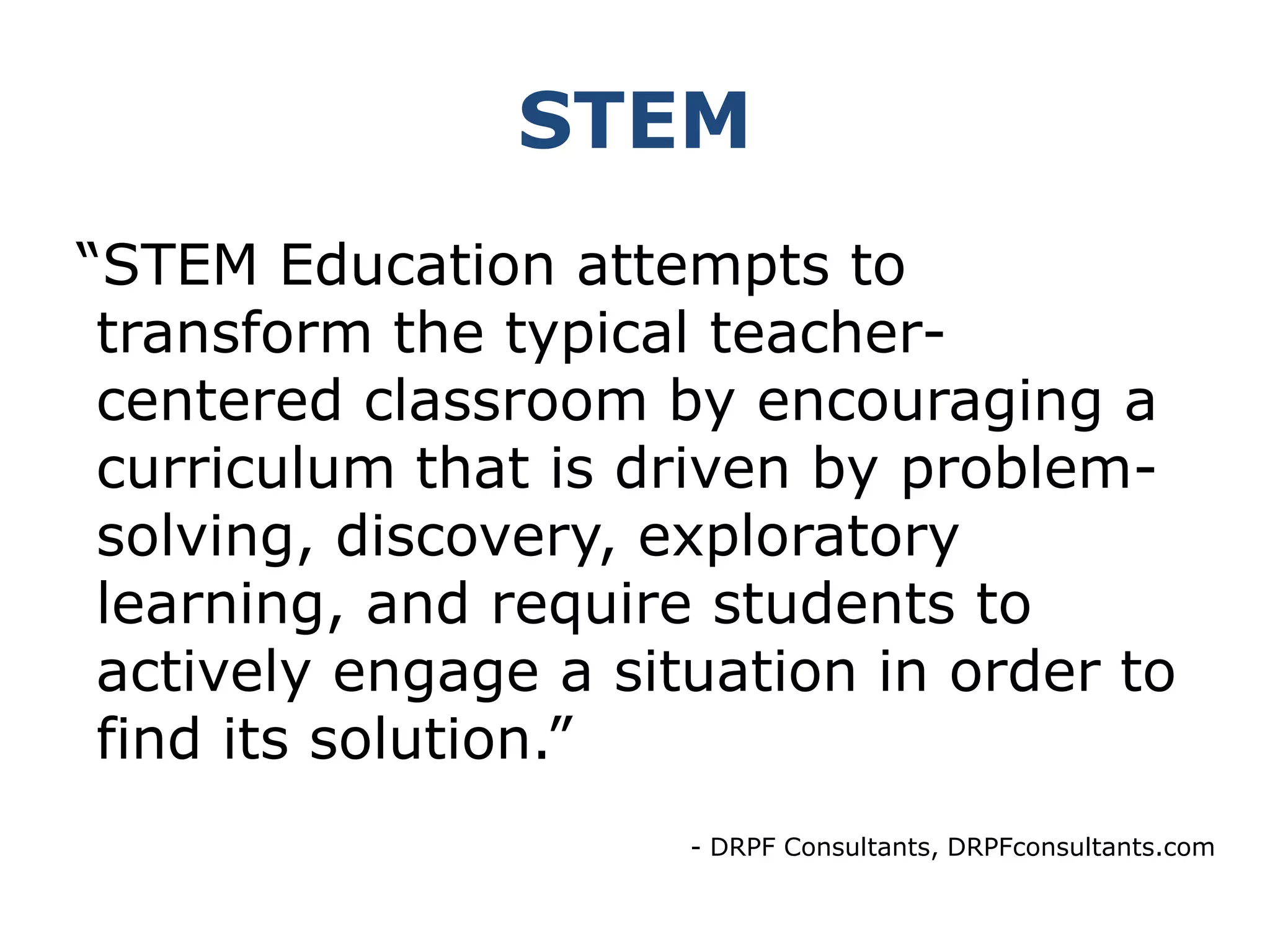 STEM“STEM Education attempts to  transform the typical teacher-   centered classroom by encouraging a  curriculum that is driven by problem- solving, discovery, exploratory  learning, and require students to  actively engage a situation in order to  find its solution.”- DRPF Consultants, DRPFconsultants.com