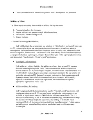 UNCLASSIFIED
4
UNCLASSIFIED
• Closer collaboration with international partners on 5G development and protection.
5G Lines of Effort
The following are necessary lines of effort to achieve the key outcomes:
1. Promote technology development,
2. Assess, mitigate, and operate through 5G vulnerabilities,
3. Influence 5G standards and policies,
4. Engage partners.
1. Promote Technology Development:
DoD will facilitate the advancement and adoption of 5G technology and identify new uses
for 5G systems, subsystems, and components by promoting science, technology, research,
development, testing and evaluation efforts via unique access to testing sites, spectrum licenses,
technical expertise, and resources. DoD will also work with industry and academia to support the
development of critical technologies, integrate those technologies within a protected architecture,
and demonstrate “transformative 5G and beyond” applications.
• Hosting 5G Demonstrations
DoD will select military facilities that will serve as hosts for a series of 5G industry
demonstrations beginning in FY 2020. These demonstrations will develop and test
military and dual-use 5G technologies, concepts, and applications. Selected testbeds will
benefit industry partners by providing large, complex environments that are suitable for
testing the integration of 5G features (e.g., smart ports, supply chain management, and
depot operations). Successfully demonstrated and proven products will be rapidly
deployed, with follow-on acquisitions, operations, and sustainment through the
appropriate organizations across DoD.
• Millimeter Wave Technology
DoD recognizes that truly transformational uses for “5G and beyond” capabilities will
require operations across all 5G spectrum bands, including the contiguous spectrum
available at high frequencies above 24 GHz in the millimeter-wave bands. The U.S.
microelectronics industry excels in millimeter-wave technology, and DoD can leverage
this expertise for the development, acquisition, and fielding of millimeter-wave
equipment. DoD will also support policies that foster shared co-primary Federal access,
and will promote national and international standards related to millimeter-wave
technologies.
 