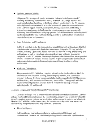 UNCLASSIFIED
5
UNCLASSIFIED
• Dynamic Spectrum Sharing
Ubiquitous 5G coverage will require access to a variety of radio frequencies (RF)
including those falling within the mid-band (1 GHz to 6 GHz) range. Because this
spectrum is both heavily utilized by DoD and is highly sought after by the 5G industry,
technologies and frameworks will be needed to share this spectrum amongst disparate
users. DoD will support research, development, testing, acquisition, and fielding of
systems incorporating new technologies that permit greater spectrum access while
preventing harmful interference to legacy systems. DoD will develop the technologies and
capabilities needed for near-real-time sharing, in order to enable military operations in
congested spectrum environments.
• Open Architecture and Virtualization
DoD will contribute to the development of advanced 5G network architectures. The DoD
experimentation program will also inform more-secure designs for 5G core and edge
systems, including Open Radio Access Networks and network slicing. The resulting open
architectures, as well as virtualized networks and services, will make it easier for
companies to offer 5G services, thereby spurring innovation, competition, and acquisition
options. The approach will also enhance security, by providing a broader community of
stakeholders that are dedicated to ensuring the overall integrity of the resulting
architectures.
• Workforce Development
The growth of the U.S. 5G industry requires a broad, well-trained workforce. DoD, in
collaboration with academia, industry, and interagency partners, will identify the
necessary skills and develop a human capital plan that leverages DoD's STEM programs
and long history with university and laboratory partnerships. This approach will also
extend to the next generation of talent that will be needed to develop advanced
technologies for 6G and beyond.
2. Assess, Mitigate, and Operate Through 5G Vulnerabilities:
Given the military's need to operate within hostile and contested environments, DoD will
utilize a risk-based framework to ensure the confidentiality, integrity, and availability of our 5G
networks, devices, weapon systems, and applications and encourage its partners and allies to do
likewise. DoD will also conduct country-specific assessments to determine how non-secure
devices in ally and partner networks may affect DoD operations.
• Threat Intelligence
DoD must have a clear and comprehensive understanding of 5G threats and
vulnerabilities. DoD also has concerns regarding potential adversaries' capabilities and
 