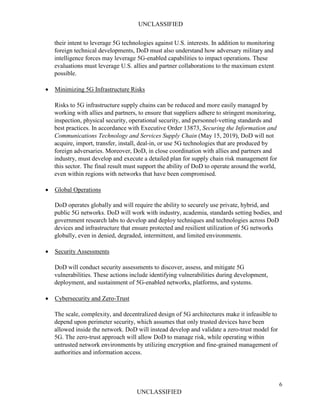 UNCLASSIFIED
6
UNCLASSIFIED
their intent to leverage 5G technologies against U.S. interests. In addition to monitoring
foreign technical developments, DoD must also understand how adversary military and
intelligence forces may leverage 5G-enabled capabilities to impact operations. These
evaluations must leverage U.S. allies and partner collaborations to the maximum extent
possible.
• Minimizing 5G Infrastructure Risks
Risks to 5G infrastructure supply chains can be reduced and more easily managed by
working with allies and partners, to ensure that suppliers adhere to stringent monitoring,
inspection, physical security, operational security, and personnel-vetting standards and
best practices. In accordance with Executive Order 13873, Securing the Information and
Communications Technology and Services Supply Chain (May 15, 2019), DoD will not
acquire, import, transfer, install, deal-in, or use 5G technologies that are produced by
foreign adversaries. Moreover, DoD, in close coordination with allies and partners and
industry, must develop and execute a detailed plan for supply chain risk management for
this sector. The final result must support the ability of DoD to operate around the world,
even within regions with networks that have been compromised.
• Global Operations
DoD operates globally and will require the ability to securely use private, hybrid, and
public 5G networks. DoD will work with industry, academia, standards setting bodies, and
government research labs to develop and deploy techniques and technologies across DoD
devices and infrastructure that ensure protected and resilient utilization of 5G networks
globally, even in denied, degraded, intermittent, and limited environments.
• Security Assessments
DoD will conduct security assessments to discover, assess, and mitigate 5G
vulnerabilities. These actions include identifying vulnerabilities during development,
deployment, and sustainment of 5G-enabled networks, platforms, and systems.
• Cybersecurity and Zero-Trust
The scale, complexity, and decentralized design of 5G architectures make it infeasible to
depend upon perimeter security, which assumes that only trusted devices have been
allowed inside the network. DoD will instead develop and validate a zero-trust model for
5G. The zero-trust approach will allow DoD to manage risk, while operating within
untrusted network environments by utilizing encryption and fine-grained management of
authorities and information access.
 