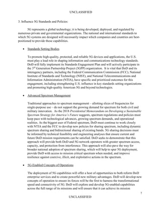 UNCLASSIFIED
7
UNCLASSIFIED
3. Influence 5G Standards and Policies:
5G represents a global technology; it is being developed, deployed, and regulated by
numerous private and governmental organizations. The national and international standards to
which 5G systems are designed will necessarily impact which companies and countries are best-
positioned to provide those capabilities.
• Standards Setting Bodies
To promote high-quality, protected, and reliable 5G devices and applications, the U.S.
must play a lead role in shaping information and communications technology standards.
DoD will fully implement its Standards Engagement Plan and will actively participate in
the 3rd
Generation Partnership Project (3GPP) organization. It is vital that DoD and its
interagency partners, including the Federal Communication Commission (FCC), National
Institute of Standards and Technology (NIST), and National Telecommunications and
Information Administration (NTIA), have specific and prioritized outcomes for this
engagement, including strengthening U.S. influence in key standards setting organizations
and promoting high-quality American 5G and beyond technologies.
• Advanced Spectrum Management
Traditional approaches to spectrum management – allotting slices of frequencies for
single-purpose use – do not support the growing demand for spectrum for both civil and
military innovation. As the 2018 Presidential Memorandum on Developing a Sustainable
Spectrum Strategy for America’s Future suggests, spectrum regulations and policies must
keep pace with technological advances, growing spectrum demands, and operational
realities. As the biggest user of Federal spectrum, DoD must continue to work closely
with NTIA and the FCC to develop new policies for sharing spectrum, including dynamic
spectrum sharing and bidirectional sharing of existing bands. 5G sharing decisions must
be informed by technical feasibility and engineering analyses that ensure current and
future DoD mission requirements can be satisfied. DoD seeks to demonstrate that this
approach will provide both DoD and 5G network operators with greater spectrum access,
capacity, and protection from interference. This approach will also pave the way for
broader national adoption of spectrum sharing, which will help to spur 5G deployment,
provide DoD with access to mission critical spectrum when needed, and improve
resilience against coercive, illicit, and exploitative actions in the spectrum.
• 5G-Enabled Concepts of Operations
The deployment of 5G capabilities will offer a host of opportunities to both reform DoD
enterprise services and to create powerful new military advantages. DoD will develop new
concepts of operation to ensure its forces will be the first to harness the transformational
speed and connectivity of 5G. DoD will explore and develop 5G-enabled capabilities
across the full range of its missions and will ensure that it can achieve its mission
 