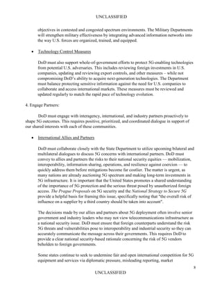 UNCLASSIFIED
8
UNCLASSIFIED
objectives in contested and congested spectrum environments. The Military Departments
will strengthen military effectiveness by integrating advanced information networks into
the way U.S. forces are organized, trained, and equipped.
• Technology Control Measures
DoD must also support whole-of-government efforts to protect 5G-enabling technologies
from potential U.S. adversaries. This includes reviewing foreign investments in U.S.
companies, updating and reviewing export controls, and other measures – while not
compromising DoD’s ability to acquire next-generation technologies. The Department
must balance protecting sensitive information against the need for U.S. companies to
collaborate and access international markets. These measures must be reviewed and
updated regularly to match the rapid pace of technology evolution.
4. Engage Partners:
DoD must engage with interagency, international, and industry partners proactively to
shape 5G outcomes. This requires positive, prioritized, and coordinated dialogue in support of
our shared interests with each of these communities.
• International Allies and Partners
DoD must collaborate closely with the State Department to utilize upcoming bilateral and
multilateral dialogues to discuss 5G concerns with international partners. DoD must
convey to allies and partners the risks to their national security equities — mobilization,
interoperability, information sharing, operations, and resilience against coercion — to
quickly address them before mitigations become far costlier. The matter is urgent, as
many nations are already auctioning 5G spectrum and making long-term investments in
5G infrastructure. It is important that the United States promotes a shared understanding
of the importance of 5G protection and the serious threat posed by unauthorized foreign
access. The Prague Proposals on 5G security and the National Strategy to Secure 5G
provide a helpful basis for framing this issue, specifically noting that "the overall risk of
influence on a supplier by a third country should be taken into account".
The decisions made by our allies and partners about 5G deployment often involve senior
government and industry leaders who may not view telecommunications infrastructure as
a national security issue. DoD must ensure that foreign counterparts understand the risk
5G threats and vulnerabilities pose to interoperability and industrial security so they can
accurately communicate the message across their governments. This requires DoD to
provide a clear national security-based rationale concerning the risk of 5G vendors
beholden to foreign governments.
Some states continue to seek to undermine fair and open international competition for 5G
equipment and services via diplomatic pressure, misleading reporting, market
 