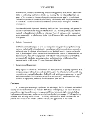 UNCLASSIFIED
9
UNCLASSIFIED
manipulations, state-backed financing, and/or other aggressive interventions. The United
States is confronting such tactics directly and ensuring that our allies and partners are
aware of ties between foreign suppliers and their governments' security organizations.
DoD will support these national-level efforts by collaborating with the global community
to identify 5G security vulnerabilities and share relevant threat intelligence with DoD
counterparts.
In order to influence significant upcoming decisions, DoD must develop clear, prioritized
outcomes for international engagement and ensure DoD military, political, and industry
outreach is aligned in support of those outcomes. This will include positive messaging
about opportunities to collaborate with the United States on 5G research, standards, and
deployment.
• Industry Engagement
DoD will continue to engage in open and transparent dialogue with our global industry
partners, including 5G microelectronics manufacturers, telecommunications companies,
and application developers. A healthy and robust National Security Innovation Base is
vital to providing the United States with access to low-risk sources of components for the
defense supply chain. DoD engagement with industry will continue to inform the U.S.
approach to 5G standards, research priorities, and international collaboration. Only
industry is able to deliver the 5G capabilities needed by DoD.
• Congressional Engagement
Many aspects of national 5G development and deployment are shaped by legislation. U.S.
companies require adequate access to capital to deploy 5G infrastructure, along with fair,
competitive access to global markets. DoD will work with interagency partners to identify
and recommend specific legislative proposals to strengthen 5G standards and security,
incentivize deployment, and offset distortions to the open market.
Conclusion
5G technologies are strategic capabilities that will impact the U.S. economic and national
security and those of our allies and partners. If DoD acts with urgency, it can utilize its unique
partnerships, expertise, and resources to accelerate 5G innovation and deployment, including
leading edge millimeter-wave and spectrum sharing technologies in support of DoD’s enduring
missions. This will help ensure that the U.S. military, the American public, and our allies and
partners have access to the best 5G systems, services, and applications in the world.
 