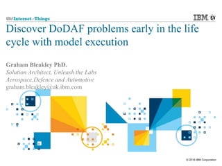 © 2016 IBM Corporation
Discover DoDAF problems early in the life
cycle with model execution
Graham Bleakley PhD.
Solution Architect, Unleash the Labs
Aerospace,Defence and Automotive
graham.bleakley@uk.ibm.com
 